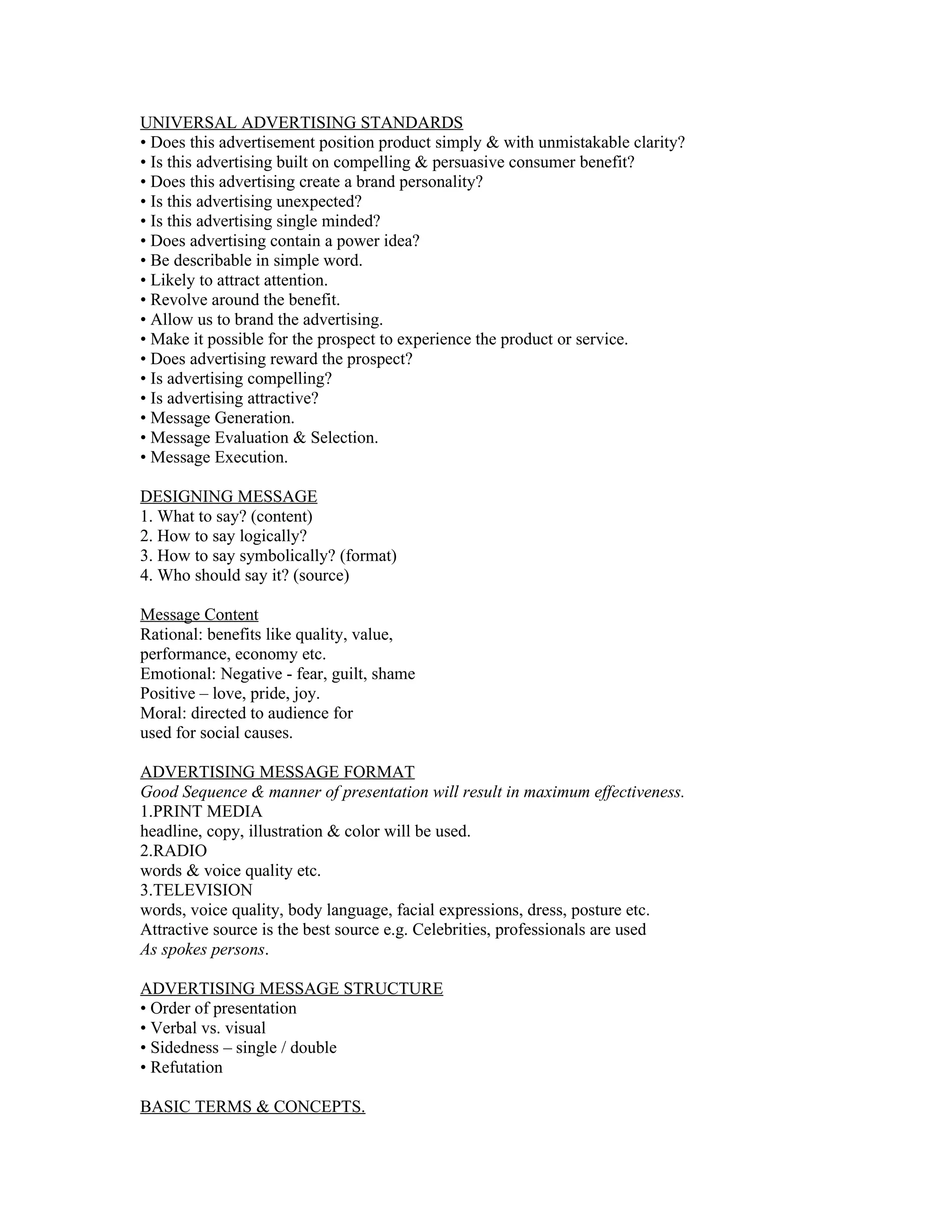 UNIVERSAL ADVERTISING STANDARDS
• Does this advertisement position product simply & with unmistakable clarity?
• Is this advertising built on compelling & persuasive consumer benefit?
• Does this advertising create a brand personality?
• Is this advertising unexpected?
• Is this advertising single minded?
• Does advertising contain a power idea?
• Be describable in simple word.
• Likely to attract attention.
• Revolve around the benefit.
• Allow us to brand the advertising.
• Make it possible for the prospect to experience the product or service.
• Does advertising reward the prospect?
• Is advertising compelling?
• Is advertising attractive?
• Message Generation.
• Message Evaluation & Selection.
• Message Execution.

DESIGNING MESSAGE
1. What to say? (content)
2. How to say logically?
3. How to say symbolically? (format)
4. Who should say it? (source)

Message Content
Rational: benefits like quality, value,
performance, economy etc.
Emotional: Negative - fear, guilt, shame
Positive – love, pride, joy.
Moral: directed to audience for
used for social causes.

ADVERTISING MESSAGE FORMAT
Good Sequence & manner of presentation will result in maximum effectiveness.
1.PRINT MEDIA
headline, copy, illustration & color will be used.
2.RADIO
words & voice quality etc.
3.TELEVISION
words, voice quality, body language, facial expressions, dress, posture etc.
Attractive source is the best source e.g. Celebrities, professionals are used
As spokes persons.

ADVERTISING MESSAGE STRUCTURE
• Order of presentation
• Verbal vs. visual
• Sidedness – single / double
• Refutation

BASIC TERMS & CONCEPTS.
 