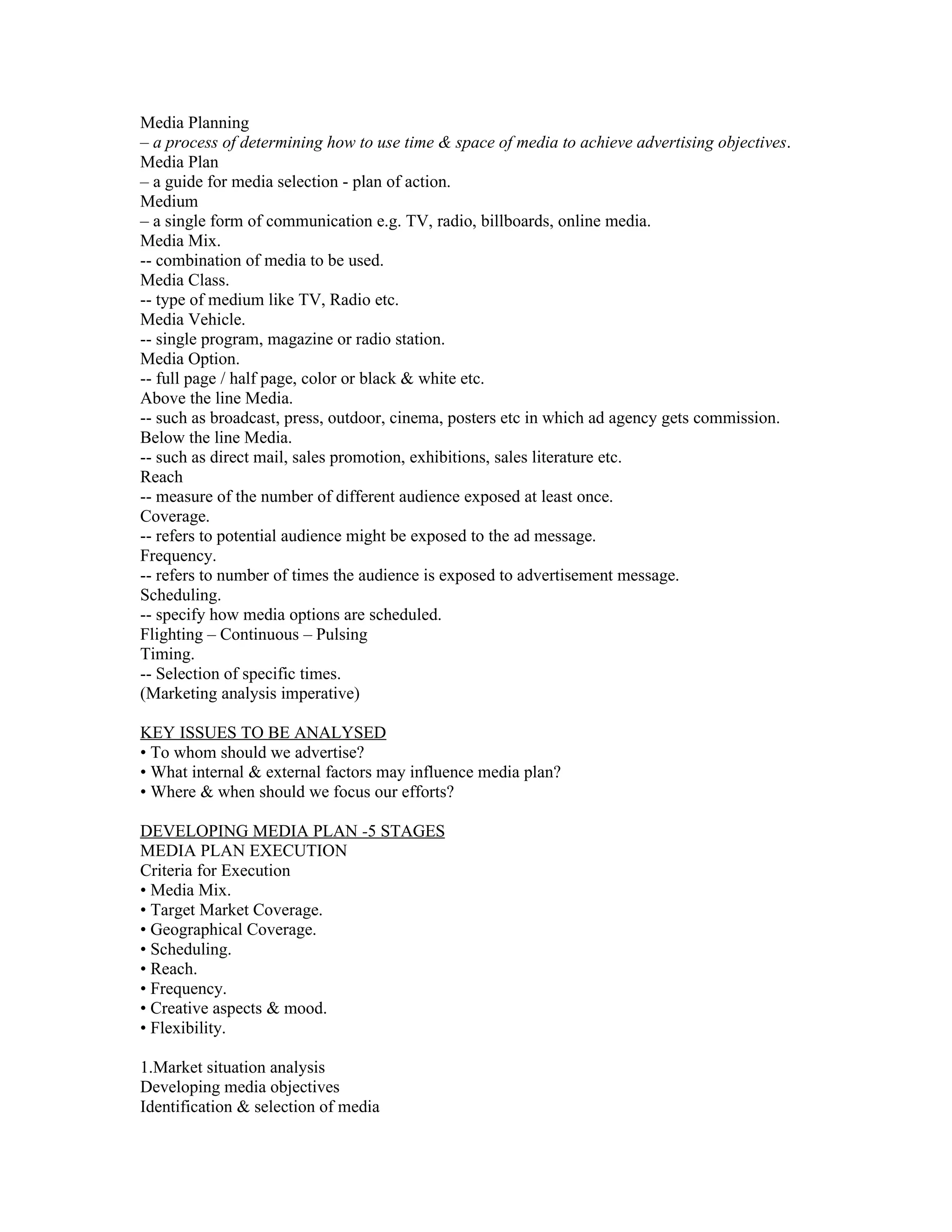 Media Planning
– a process of determining how to use time & space of media to achieve advertising objectives.
Media Plan
– a guide for media selection - plan of action.
Medium
– a single form of communication e.g. TV, radio, billboards, online media.
Media Mix.
-- combination of media to be used.
Media Class.
-- type of medium like TV, Radio etc.
Media Vehicle.
-- single program, magazine or radio station.
Media Option.
-- full page / half page, color or black & white etc.
Above the line Media.
-- such as broadcast, press, outdoor, cinema, posters etc in which ad agency gets commission.
Below the line Media.
-- such as direct mail, sales promotion, exhibitions, sales literature etc.
Reach
-- measure of the number of different audience exposed at least once.
Coverage.
-- refers to potential audience might be exposed to the ad message.
Frequency.
-- refers to number of times the audience is exposed to advertisement message.
Scheduling.
-- specify how media options are scheduled.
Flighting – Continuous – Pulsing
Timing.
-- Selection of specific times.
(Marketing analysis imperative)

KEY ISSUES TO BE ANALYSED
• To whom should we advertise?
• What internal & external factors may influence media plan?
• Where & when should we focus our efforts?

DEVELOPING MEDIA PLAN -5 STAGES
MEDIA PLAN EXECUTION
Criteria for Execution
• Media Mix.
• Target Market Coverage.
• Geographical Coverage.
• Scheduling.
• Reach.
• Frequency.
• Creative aspects & mood.
• Flexibility.

1.Market situation analysis
Developing media objectives
Identification & selection of media
 