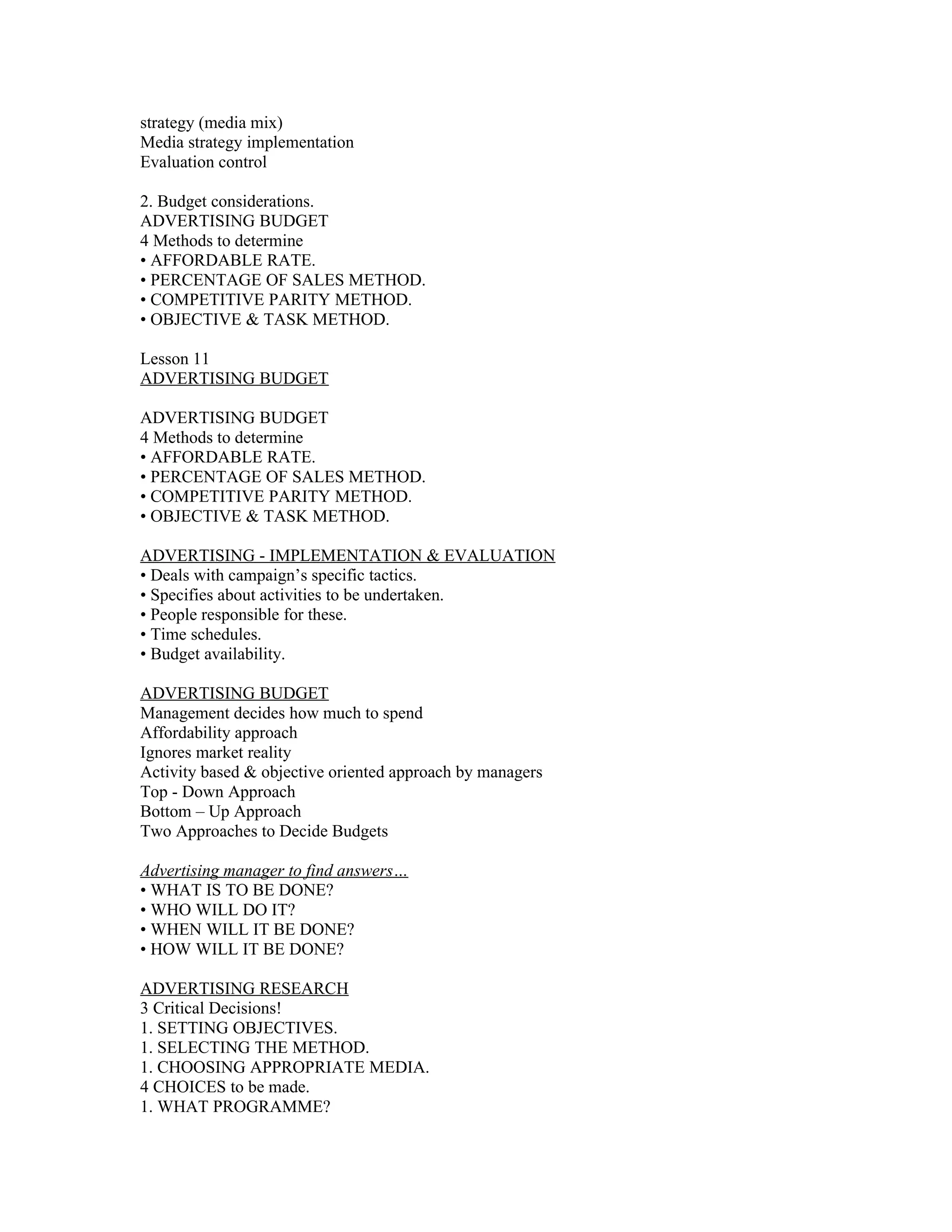 strategy (media mix)
Media strategy implementation
Evaluation control

2. Budget considerations.
ADVERTISING BUDGET
4 Methods to determine
• AFFORDABLE RATE.
• PERCENTAGE OF SALES METHOD.
• COMPETITIVE PARITY METHOD.
• OBJECTIVE & TASK METHOD.

Lesson 11
ADVERTISING BUDGET

ADVERTISING BUDGET
4 Methods to determine
• AFFORDABLE RATE.
• PERCENTAGE OF SALES METHOD.
• COMPETITIVE PARITY METHOD.
• OBJECTIVE & TASK METHOD.

ADVERTISING - IMPLEMENTATION & EVALUATION
• Deals with campaign’s specific tactics.
• Specifies about activities to be undertaken.
• People responsible for these.
• Time schedules.
• Budget availability.

ADVERTISING BUDGET
Management decides how much to spend
Affordability approach
Ignores market reality
Activity based & objective oriented approach by managers
Top - Down Approach
Bottom – Up Approach
Two Approaches to Decide Budgets

Advertising manager to find answers…
• WHAT IS TO BE DONE?
• WHO WILL DO IT?
• WHEN WILL IT BE DONE?
• HOW WILL IT BE DONE?

ADVERTISING RESEARCH
3 Critical Decisions!
1. SETTING OBJECTIVES.
1. SELECTING THE METHOD.
1. CHOOSING APPROPRIATE MEDIA.
4 CHOICES to be made.
1. WHAT PROGRAMME?
 