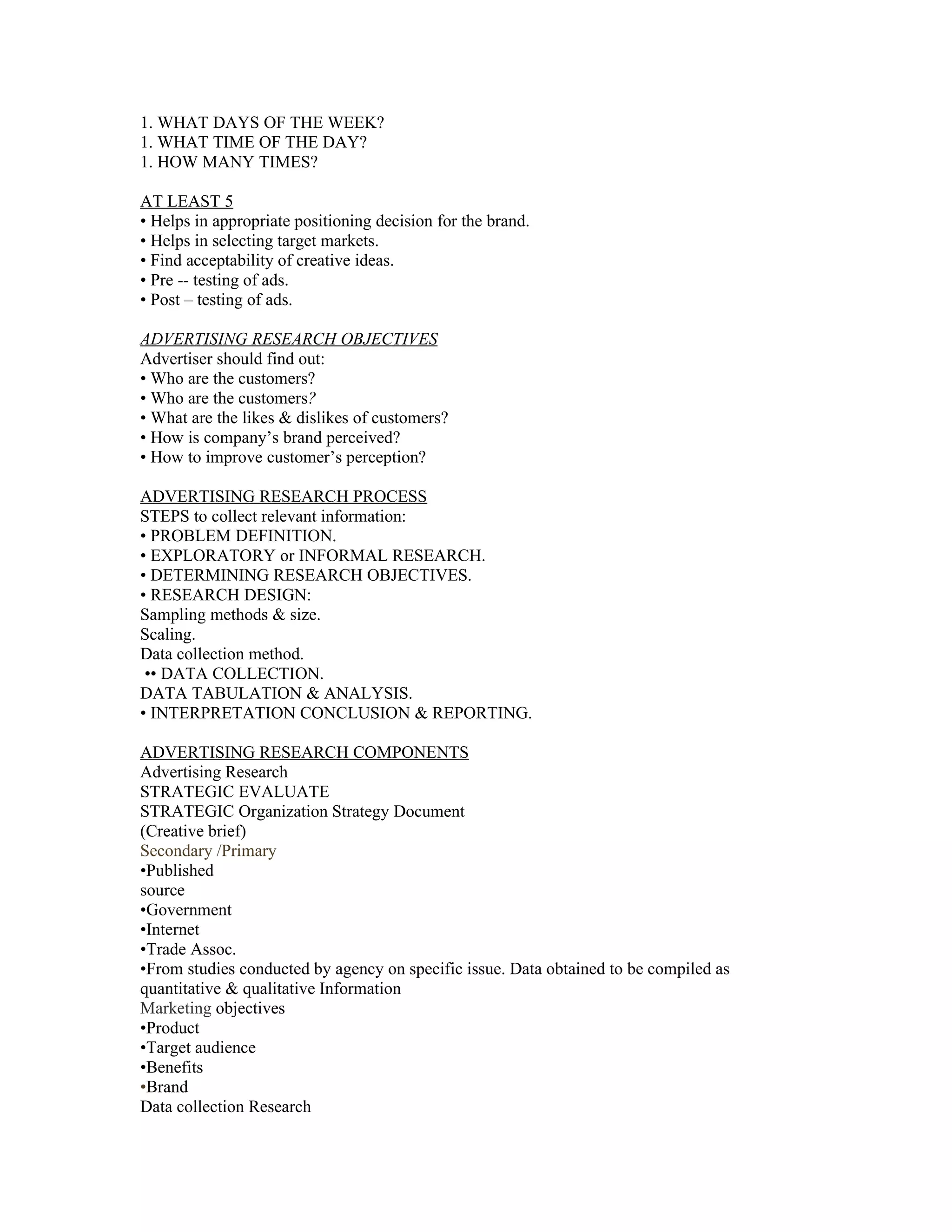 1. WHAT DAYS OF THE WEEK?
1. WHAT TIME OF THE DAY?
1. HOW MANY TIMES?

AT LEAST 5
• Helps in appropriate positioning decision for the brand.
• Helps in selecting target markets.
• Find acceptability of creative ideas.
• Pre -- testing of ads.
• Post – testing of ads.

ADVERTISING RESEARCH OBJECTIVES
Advertiser should find out:
• Who are the customers?
• Who are the customers?
• What are the likes & dislikes of customers?
• How is company’s brand perceived?
• How to improve customer’s perception?

ADVERTISING RESEARCH PROCESS
STEPS to collect relevant information:
• PROBLEM DEFINITION.
• EXPLORATORY or INFORMAL RESEARCH.
• DETERMINING RESEARCH OBJECTIVES.
• RESEARCH DESIGN:
Sampling methods & size.
Scaling.
Data collection method.
 •• DATA COLLECTION.
DATA TABULATION & ANALYSIS.
• INTERPRETATION CONCLUSION & REPORTING.

ADVERTISING RESEARCH COMPONENTS
Advertising Research
STRATEGIC EVALUATE
STRATEGIC Organization Strategy Document
(Creative brief)
Secondary /Primary
•Published
source
•Government
•Internet
•Trade Assoc.
•From studies conducted by agency on specific issue. Data obtained to be compiled as
quantitative & qualitative Information
Marketing objectives
•Product
•Target audience
•Benefits
•Brand
Data collection Research
 