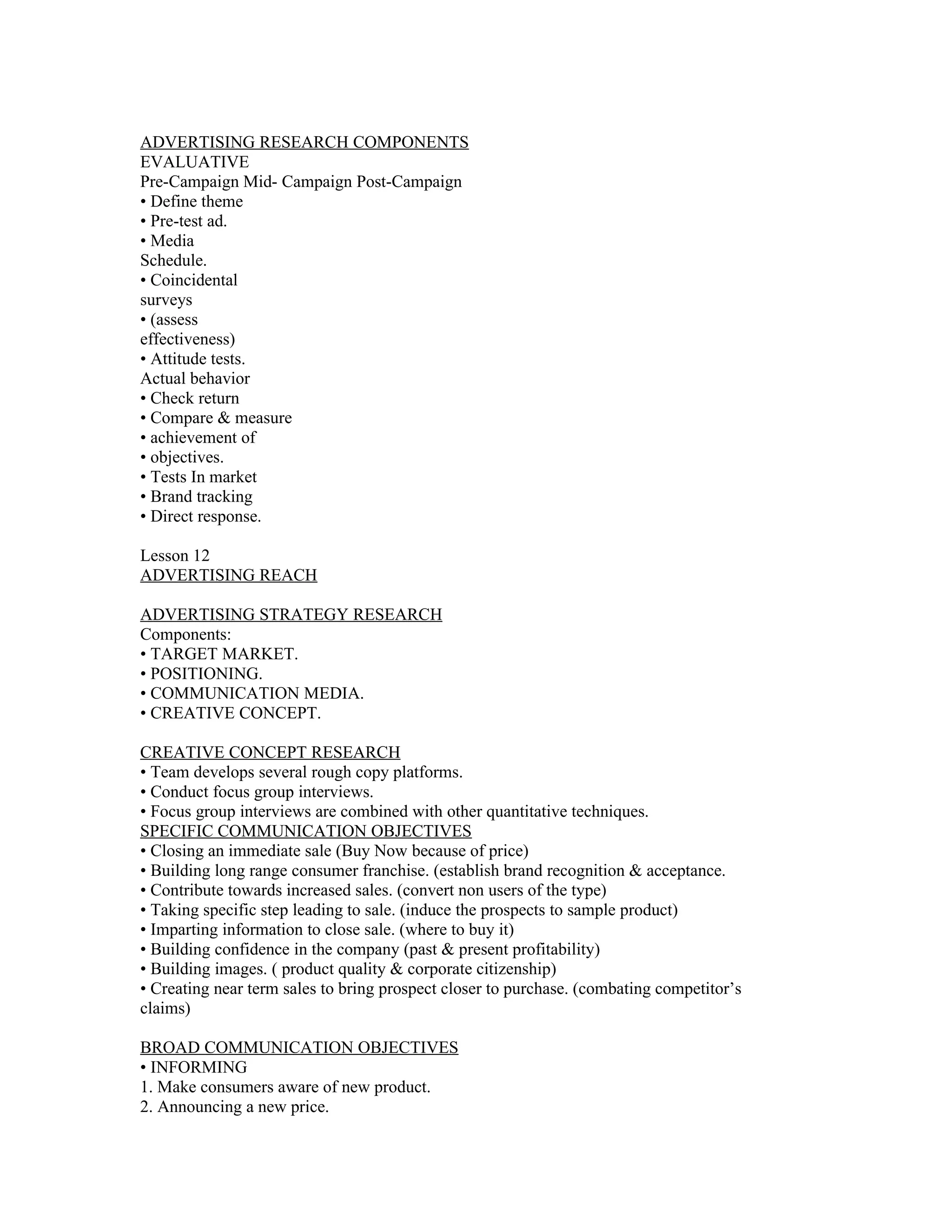 ADVERTISING RESEARCH COMPONENTS
EVALUATIVE
Pre-Campaign Mid- Campaign Post-Campaign
• Define theme
• Pre-test ad.
• Media
Schedule.
• Coincidental
surveys
• (assess
effectiveness)
• Attitude tests.
Actual behavior
• Check return
• Compare & measure
• achievement of
• objectives.
• Tests In market
• Brand tracking
• Direct response.

Lesson 12
ADVERTISING REACH

ADVERTISING STRATEGY RESEARCH
Components:
• TARGET MARKET.
• POSITIONING.
• COMMUNICATION MEDIA.
• CREATIVE CONCEPT.

CREATIVE CONCEPT RESEARCH
• Team develops several rough copy platforms.
• Conduct focus group interviews.
• Focus group interviews are combined with other quantitative techniques.
SPECIFIC COMMUNICATION OBJECTIVES
• Closing an immediate sale (Buy Now because of price)
• Building long range consumer franchise. (establish brand recognition & acceptance.
• Contribute towards increased sales. (convert non users of the type)
• Taking specific step leading to sale. (induce the prospects to sample product)
• Imparting information to close sale. (where to buy it)
• Building confidence in the company (past & present profitability)
• Building images. ( product quality & corporate citizenship)
• Creating near term sales to bring prospect closer to purchase. (combating competitor’s
claims)

BROAD COMMUNICATION OBJECTIVES
• INFORMING
1. Make consumers aware of new product.
2. Announcing a new price.
 