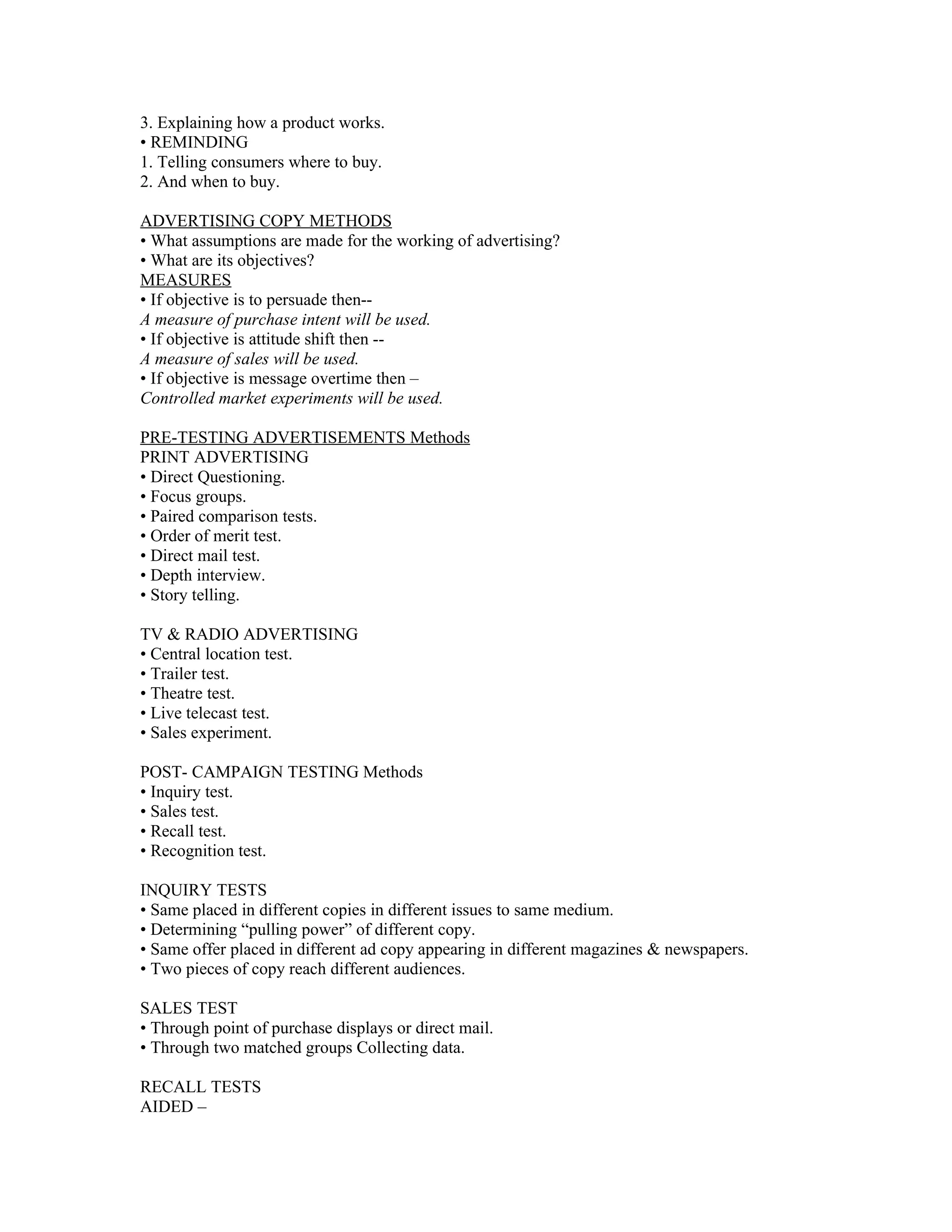 3. Explaining how a product works.
• REMINDING
1. Telling consumers where to buy.
2. And when to buy.

ADVERTISING COPY METHODS
• What assumptions are made for the working of advertising?
• What are its objectives?
MEASURES
• If objective is to persuade then--
A measure of purchase intent will be used.
• If objective is attitude shift then --
A measure of sales will be used.
• If objective is message overtime then –
Controlled market experiments will be used.

PRE-TESTING ADVERTISEMENTS Methods
PRINT ADVERTISING
• Direct Questioning.
• Focus groups.
• Paired comparison tests.
• Order of merit test.
• Direct mail test.
• Depth interview.
• Story telling.

TV & RADIO ADVERTISING
• Central location test.
• Trailer test.
• Theatre test.
• Live telecast test.
• Sales experiment.

POST- CAMPAIGN TESTING Methods
• Inquiry test.
• Sales test.
• Recall test.
• Recognition test.

INQUIRY TESTS
• Same placed in different copies in different issues to same medium.
• Determining “pulling power” of different copy.
• Same offer placed in different ad copy appearing in different magazines & newspapers.
• Two pieces of copy reach different audiences.

SALES TEST
• Through point of purchase displays or direct mail.
• Through two matched groups Collecting data.

RECALL TESTS
AIDED –
 