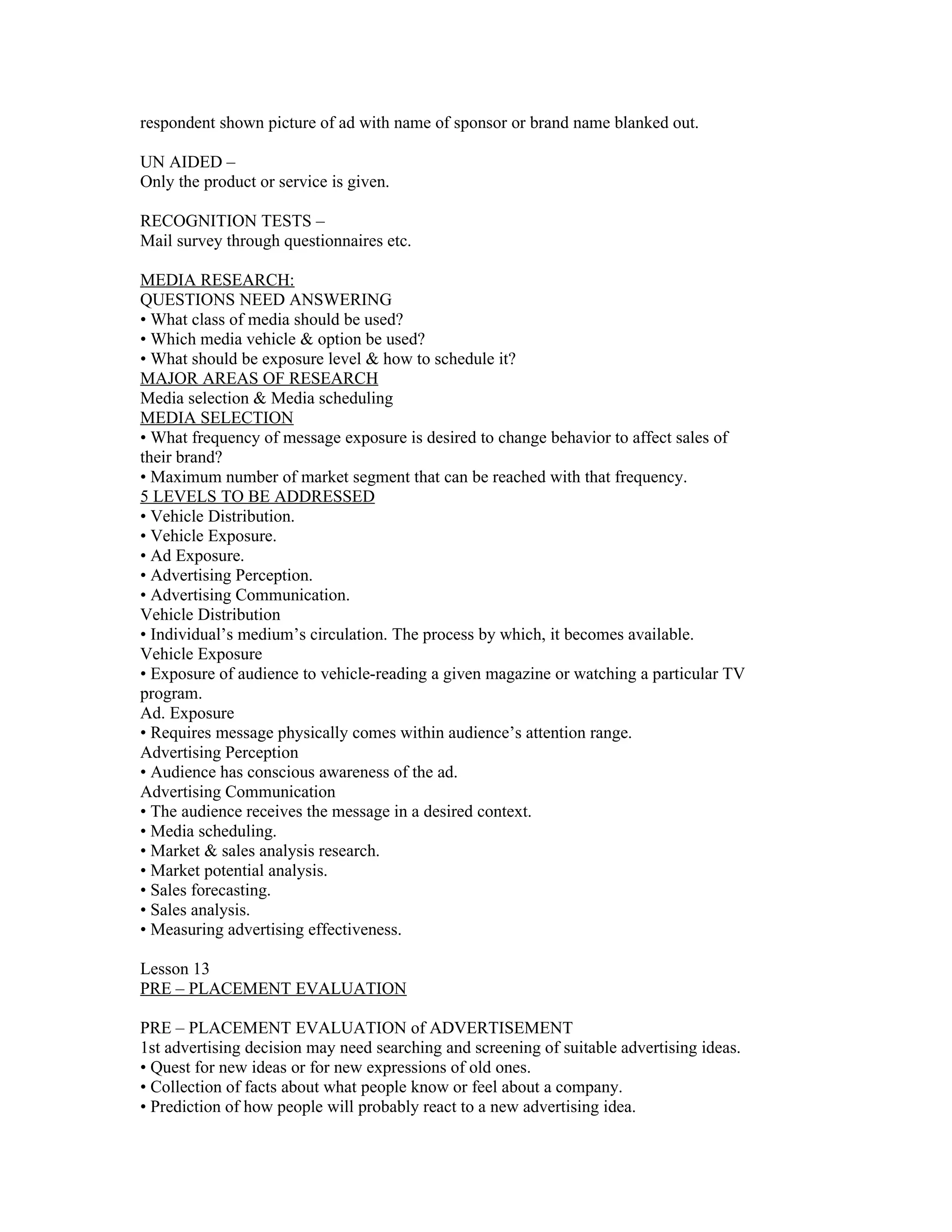 respondent shown picture of ad with name of sponsor or brand name blanked out.

UN AIDED –
Only the product or service is given.

RECOGNITION TESTS –
Mail survey through questionnaires etc.

MEDIA RESEARCH:
QUESTIONS NEED ANSWERING
• What class of media should be used?
• Which media vehicle & option be used?
• What should be exposure level & how to schedule it?
MAJOR AREAS OF RESEARCH
Media selection & Media scheduling
MEDIA SELECTION
• What frequency of message exposure is desired to change behavior to affect sales of
their brand?
• Maximum number of market segment that can be reached with that frequency.
5 LEVELS TO BE ADDRESSED
• Vehicle Distribution.
• Vehicle Exposure.
• Ad Exposure.
• Advertising Perception.
• Advertising Communication.
Vehicle Distribution
• Individual’s medium’s circulation. The process by which, it becomes available.
Vehicle Exposure
• Exposure of audience to vehicle-reading a given magazine or watching a particular TV
program.
Ad. Exposure
• Requires message physically comes within audience’s attention range.
Advertising Perception
• Audience has conscious awareness of the ad.
Advertising Communication
• The audience receives the message in a desired context.
• Media scheduling.
• Market & sales analysis research.
• Market potential analysis.
• Sales forecasting.
• Sales analysis.
• Measuring advertising effectiveness.

Lesson 13
PRE – PLACEMENT EVALUATION

PRE – PLACEMENT EVALUATION of ADVERTISEMENT
1st advertising decision may need searching and screening of suitable advertising ideas.
• Quest for new ideas or for new expressions of old ones.
• Collection of facts about what people know or feel about a company.
• Prediction of how people will probably react to a new advertising idea.
 