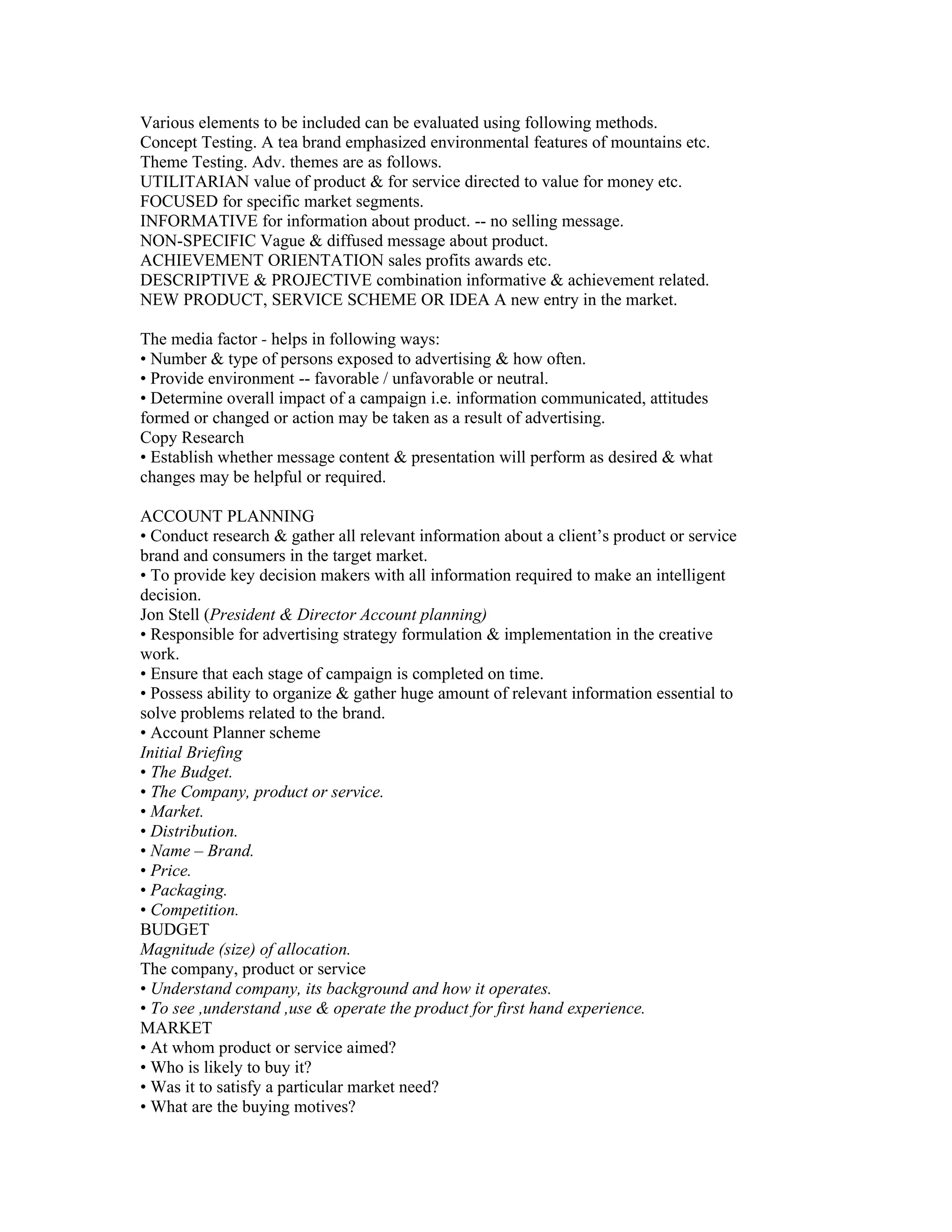 Various elements to be included can be evaluated using following methods.
Concept Testing. A tea brand emphasized environmental features of mountains etc.
Theme Testing. Adv. themes are as follows.
UTILITARIAN value of product & for service directed to value for money etc.
FOCUSED for specific market segments.
INFORMATIVE for information about product. -- no selling message.
NON-SPECIFIC Vague & diffused message about product.
ACHIEVEMENT ORIENTATION sales profits awards etc.
DESCRIPTIVE & PROJECTIVE combination informative & achievement related.
NEW PRODUCT, SERVICE SCHEME OR IDEA A new entry in the market.

The media factor - helps in following ways:
• Number & type of persons exposed to advertising & how often.
• Provide environment -- favorable / unfavorable or neutral.
• Determine overall impact of a campaign i.e. information communicated, attitudes
formed or changed or action may be taken as a result of advertising.
Copy Research
• Establish whether message content & presentation will perform as desired & what
changes may be helpful or required.

ACCOUNT PLANNING
• Conduct research & gather all relevant information about a client’s product or service
brand and consumers in the target market.
• To provide key decision makers with all information required to make an intelligent
decision.
Jon Stell (President & Director Account planning)
• Responsible for advertising strategy formulation & implementation in the creative
work.
• Ensure that each stage of campaign is completed on time.
• Possess ability to organize & gather huge amount of relevant information essential to
solve problems related to the brand.
• Account Planner scheme
Initial Briefing
• The Budget.
• The Company, product or service.
• Market.
• Distribution.
• Name – Brand.
• Price.
• Packaging.
• Competition.
BUDGET
Magnitude (size) of allocation.
The company, product or service
• Understand company, its background and how it operates.
• To see ,understand ,use & operate the product for first hand experience.
MARKET
• At whom product or service aimed?
• Who is likely to buy it?
• Was it to satisfy a particular market need?
• What are the buying motives?
 