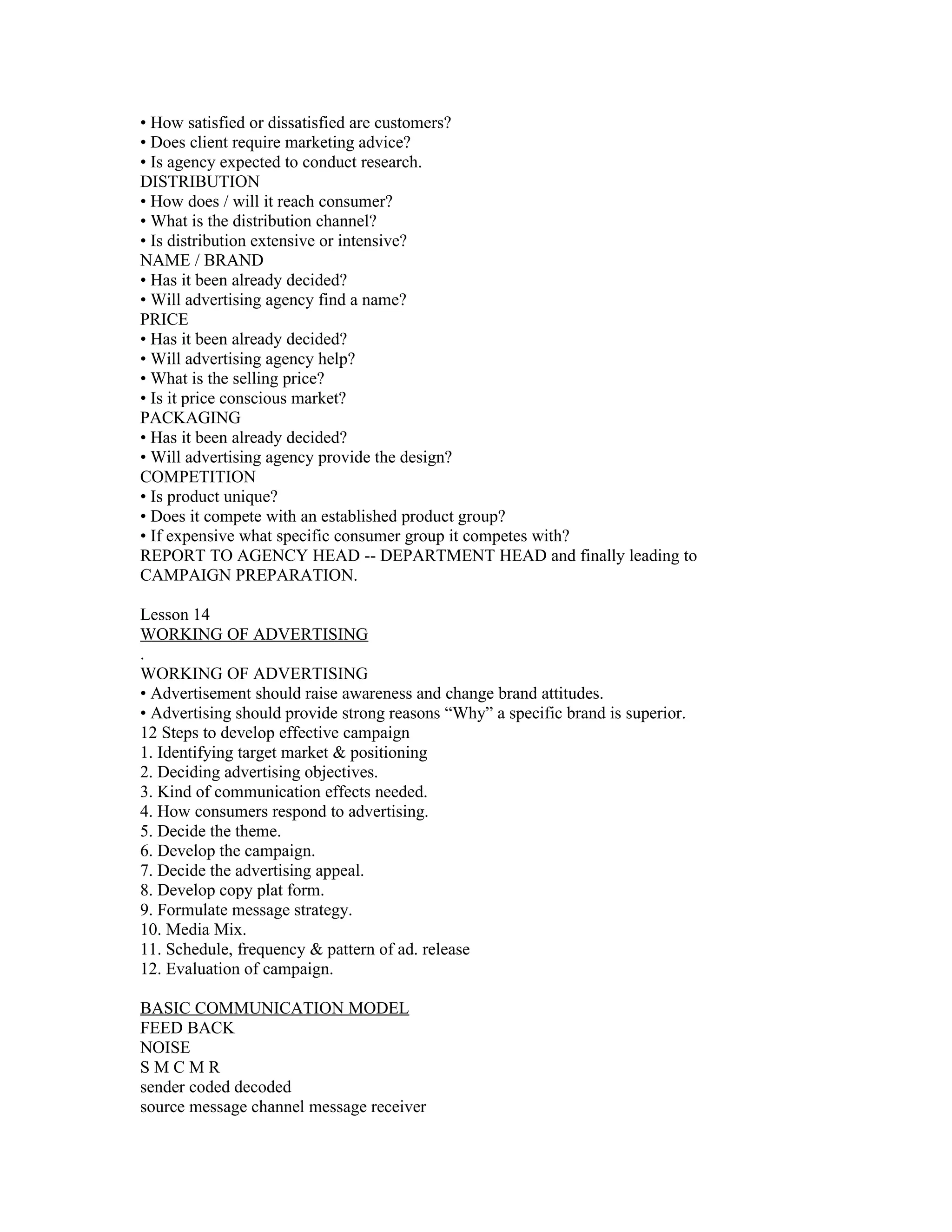 • How satisfied or dissatisfied are customers?
• Does client require marketing advice?
• Is agency expected to conduct research.
DISTRIBUTION
• How does / will it reach consumer?
• What is the distribution channel?
• Is distribution extensive or intensive?
NAME / BRAND
• Has it been already decided?
• Will advertising agency find a name?
PRICE
• Has it been already decided?
• Will advertising agency help?
• What is the selling price?
• Is it price conscious market?
PACKAGING
• Has it been already decided?
• Will advertising agency provide the design?
COMPETITION
• Is product unique?
• Does it compete with an established product group?
• If expensive what specific consumer group it competes with?
REPORT TO AGENCY HEAD -- DEPARTMENT HEAD and finally leading to
CAMPAIGN PREPARATION.

Lesson 14
WORKING OF ADVERTISING
.
WORKING OF ADVERTISING
• Advertisement should raise awareness and change brand attitudes.
• Advertising should provide strong reasons “Why” a specific brand is superior.
12 Steps to develop effective campaign
1. Identifying target market & positioning
2. Deciding advertising objectives.
3. Kind of communication effects needed.
4. How consumers respond to advertising.
5. Decide the theme.
6. Develop the campaign.
7. Decide the advertising appeal.
8. Develop copy plat form.
9. Formulate message strategy.
10. Media Mix.
11. Schedule, frequency & pattern of ad. release
12. Evaluation of campaign.

BASIC COMMUNICATION MODEL
FEED BACK
NOISE
SMCMR
sender coded decoded
source message channel message receiver
 
