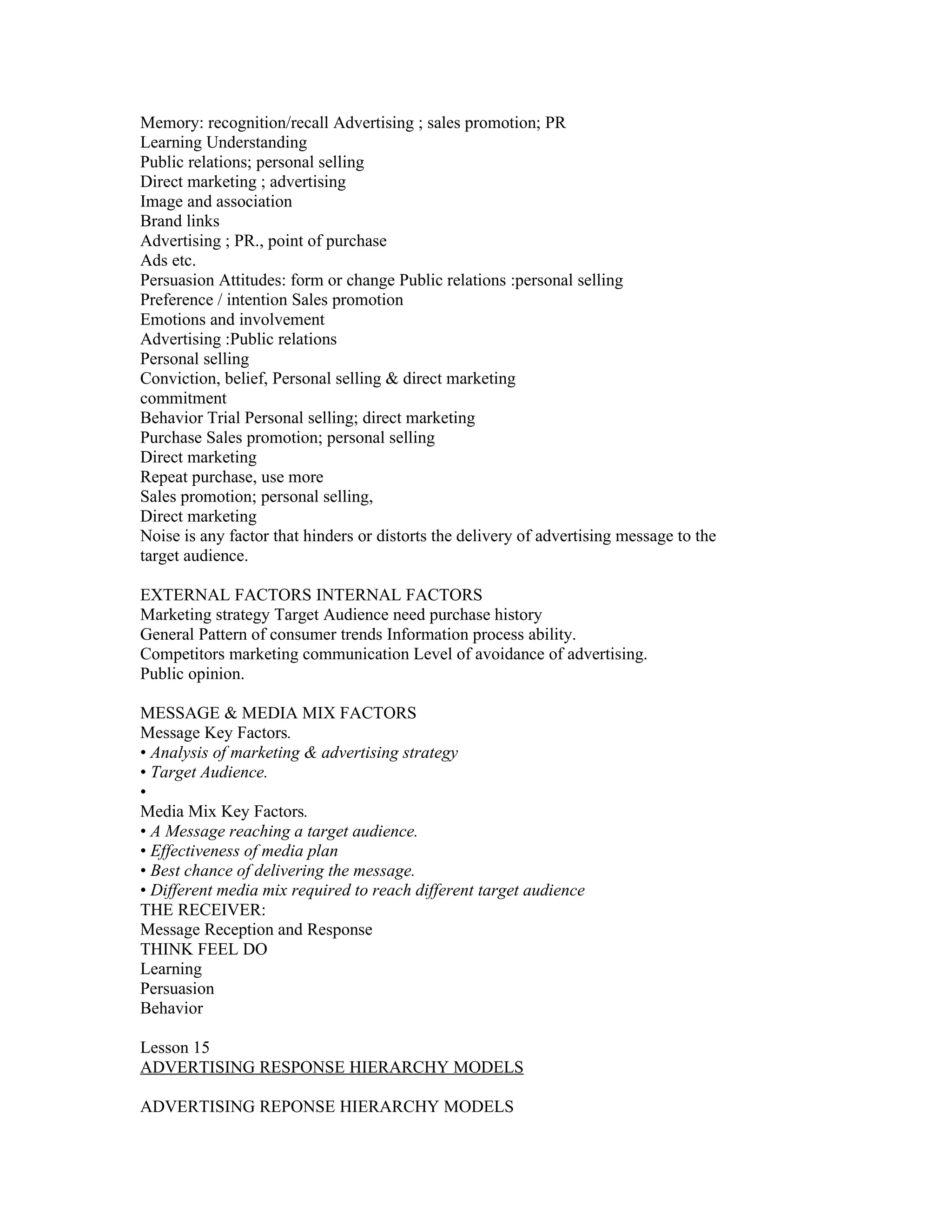 Memory: recognition/recall Advertising ; sales promotion; PR
Learning Understanding
Public relations; personal selling
Direct marketing ; advertising
Image and association
Brand links
Advertising ; PR., point of purchase
Ads etc.
Persuasion Attitudes: form or change Public relations :personal selling
Preference / intention Sales promotion
Emotions and involvement
Advertising :Public relations
Personal selling
Conviction, belief, Personal selling & direct marketing
commitment
Behavior Trial Personal selling; direct marketing
Purchase Sales promotion; personal selling
Direct marketing
Repeat purchase, use more
Sales promotion; personal selling,
Direct marketing
Noise is any factor that hinders or distorts the delivery of advertising message to the
target audience.

EXTERNAL FACTORS INTERNAL FACTORS
Marketing strategy Target Audience need purchase history
General Pattern of consumer trends Information process ability.
Competitors marketing communication Level of avoidance of advertising.
Public opinion.

MESSAGE & MEDIA MIX FACTORS
Message Key Factors.
• Analysis of marketing & advertising strategy
• Target Audience.
•
Media Mix Key Factors.
• A Message reaching a target audience.
• Effectiveness of media plan
• Best chance of delivering the message.
• Different media mix required to reach different target audience
THE RECEIVER:
Message Reception and Response
THINK FEEL DO
Learning
Persuasion
Behavior

Lesson 15
ADVERTISING RESPONSE HIERARCHY MODELS

ADVERTISING REPONSE HIERARCHY MODELS
 