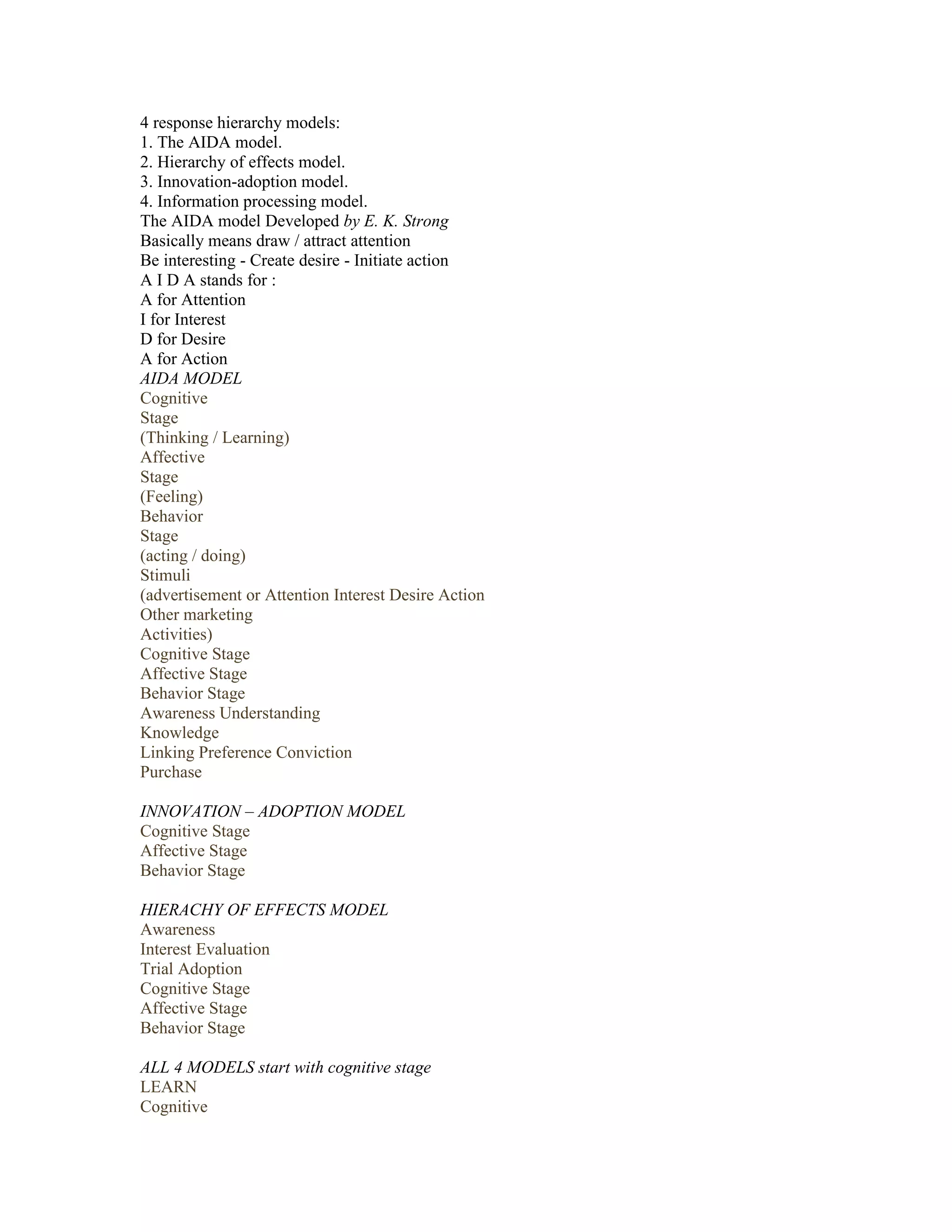 4 response hierarchy models:
1. The AIDA model.
2. Hierarchy of effects model.
3. Innovation-adoption model.
4. Information processing model.
The AIDA model Developed by E. K. Strong
Basically means draw / attract attention
Be interesting - Create desire - Initiate action
A I D A stands for :
A for Attention
I for Interest
D for Desire
A for Action
AIDA MODEL
Cognitive
Stage
(Thinking / Learning)
Affective
Stage
(Feeling)
Behavior
Stage
(acting / doing)
Stimuli
(advertisement or Attention Interest Desire Action
Other marketing
Activities)
Cognitive Stage
Affective Stage
Behavior Stage
Awareness Understanding
Knowledge
Linking Preference Conviction
Purchase

INNOVATION – ADOPTION MODEL
Cognitive Stage
Affective Stage
Behavior Stage

HIERACHY OF EFFECTS MODEL
Awareness
Interest Evaluation
Trial Adoption
Cognitive Stage
Affective Stage
Behavior Stage

ALL 4 MODELS start with cognitive stage
LEARN
Cognitive
 