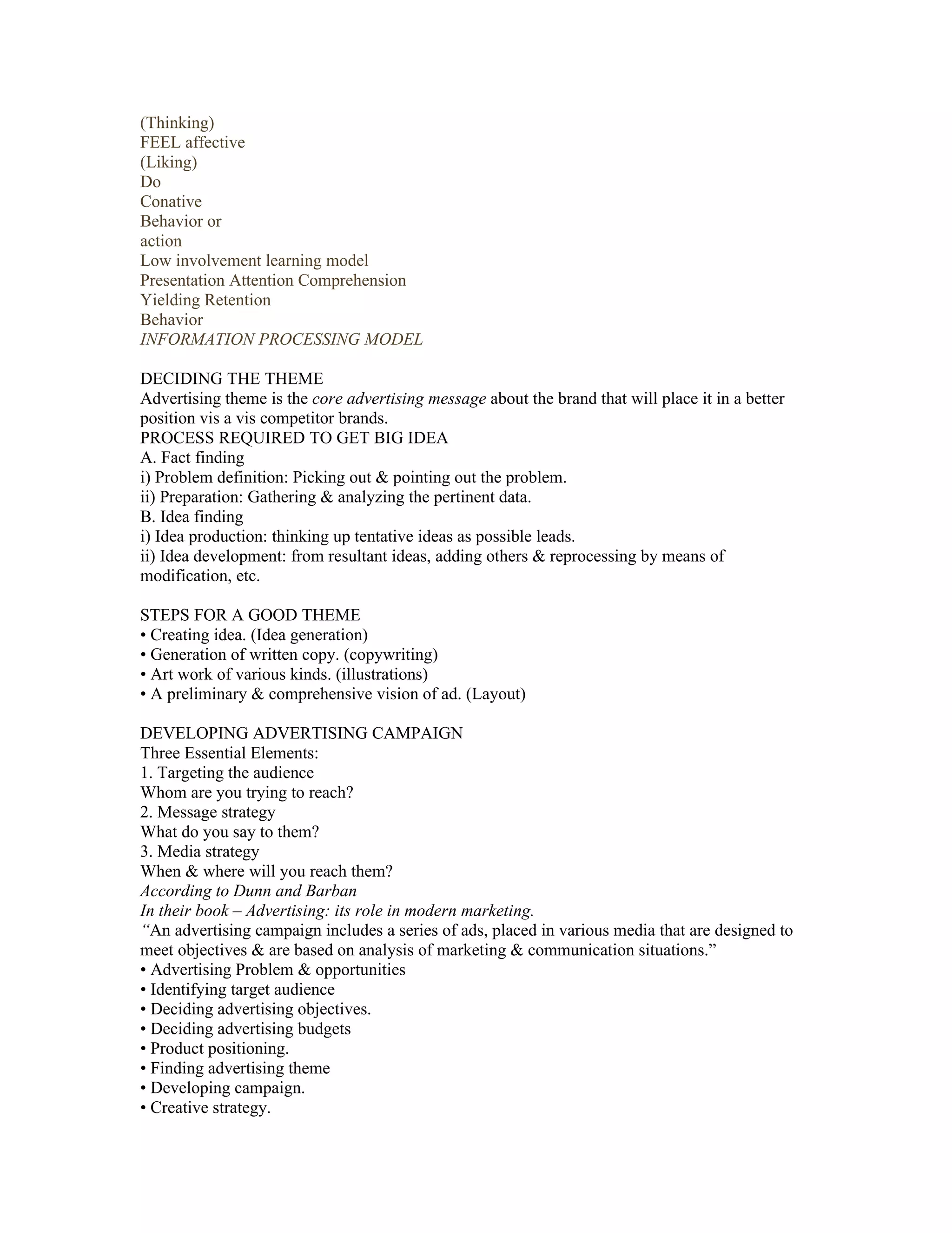 (Thinking)
FEEL affective
(Liking)
Do
Conative
Behavior or
action
Low involvement learning model
Presentation Attention Comprehension
Yielding Retention
Behavior
INFORMATION PROCESSING MODEL

DECIDING THE THEME
Advertising theme is the core advertising message about the brand that will place it in a better
position vis a vis competitor brands.
PROCESS REQUIRED TO GET BIG IDEA
A. Fact finding
i) Problem definition: Picking out & pointing out the problem.
ii) Preparation: Gathering & analyzing the pertinent data.
B. Idea finding
i) Idea production: thinking up tentative ideas as possible leads.
ii) Idea development: from resultant ideas, adding others & reprocessing by means of
modification, etc.

STEPS FOR A GOOD THEME
• Creating idea. (Idea generation)
• Generation of written copy. (copywriting)
• Art work of various kinds. (illustrations)
• A preliminary & comprehensive vision of ad. (Layout)

DEVELOPING ADVERTISING CAMPAIGN
Three Essential Elements:
1. Targeting the audience
Whom are you trying to reach?
2. Message strategy
What do you say to them?
3. Media strategy
When & where will you reach them?
According to Dunn and Barban
In their book – Advertising: its role in modern marketing.
“An advertising campaign includes a series of ads, placed in various media that are designed to
meet objectives & are based on analysis of marketing & communication situations.”
• Advertising Problem & opportunities
• Identifying target audience
• Deciding advertising objectives.
• Deciding advertising budgets
• Product positioning.
• Finding advertising theme
• Developing campaign.
• Creative strategy.
 