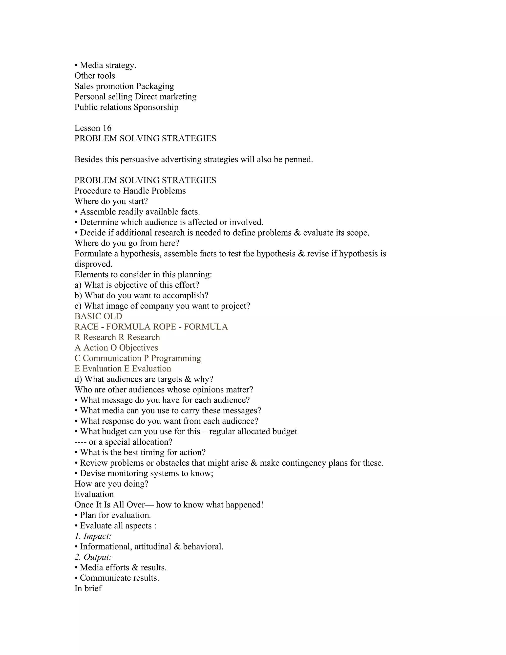 • Media strategy.
Other tools
Sales promotion Packaging
Personal selling Direct marketing
Public relations Sponsorship

Lesson 16
PROBLEM SOLVING STRATEGIES

Besides this persuasive advertising strategies will also be penned.

PROBLEM SOLVING STRATEGIES
Procedure to Handle Problems
Where do you start?
• Assemble readily available facts.
• Determine which audience is affected or involved.
• Decide if additional research is needed to define problems & evaluate its scope.
Where do you go from here?
Formulate a hypothesis, assemble facts to test the hypothesis & revise if hypothesis is
disproved.
Elements to consider in this planning:
a) What is objective of this effort?
b) What do you want to accomplish?
c) What image of company you want to project?
BASIC OLD
RACE - FORMULA ROPE - FORMULA
R Research R Research
A Action O Objectives
C Communication P Programming
E Evaluation E Evaluation
d) What audiences are targets & why?
Who are other audiences whose opinions matter?
• What message do you have for each audience?
• What media can you use to carry these messages?
• What response do you want from each audience?
• What budget can you use for this – regular allocated budget
---- or a special allocation?
• What is the best timing for action?
• Review problems or obstacles that might arise & make contingency plans for these.
• Devise monitoring systems to know;
How are you doing?
Evaluation
Once It Is All Over— how to know what happened!
• Plan for evaluation.
• Evaluate all aspects :
1. Impact:
• Informational, attitudinal & behavioral.
2. Output:
• Media efforts & results.
• Communicate results.
In brief
 