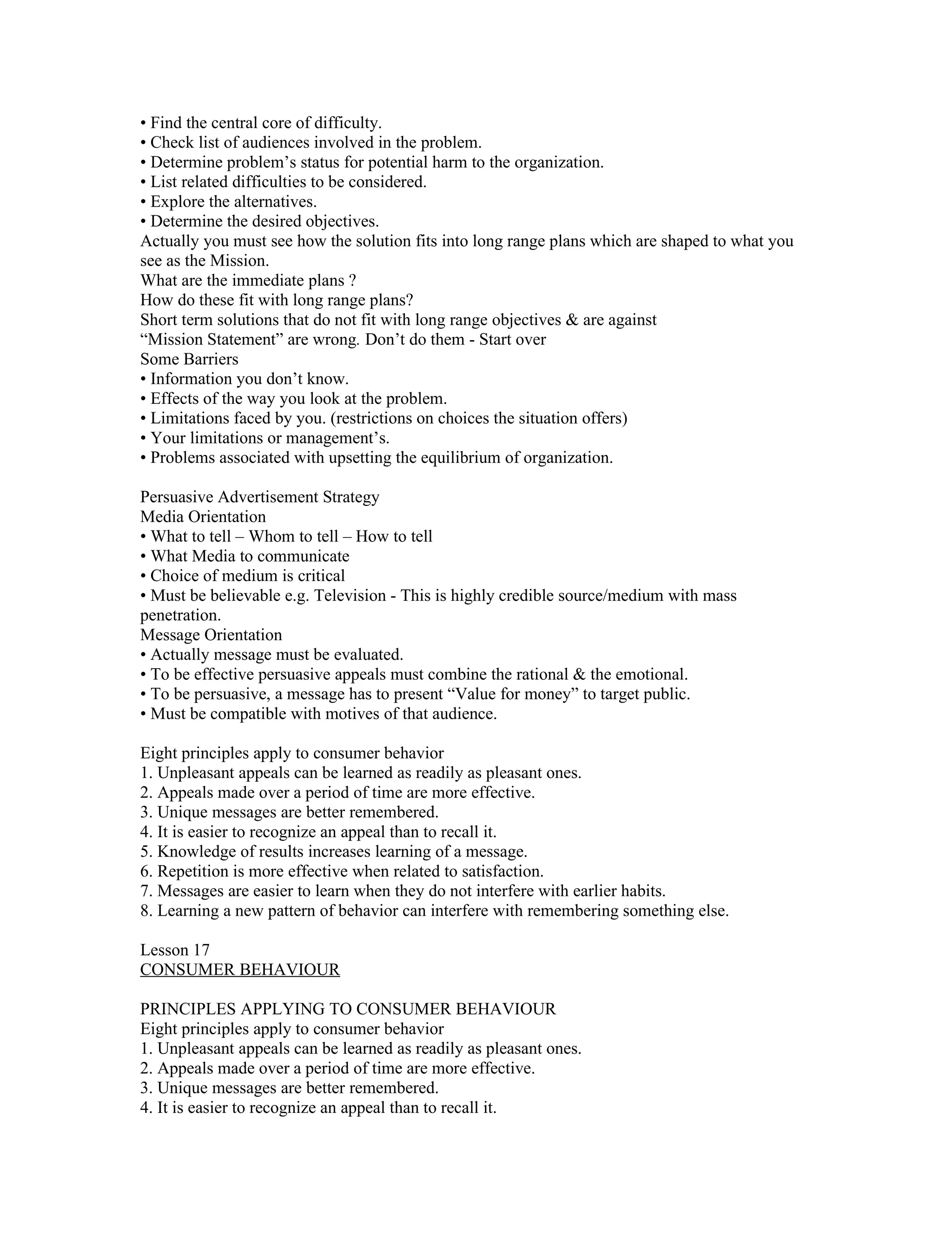 • Find the central core of difficulty.
• Check list of audiences involved in the problem.
• Determine problem’s status for potential harm to the organization.
• List related difficulties to be considered.
• Explore the alternatives.
• Determine the desired objectives.
Actually you must see how the solution fits into long range plans which are shaped to what you
see as the Mission.
What are the immediate plans ?
How do these fit with long range plans?
Short term solutions that do not fit with long range objectives & are against
“Mission Statement” are wrong. Don’t do them - Start over
Some Barriers
• Information you don’t know.
• Effects of the way you look at the problem.
• Limitations faced by you. (restrictions on choices the situation offers)
• Your limitations or management’s.
• Problems associated with upsetting the equilibrium of organization.

Persuasive Advertisement Strategy
Media Orientation
• What to tell – Whom to tell – How to tell
• What Media to communicate
• Choice of medium is critical
• Must be believable e.g. Television - This is highly credible source/medium with mass
penetration.
Message Orientation
• Actually message must be evaluated.
• To be effective persuasive appeals must combine the rational & the emotional.
• To be persuasive, a message has to present “Value for money” to target public.
• Must be compatible with motives of that audience.

Eight principles apply to consumer behavior
1. Unpleasant appeals can be learned as readily as pleasant ones.
2. Appeals made over a period of time are more effective.
3. Unique messages are better remembered.
4. It is easier to recognize an appeal than to recall it.
5. Knowledge of results increases learning of a message.
6. Repetition is more effective when related to satisfaction.
7. Messages are easier to learn when they do not interfere with earlier habits.
8. Learning a new pattern of behavior can interfere with remembering something else.

Lesson 17
CONSUMER BEHAVIOUR

PRINCIPLES APPLYING TO CONSUMER BEHAVIOUR
Eight principles apply to consumer behavior
1. Unpleasant appeals can be learned as readily as pleasant ones.
2. Appeals made over a period of time are more effective.
3. Unique messages are better remembered.
4. It is easier to recognize an appeal than to recall it.
 
