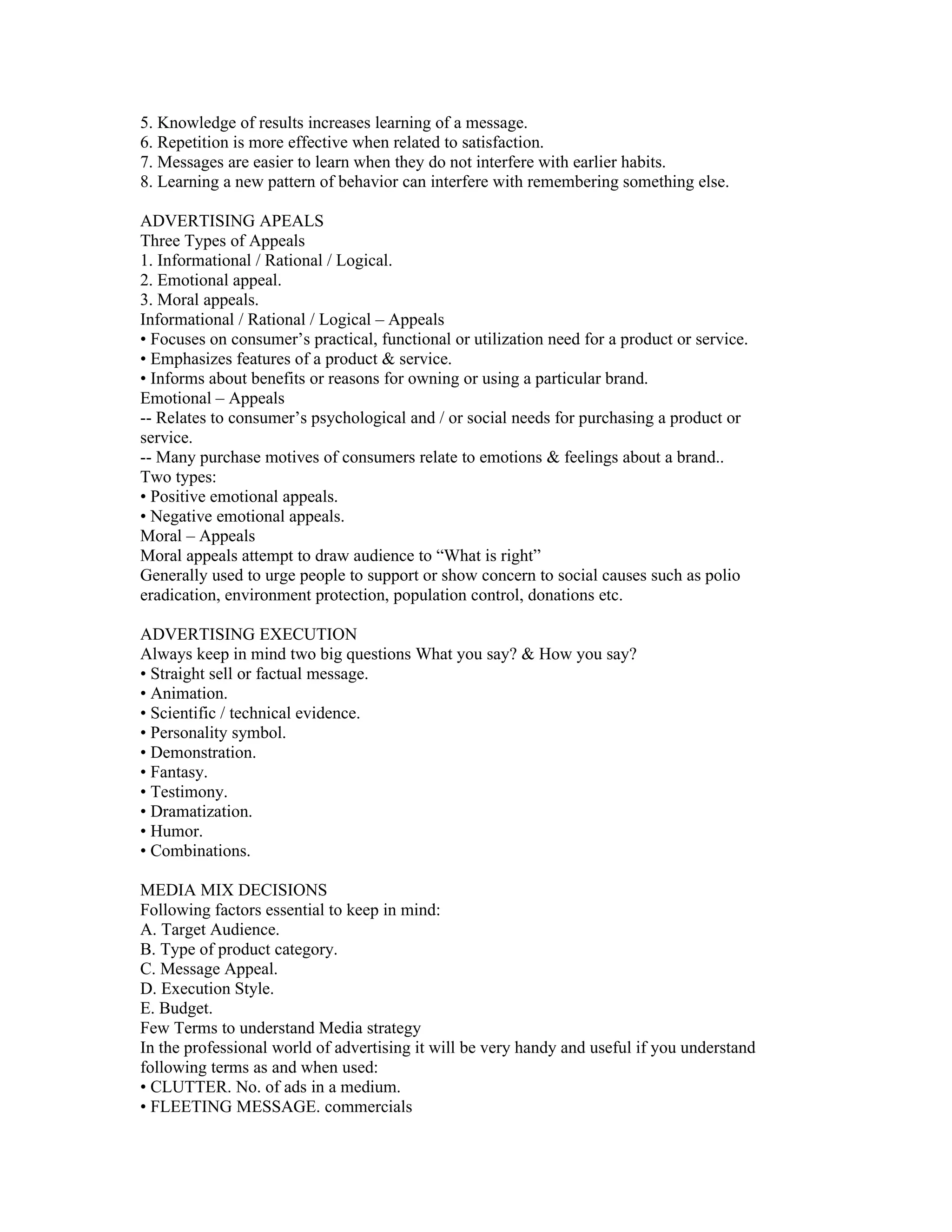 5. Knowledge of results increases learning of a message.
6. Repetition is more effective when related to satisfaction.
7. Messages are easier to learn when they do not interfere with earlier habits.
8. Learning a new pattern of behavior can interfere with remembering something else.

ADVERTISING APEALS
Three Types of Appeals
1. Informational / Rational / Logical.
2. Emotional appeal.
3. Moral appeals.
Informational / Rational / Logical – Appeals
• Focuses on consumer’s practical, functional or utilization need for a product or service.
• Emphasizes features of a product & service.
• Informs about benefits or reasons for owning or using a particular brand.
Emotional – Appeals
-- Relates to consumer’s psychological and / or social needs for purchasing a product or
service.
-- Many purchase motives of consumers relate to emotions & feelings about a brand..
Two types:
• Positive emotional appeals.
• Negative emotional appeals.
Moral – Appeals
Moral appeals attempt to draw audience to “What is right”
Generally used to urge people to support or show concern to social causes such as polio
eradication, environment protection, population control, donations etc.

ADVERTISING EXECUTION
Always keep in mind two big questions What you say? & How you say?
• Straight sell or factual message.
• Animation.
• Scientific / technical evidence.
• Personality symbol.
• Demonstration.
• Fantasy.
• Testimony.
• Dramatization.
• Humor.
• Combinations.

MEDIA MIX DECISIONS
Following factors essential to keep in mind:
A. Target Audience.
B. Type of product category.
C. Message Appeal.
D. Execution Style.
E. Budget.
Few Terms to understand Media strategy
In the professional world of advertising it will be very handy and useful if you understand
following terms as and when used:
• CLUTTER. No. of ads in a medium.
• FLEETING MESSAGE. commercials
 