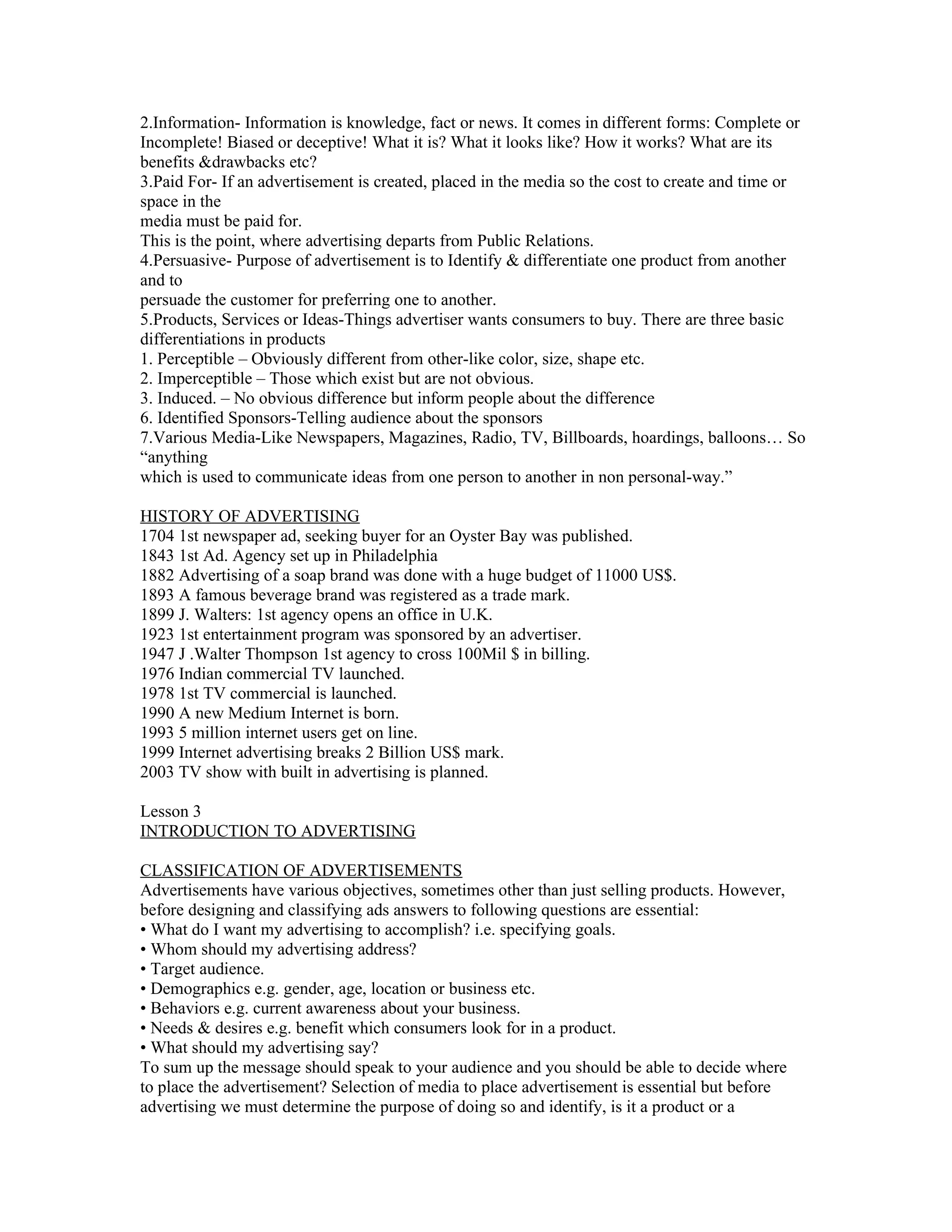 2.Information- Information is knowledge, fact or news. It comes in different forms: Complete or
Incomplete! Biased or deceptive! What it is? What it looks like? How it works? What are its
benefits &drawbacks etc?
3.Paid For- If an advertisement is created, placed in the media so the cost to create and time or
space in the
media must be paid for.
This is the point, where advertising departs from Public Relations.
4.Persuasive- Purpose of advertisement is to Identify & differentiate one product from another
and to
persuade the customer for preferring one to another.
5.Products, Services or Ideas-Things advertiser wants consumers to buy. There are three basic
differentiations in products
1. Perceptible – Obviously different from other-like color, size, shape etc.
2. Imperceptible – Those which exist but are not obvious.
3. Induced. – No obvious difference but inform people about the difference
6. Identified Sponsors-Telling audience about the sponsors
7.Various Media-Like Newspapers, Magazines, Radio, TV, Billboards, hoardings, balloons… So
“anything
which is used to communicate ideas from one person to another in non personal-way.”

HISTORY OF ADVERTISING
1704 1st newspaper ad, seeking buyer for an Oyster Bay was published.
1843 1st Ad. Agency set up in Philadelphia
1882 Advertising of a soap brand was done with a huge budget of 11000 US$.
1893 A famous beverage brand was registered as a trade mark.
1899 J. Walters: 1st agency opens an office in U.K.
1923 1st entertainment program was sponsored by an advertiser.
1947 J .Walter Thompson 1st agency to cross 100Mil $ in billing.
1976 Indian commercial TV launched.
1978 1st TV commercial is launched.
1990 A new Medium Internet is born.
1993 5 million internet users get on line.
1999 Internet advertising breaks 2 Billion US$ mark.
2003 TV show with built in advertising is planned.

Lesson 3
INTRODUCTION TO ADVERTISING

CLASSIFICATION OF ADVERTISEMENTS
Advertisements have various objectives, sometimes other than just selling products. However,
before designing and classifying ads answers to following questions are essential:
• What do I want my advertising to accomplish? i.e. specifying goals.
• Whom should my advertising address?
• Target audience.
• Demographics e.g. gender, age, location or business etc.
• Behaviors e.g. current awareness about your business.
• Needs & desires e.g. benefit which consumers look for in a product.
• What should my advertising say?
To sum up the message should speak to your audience and you should be able to decide where
to place the advertisement? Selection of media to place advertisement is essential but before
advertising we must determine the purpose of doing so and identify, is it a product or a
 