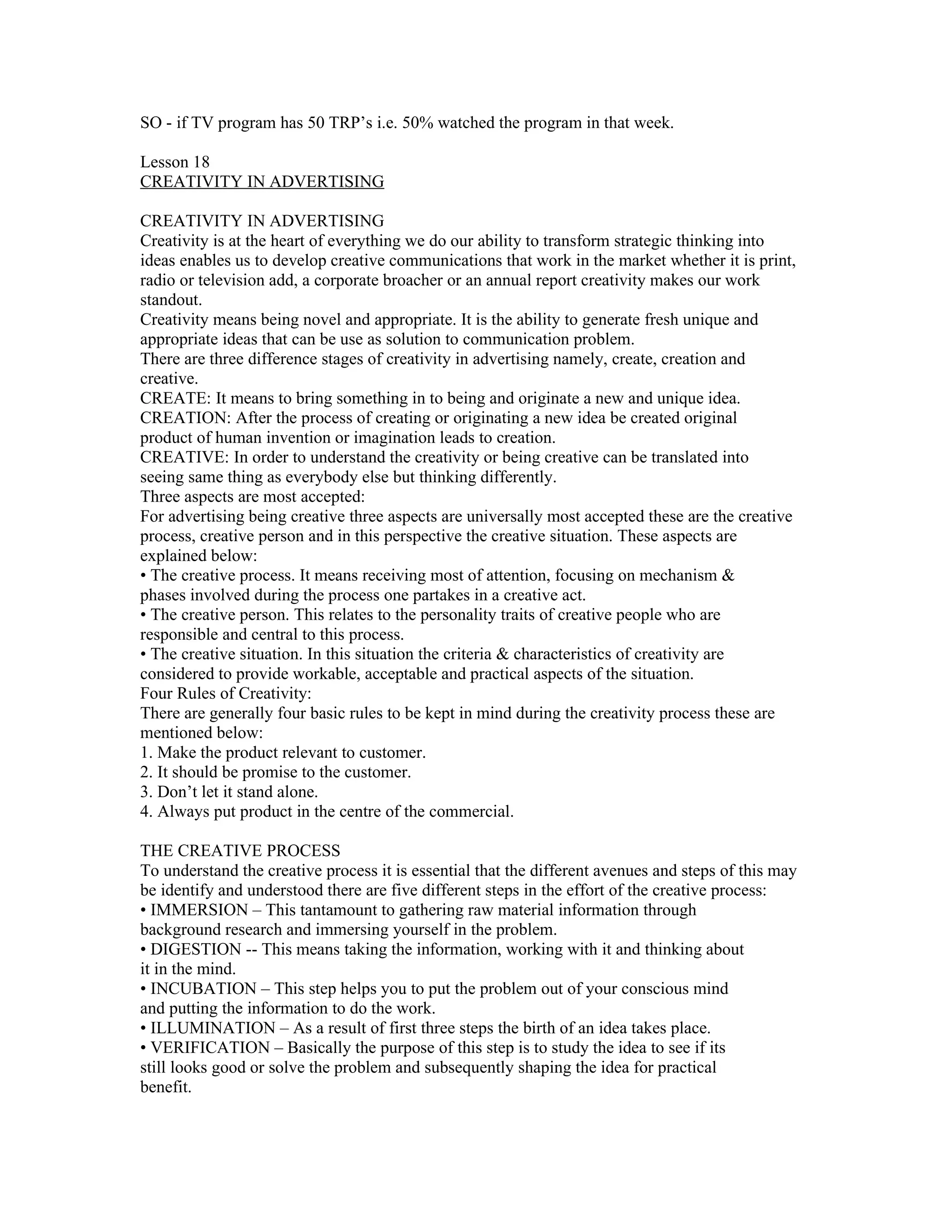 SO - if TV program has 50 TRP’s i.e. 50% watched the program in that week.

Lesson 18
CREATIVITY IN ADVERTISING

CREATIVITY IN ADVERTISING
Creativity is at the heart of everything we do our ability to transform strategic thinking into
ideas enables us to develop creative communications that work in the market whether it is print,
radio or television add, a corporate broacher or an annual report creativity makes our work
standout.
Creativity means being novel and appropriate. It is the ability to generate fresh unique and
appropriate ideas that can be use as solution to communication problem.
There are three difference stages of creativity in advertising namely, create, creation and
creative.
CREATE: It means to bring something in to being and originate a new and unique idea.
CREATION: After the process of creating or originating a new idea be created original
product of human invention or imagination leads to creation.
CREATIVE: In order to understand the creativity or being creative can be translated into
seeing same thing as everybody else but thinking differently.
Three aspects are most accepted:
For advertising being creative three aspects are universally most accepted these are the creative
process, creative person and in this perspective the creative situation. These aspects are
explained below:
• The creative process. It means receiving most of attention, focusing on mechanism &
phases involved during the process one partakes in a creative act.
• The creative person. This relates to the personality traits of creative people who are
responsible and central to this process.
• The creative situation. In this situation the criteria & characteristics of creativity are
considered to provide workable, acceptable and practical aspects of the situation.
Four Rules of Creativity:
There are generally four basic rules to be kept in mind during the creativity process these are
mentioned below:
1. Make the product relevant to customer.
2. It should be promise to the customer.
3. Don’t let it stand alone.
4. Always put product in the centre of the commercial.

THE CREATIVE PROCESS
To understand the creative process it is essential that the different avenues and steps of this may
be identify and understood there are five different steps in the effort of the creative process:
• IMMERSION – This tantamount to gathering raw material information through
background research and immersing yourself in the problem.
• DIGESTION -- This means taking the information, working with it and thinking about
it in the mind.
• INCUBATION – This step helps you to put the problem out of your conscious mind
and putting the information to do the work.
• ILLUMINATION – As a result of first three steps the birth of an idea takes place.
• VERIFICATION – Basically the purpose of this step is to study the idea to see if its
still looks good or solve the problem and subsequently shaping the idea for practical
benefit.
 