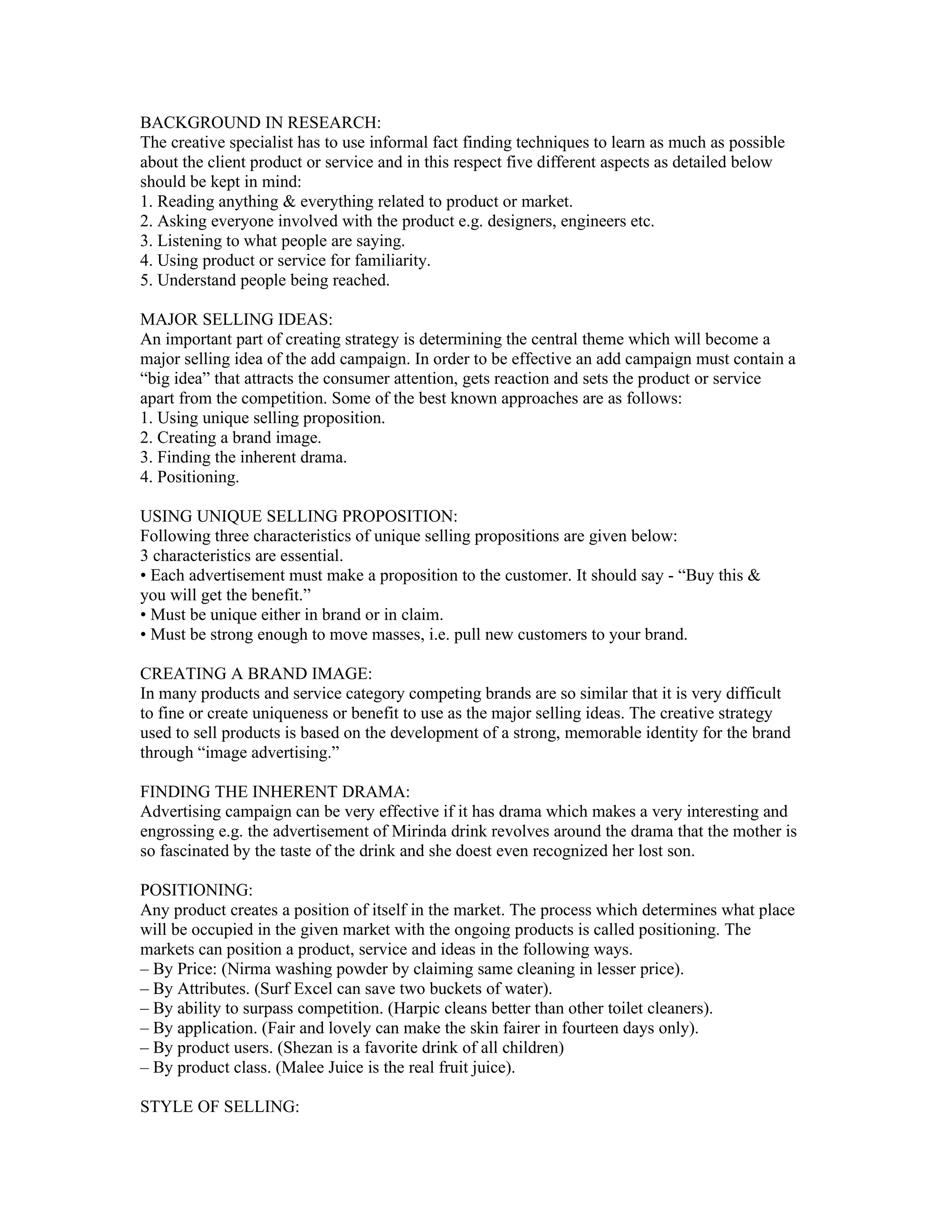 BACKGROUND IN RESEARCH:
The creative specialist has to use informal fact finding techniques to learn as much as possible
about the client product or service and in this respect five different aspects as detailed below
should be kept in mind:
1. Reading anything & everything related to product or market.
2. Asking everyone involved with the product e.g. designers, engineers etc.
3. Listening to what people are saying.
4. Using product or service for familiarity.
5. Understand people being reached.

MAJOR SELLING IDEAS:
An important part of creating strategy is determining the central theme which will become a
major selling idea of the add campaign. In order to be effective an add campaign must contain a
“big idea” that attracts the consumer attention, gets reaction and sets the product or service
apart from the competition. Some of the best known approaches are as follows:
1. Using unique selling proposition.
2. Creating a brand image.
3. Finding the inherent drama.
4. Positioning.

USING UNIQUE SELLING PROPOSITION:
Following three characteristics of unique selling propositions are given below:
3 characteristics are essential.
• Each advertisement must make a proposition to the customer. It should say - “Buy this &
you will get the benefit.”
• Must be unique either in brand or in claim.
• Must be strong enough to move masses, i.e. pull new customers to your brand.

CREATING A BRAND IMAGE:
In many products and service category competing brands are so similar that it is very difficult
to fine or create uniqueness or benefit to use as the major selling ideas. The creative strategy
used to sell products is based on the development of a strong, memorable identity for the brand
through “image advertising.”

FINDING THE INHERENT DRAMA:
Advertising campaign can be very effective if it has drama which makes a very interesting and
engrossing e.g. the advertisement of Mirinda drink revolves around the drama that the mother is
so fascinated by the taste of the drink and she doest even recognized her lost son.

POSITIONING:
Any product creates a position of itself in the market. The process which determines what place
will be occupied in the given market with the ongoing products is called positioning. The
markets can position a product, service and ideas in the following ways.
– By Price: (Nirma washing powder by claiming same cleaning in lesser price).
– By Attributes. (Surf Excel can save two buckets of water).
– By ability to surpass competition. (Harpic cleans better than other toilet cleaners).
– By application. (Fair and lovely can make the skin fairer in fourteen days only).
– By product users. (Shezan is a favorite drink of all children)
– By product class. (Malee Juice is the real fruit juice).

STYLE OF SELLING:
 