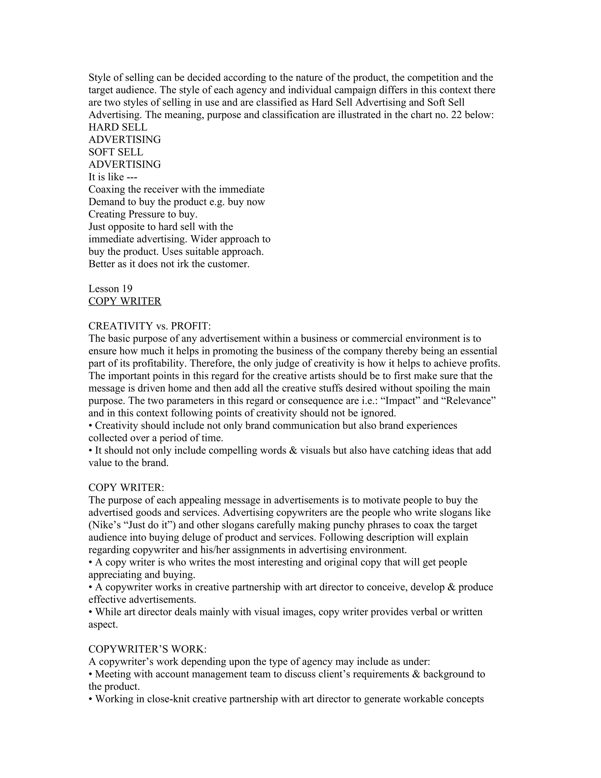 Style of selling can be decided according to the nature of the product, the competition and the
target audience. The style of each agency and individual campaign differs in this context there
are two styles of selling in use and are classified as Hard Sell Advertising and Soft Sell
Advertising. The meaning, purpose and classification are illustrated in the chart no. 22 below:
HARD SELL
ADVERTISING
SOFT SELL
ADVERTISING
It is like ---
Coaxing the receiver with the immediate
Demand to buy the product e.g. buy now
Creating Pressure to buy.
Just opposite to hard sell with the
immediate advertising. Wider approach to
buy the product. Uses suitable approach.
Better as it does not irk the customer.

Lesson 19
COPY WRITER

CREATIVITY vs. PROFIT:
The basic purpose of any advertisement within a business or commercial environment is to
ensure how much it helps in promoting the business of the company thereby being an essential
part of its profitability. Therefore, the only judge of creativity is how it helps to achieve profits.
The important points in this regard for the creative artists should be to first make sure that the
message is driven home and then add all the creative stuffs desired without spoiling the main
purpose. The two parameters in this regard or consequence are i.e.: “Impact” and “Relevance”
and in this context following points of creativity should not be ignored.
• Creativity should include not only brand communication but also brand experiences
collected over a period of time.
• It should not only include compelling words & visuals but also have catching ideas that add
value to the brand.

COPY WRITER:
The purpose of each appealing message in advertisements is to motivate people to buy the
advertised goods and services. Advertising copywriters are the people who write slogans like
(Nike’s “Just do it”) and other slogans carefully making punchy phrases to coax the target
audience into buying deluge of product and services. Following description will explain
regarding copywriter and his/her assignments in advertising environment.
• A copy writer is who writes the most interesting and original copy that will get people
appreciating and buying.
• A copywriter works in creative partnership with art director to conceive, develop & produce
effective advertisements.
• While art director deals mainly with visual images, copy writer provides verbal or written
aspect.

COPYWRITER’S WORK:
A copywriter’s work depending upon the type of agency may include as under:
• Meeting with account management team to discuss client’s requirements & background to
the product.
• Working in close-knit creative partnership with art director to generate workable concepts
 