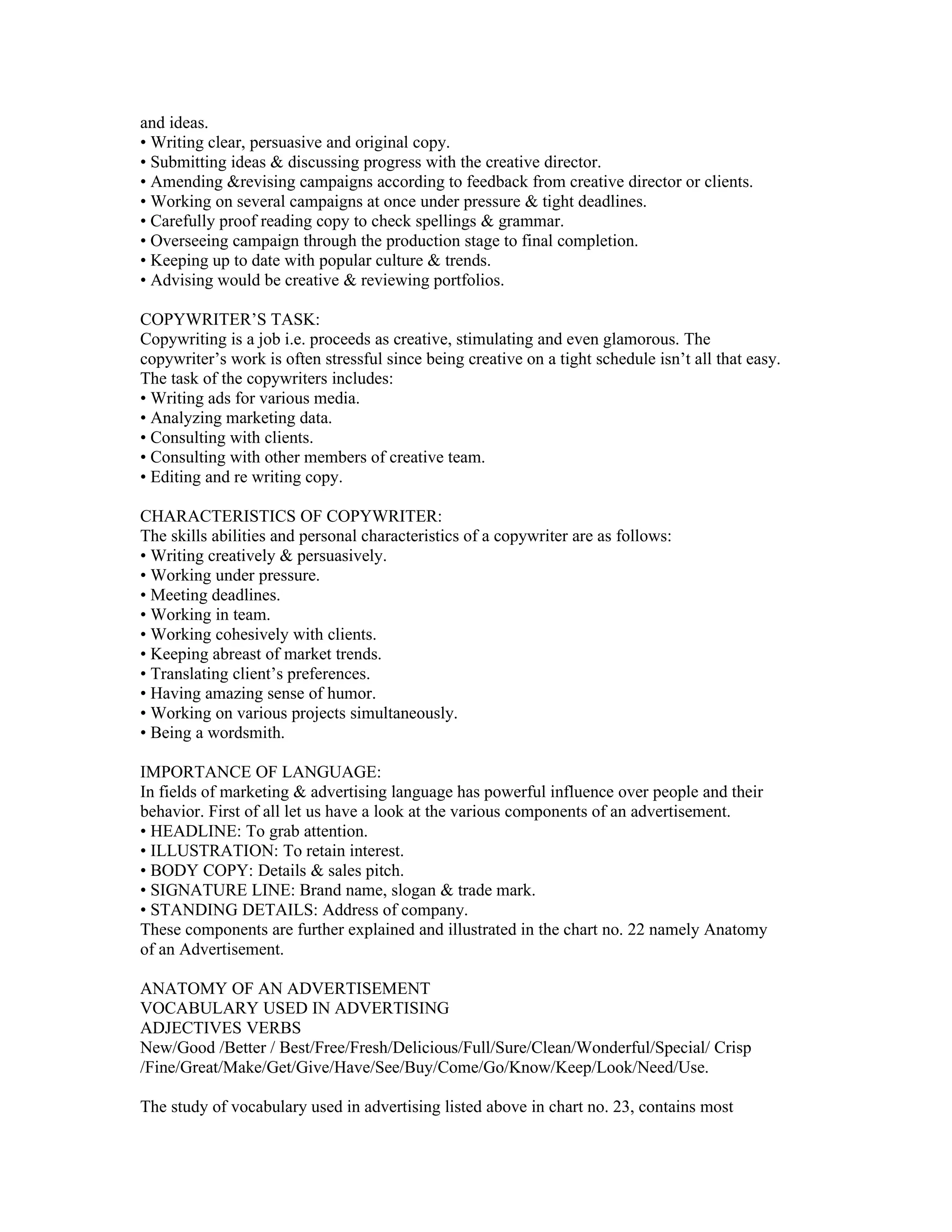 and ideas.
• Writing clear, persuasive and original copy.
• Submitting ideas & discussing progress with the creative director.
• Amending &revising campaigns according to feedback from creative director or clients.
• Working on several campaigns at once under pressure & tight deadlines.
• Carefully proof reading copy to check spellings & grammar.
• Overseeing campaign through the production stage to final completion.
• Keeping up to date with popular culture & trends.
• Advising would be creative & reviewing portfolios.

COPYWRITER’S TASK:
Copywriting is a job i.e. proceeds as creative, stimulating and even glamorous. The
copywriter’s work is often stressful since being creative on a tight schedule isn’t all that easy.
The task of the copywriters includes:
• Writing ads for various media.
• Analyzing marketing data.
• Consulting with clients.
• Consulting with other members of creative team.
• Editing and re writing copy.

CHARACTERISTICS OF COPYWRITER:
The skills abilities and personal characteristics of a copywriter are as follows:
• Writing creatively & persuasively.
• Working under pressure.
• Meeting deadlines.
• Working in team.
• Working cohesively with clients.
• Keeping abreast of market trends.
• Translating client’s preferences.
• Having amazing sense of humor.
• Working on various projects simultaneously.
• Being a wordsmith.

IMPORTANCE OF LANGUAGE:
In fields of marketing & advertising language has powerful influence over people and their
behavior. First of all let us have a look at the various components of an advertisement.
• HEADLINE: To grab attention.
• ILLUSTRATION: To retain interest.
• BODY COPY: Details & sales pitch.
• SIGNATURE LINE: Brand name, slogan & trade mark.
• STANDING DETAILS: Address of company.
These components are further explained and illustrated in the chart no. 22 namely Anatomy
of an Advertisement.

ANATOMY OF AN ADVERTISEMENT
VOCABULARY USED IN ADVERTISING
ADJECTIVES VERBS
New/Good /Better / Best/Free/Fresh/Delicious/Full/Sure/Clean/Wonderful/Special/ Crisp
/Fine/Great/Make/Get/Give/Have/See/Buy/Come/Go/Know/Keep/Look/Need/Use.

The study of vocabulary used in advertising listed above in chart no. 23, contains most
 