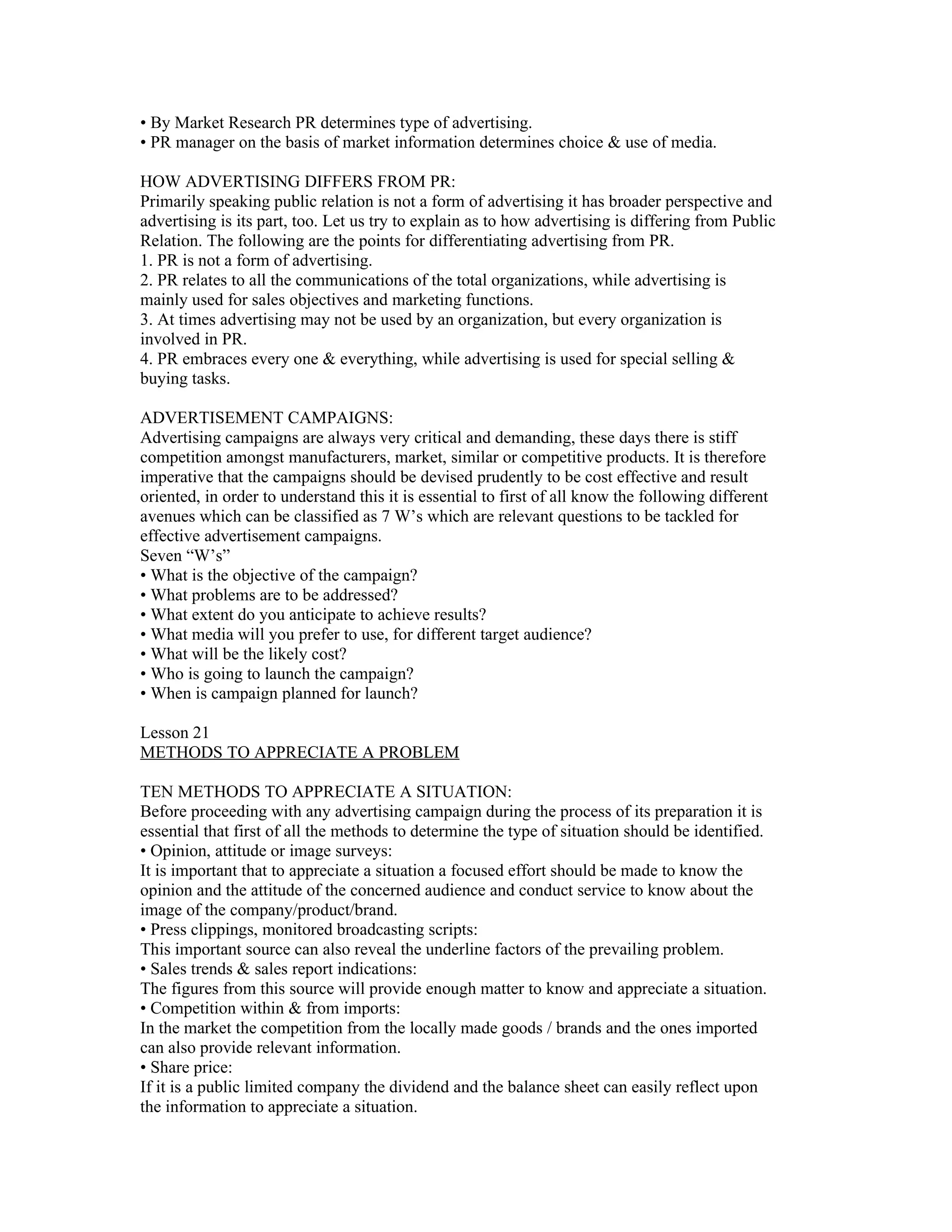 • By Market Research PR determines type of advertising.
• PR manager on the basis of market information determines choice & use of media.

HOW ADVERTISING DIFFERS FROM PR:
Primarily speaking public relation is not a form of advertising it has broader perspective and
advertising is its part, too. Let us try to explain as to how advertising is differing from Public
Relation. The following are the points for differentiating advertising from PR.
1. PR is not a form of advertising.
2. PR relates to all the communications of the total organizations, while advertising is
mainly used for sales objectives and marketing functions.
3. At times advertising may not be used by an organization, but every organization is
involved in PR.
4. PR embraces every one & everything, while advertising is used for special selling &
buying tasks.

ADVERTISEMENT CAMPAIGNS:
Advertising campaigns are always very critical and demanding, these days there is stiff
competition amongst manufacturers, market, similar or competitive products. It is therefore
imperative that the campaigns should be devised prudently to be cost effective and result
oriented, in order to understand this it is essential to first of all know the following different
avenues which can be classified as 7 W’s which are relevant questions to be tackled for
effective advertisement campaigns.
Seven “W’s”
• What is the objective of the campaign?
• What problems are to be addressed?
• What extent do you anticipate to achieve results?
• What media will you prefer to use, for different target audience?
• What will be the likely cost?
• Who is going to launch the campaign?
• When is campaign planned for launch?

Lesson 21
METHODS TO APPRECIATE A PROBLEM

TEN METHODS TO APPRECIATE A SITUATION:
Before proceeding with any advertising campaign during the process of its preparation it is
essential that first of all the methods to determine the type of situation should be identified.
• Opinion, attitude or image surveys:
It is important that to appreciate a situation a focused effort should be made to know the
opinion and the attitude of the concerned audience and conduct service to know about the
image of the company/product/brand.
• Press clippings, monitored broadcasting scripts:
This important source can also reveal the underline factors of the prevailing problem.
• Sales trends & sales report indications:
The figures from this source will provide enough matter to know and appreciate a situation.
• Competition within & from imports:
In the market the competition from the locally made goods / brands and the ones imported
can also provide relevant information.
• Share price:
If it is a public limited company the dividend and the balance sheet can easily reflect upon
the information to appreciate a situation.
 