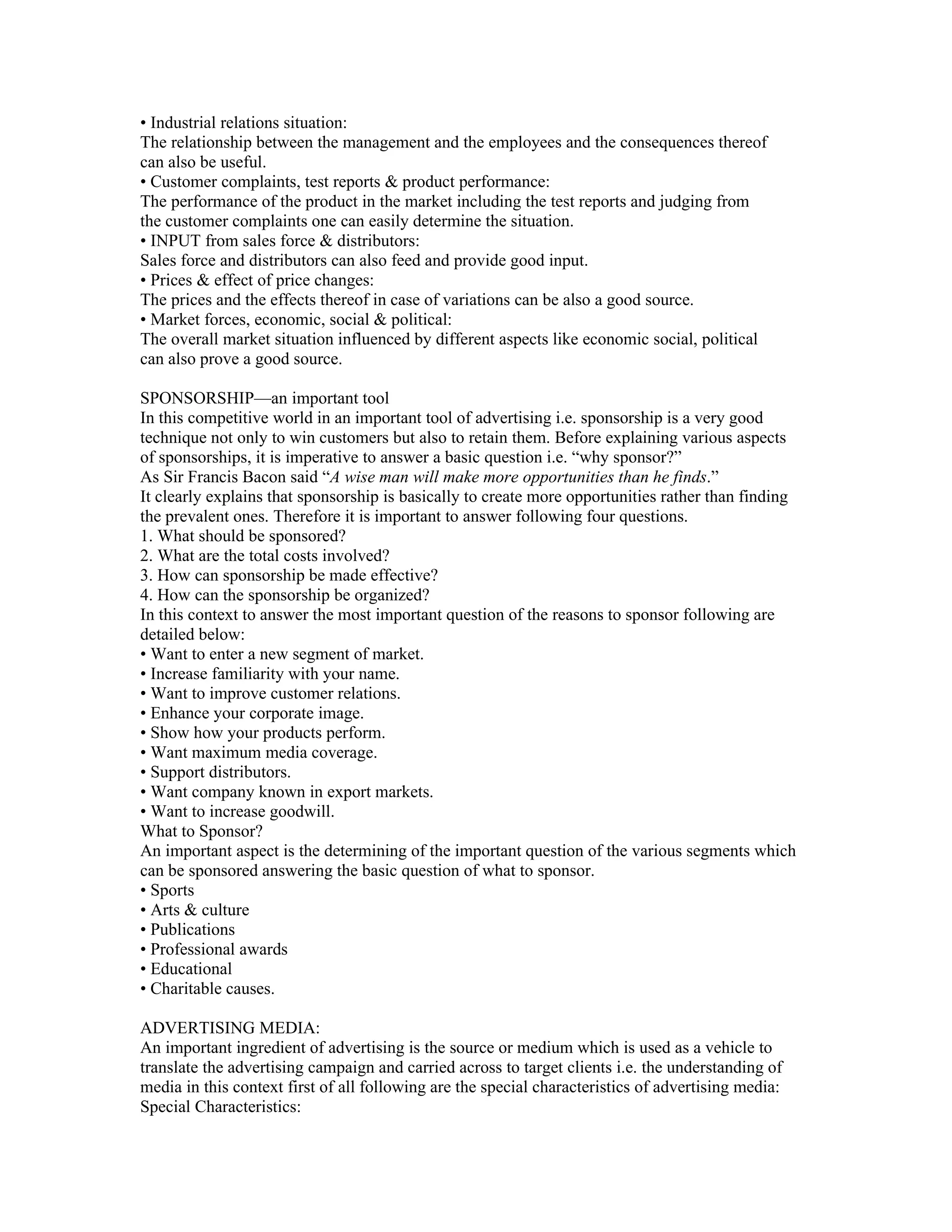 • Industrial relations situation:
The relationship between the management and the employees and the consequences thereof
can also be useful.
• Customer complaints, test reports & product performance:
The performance of the product in the market including the test reports and judging from
the customer complaints one can easily determine the situation.
• INPUT from sales force & distributors:
Sales force and distributors can also feed and provide good input.
• Prices & effect of price changes:
The prices and the effects thereof in case of variations can be also a good source.
• Market forces, economic, social & political:
The overall market situation influenced by different aspects like economic social, political
can also prove a good source.

SPONSORSHIP—an important tool
In this competitive world in an important tool of advertising i.e. sponsorship is a very good
technique not only to win customers but also to retain them. Before explaining various aspects
of sponsorships, it is imperative to answer a basic question i.e. “why sponsor?”
As Sir Francis Bacon said “A wise man will make more opportunities than he finds.”
It clearly explains that sponsorship is basically to create more opportunities rather than finding
the prevalent ones. Therefore it is important to answer following four questions.
1. What should be sponsored?
2. What are the total costs involved?
3. How can sponsorship be made effective?
4. How can the sponsorship be organized?
In this context to answer the most important question of the reasons to sponsor following are
detailed below:
• Want to enter a new segment of market.
• Increase familiarity with your name.
• Want to improve customer relations.
• Enhance your corporate image.
• Show how your products perform.
• Want maximum media coverage.
• Support distributors.
• Want company known in export markets.
• Want to increase goodwill.
What to Sponsor?
An important aspect is the determining of the important question of the various segments which
can be sponsored answering the basic question of what to sponsor.
• Sports
• Arts & culture
• Publications
• Professional awards
• Educational
• Charitable causes.

ADVERTISING MEDIA:
An important ingredient of advertising is the source or medium which is used as a vehicle to
translate the advertising campaign and carried across to target clients i.e. the understanding of
media in this context first of all following are the special characteristics of advertising media:
Special Characteristics:
 