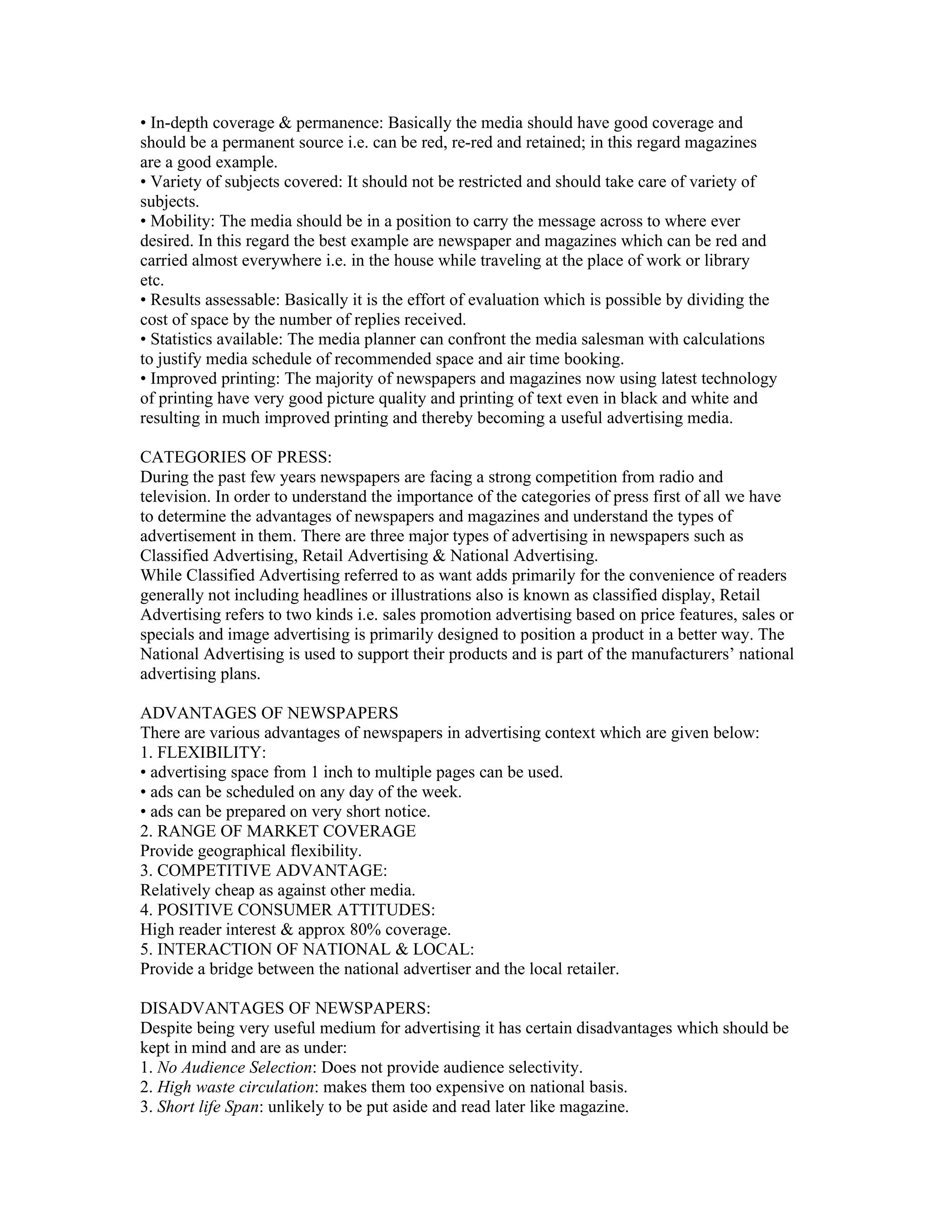 • In-depth coverage & permanence: Basically the media should have good coverage and
should be a permanent source i.e. can be red, re-red and retained; in this regard magazines
are a good example.
• Variety of subjects covered: It should not be restricted and should take care of variety of
subjects.
• Mobility: The media should be in a position to carry the message across to where ever
desired. In this regard the best example are newspaper and magazines which can be red and
carried almost everywhere i.e. in the house while traveling at the place of work or library
etc.
• Results assessable: Basically it is the effort of evaluation which is possible by dividing the
cost of space by the number of replies received.
• Statistics available: The media planner can confront the media salesman with calculations
to justify media schedule of recommended space and air time booking.
• Improved printing: The majority of newspapers and magazines now using latest technology
of printing have very good picture quality and printing of text even in black and white and
resulting in much improved printing and thereby becoming a useful advertising media.

CATEGORIES OF PRESS:
During the past few years newspapers are facing a strong competition from radio and
television. In order to understand the importance of the categories of press first of all we have
to determine the advantages of newspapers and magazines and understand the types of
advertisement in them. There are three major types of advertising in newspapers such as
Classified Advertising, Retail Advertising & National Advertising.
While Classified Advertising referred to as want adds primarily for the convenience of readers
generally not including headlines or illustrations also is known as classified display, Retail
Advertising refers to two kinds i.e. sales promotion advertising based on price features, sales or
specials and image advertising is primarily designed to position a product in a better way. The
National Advertising is used to support their products and is part of the manufacturers’ national
advertising plans.

ADVANTAGES OF NEWSPAPERS
There are various advantages of newspapers in advertising context which are given below:
1. FLEXIBILITY:
• advertising space from 1 inch to multiple pages can be used.
• ads can be scheduled on any day of the week.
• ads can be prepared on very short notice.
2. RANGE OF MARKET COVERAGE
Provide geographical flexibility.
3. COMPETITIVE ADVANTAGE:
Relatively cheap as against other media.
4. POSITIVE CONSUMER ATTITUDES:
High reader interest & approx 80% coverage.
5. INTERACTION OF NATIONAL & LOCAL:
Provide a bridge between the national advertiser and the local retailer.

DISADVANTAGES OF NEWSPAPERS:
Despite being very useful medium for advertising it has certain disadvantages which should be
kept in mind and are as under:
1. No Audience Selection: Does not provide audience selectivity.
2. High waste circulation: makes them too expensive on national basis.
3. Short life Span: unlikely to be put aside and read later like magazine.
 