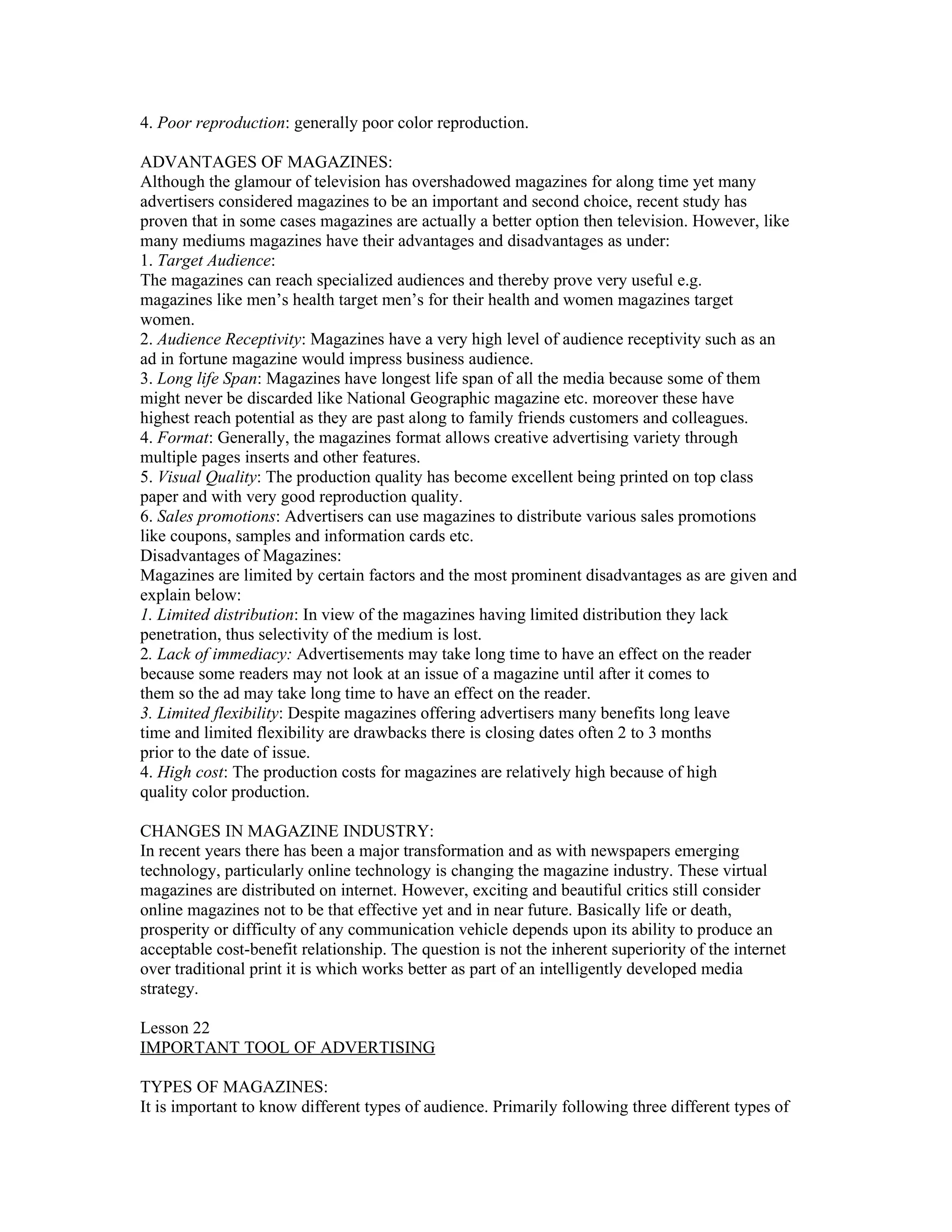 4. Poor reproduction: generally poor color reproduction.

ADVANTAGES OF MAGAZINES:
Although the glamour of television has overshadowed magazines for along time yet many
advertisers considered magazines to be an important and second choice, recent study has
proven that in some cases magazines are actually a better option then television. However, like
many mediums magazines have their advantages and disadvantages as under:
1. Target Audience:
The magazines can reach specialized audiences and thereby prove very useful e.g.
magazines like men’s health target men’s for their health and women magazines target
women.
2. Audience Receptivity: Magazines have a very high level of audience receptivity such as an
ad in fortune magazine would impress business audience.
3. Long life Span: Magazines have longest life span of all the media because some of them
might never be discarded like National Geographic magazine etc. moreover these have
highest reach potential as they are past along to family friends customers and colleagues.
4. Format: Generally, the magazines format allows creative advertising variety through
multiple pages inserts and other features.
5. Visual Quality: The production quality has become excellent being printed on top class
paper and with very good reproduction quality.
6. Sales promotions: Advertisers can use magazines to distribute various sales promotions
like coupons, samples and information cards etc.
Disadvantages of Magazines:
Magazines are limited by certain factors and the most prominent disadvantages as are given and
explain below:
1. Limited distribution: In view of the magazines having limited distribution they lack
penetration, thus selectivity of the medium is lost.
2. Lack of immediacy: Advertisements may take long time to have an effect on the reader
because some readers may not look at an issue of a magazine until after it comes to
them so the ad may take long time to have an effect on the reader.
3. Limited flexibility: Despite magazines offering advertisers many benefits long leave
time and limited flexibility are drawbacks there is closing dates often 2 to 3 months
prior to the date of issue.
4. High cost: The production costs for magazines are relatively high because of high
quality color production.

CHANGES IN MAGAZINE INDUSTRY:
In recent years there has been a major transformation and as with newspapers emerging
technology, particularly online technology is changing the magazine industry. These virtual
magazines are distributed on internet. However, exciting and beautiful critics still consider
online magazines not to be that effective yet and in near future. Basically life or death,
prosperity or difficulty of any communication vehicle depends upon its ability to produce an
acceptable cost-benefit relationship. The question is not the inherent superiority of the internet
over traditional print it is which works better as part of an intelligently developed media
strategy.

Lesson 22
IMPORTANT TOOL OF ADVERTISING

TYPES OF MAGAZINES:
It is important to know different types of audience. Primarily following three different types of
 