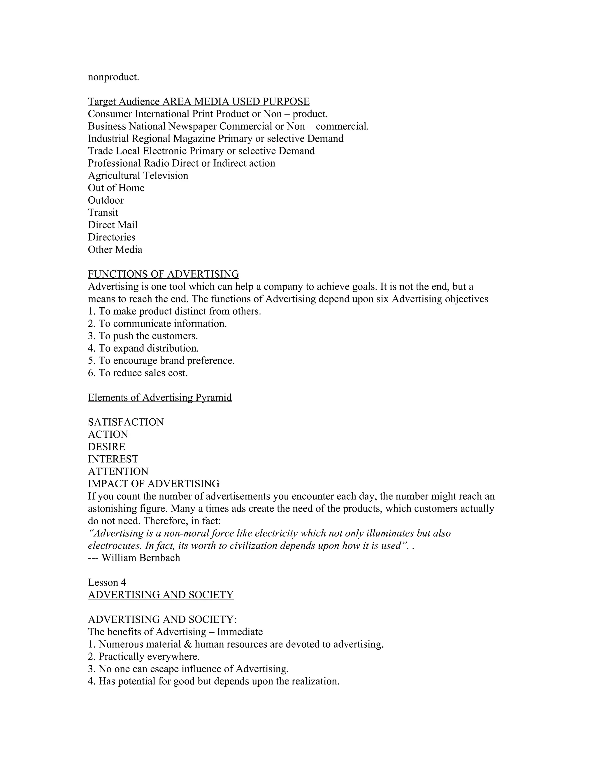 nonproduct.

Target Audience AREA MEDIA USED PURPOSE
Consumer International Print Product or Non – product.
Business National Newspaper Commercial or Non – commercial.
Industrial Regional Magazine Primary or selective Demand
Trade Local Electronic Primary or selective Demand
Professional Radio Direct or Indirect action
Agricultural Television
Out of Home
Outdoor
Transit
Direct Mail
Directories
Other Media

FUNCTIONS OF ADVERTISING
Advertising is one tool which can help a company to achieve goals. It is not the end, but a
means to reach the end. The functions of Advertising depend upon six Advertising objectives
1. To make product distinct from others.
2. To communicate information.
3. To push the customers.
4. To expand distribution.
5. To encourage brand preference.
6. To reduce sales cost.

Elements of Advertising Pyramid

SATISFACTION
ACTION
DESIRE
INTEREST
ATTENTION
IMPACT OF ADVERTISING
If you count the number of advertisements you encounter each day, the number might reach an
astonishing figure. Many a times ads create the need of the products, which customers actually
do not need. Therefore, in fact:
“Advertising is a non-moral force like electricity which not only illuminates but also
electrocutes. In fact, its worth to civilization depends upon how it is used”. .
--- William Bernbach

Lesson 4
ADVERTISING AND SOCIETY

ADVERTISING AND SOCIETY:
The benefits of Advertising – Immediate
1. Numerous material & human resources are devoted to advertising.
2. Practically everywhere.
3. No one can escape influence of Advertising.
4. Has potential for good but depends upon the realization.
 