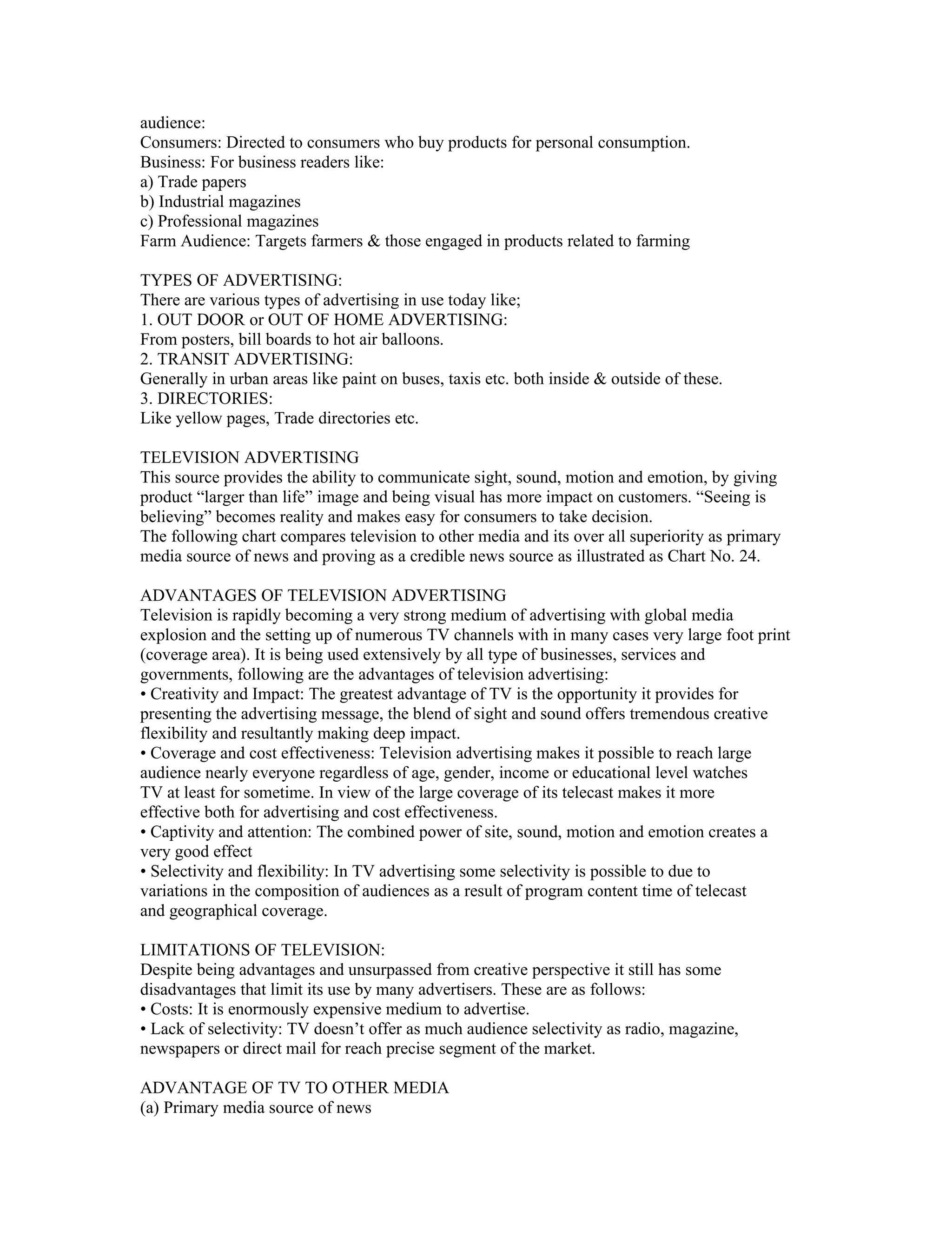 audience:
Consumers: Directed to consumers who buy products for personal consumption.
Business: For business readers like:
a) Trade papers
b) Industrial magazines
c) Professional magazines
Farm Audience: Targets farmers & those engaged in products related to farming

TYPES OF ADVERTISING:
There are various types of advertising in use today like;
1. OUT DOOR or OUT OF HOME ADVERTISING:
From posters, bill boards to hot air balloons.
2. TRANSIT ADVERTISING:
Generally in urban areas like paint on buses, taxis etc. both inside & outside of these.
3. DIRECTORIES:
Like yellow pages, Trade directories etc.

TELEVISION ADVERTISING
This source provides the ability to communicate sight, sound, motion and emotion, by giving
product “larger than life” image and being visual has more impact on customers. “Seeing is
believing” becomes reality and makes easy for consumers to take decision.
The following chart compares television to other media and its over all superiority as primary
media source of news and proving as a credible news source as illustrated as Chart No. 24.

ADVANTAGES OF TELEVISION ADVERTISING
Television is rapidly becoming a very strong medium of advertising with global media
explosion and the setting up of numerous TV channels with in many cases very large foot print
(coverage area). It is being used extensively by all type of businesses, services and
governments, following are the advantages of television advertising:
• Creativity and Impact: The greatest advantage of TV is the opportunity it provides for
presenting the advertising message, the blend of sight and sound offers tremendous creative
flexibility and resultantly making deep impact.
• Coverage and cost effectiveness: Television advertising makes it possible to reach large
audience nearly everyone regardless of age, gender, income or educational level watches
TV at least for sometime. In view of the large coverage of its telecast makes it more
effective both for advertising and cost effectiveness.
• Captivity and attention: The combined power of site, sound, motion and emotion creates a
very good effect
• Selectivity and flexibility: In TV advertising some selectivity is possible to due to
variations in the composition of audiences as a result of program content time of telecast
and geographical coverage.

LIMITATIONS OF TELEVISION:
Despite being advantages and unsurpassed from creative perspective it still has some
disadvantages that limit its use by many advertisers. These are as follows:
• Costs: It is enormously expensive medium to advertise.
• Lack of selectivity: TV doesn’t offer as much audience selectivity as radio, magazine,
newspapers or direct mail for reach precise segment of the market.

ADVANTAGE OF TV TO OTHER MEDIA
(a) Primary media source of news
 