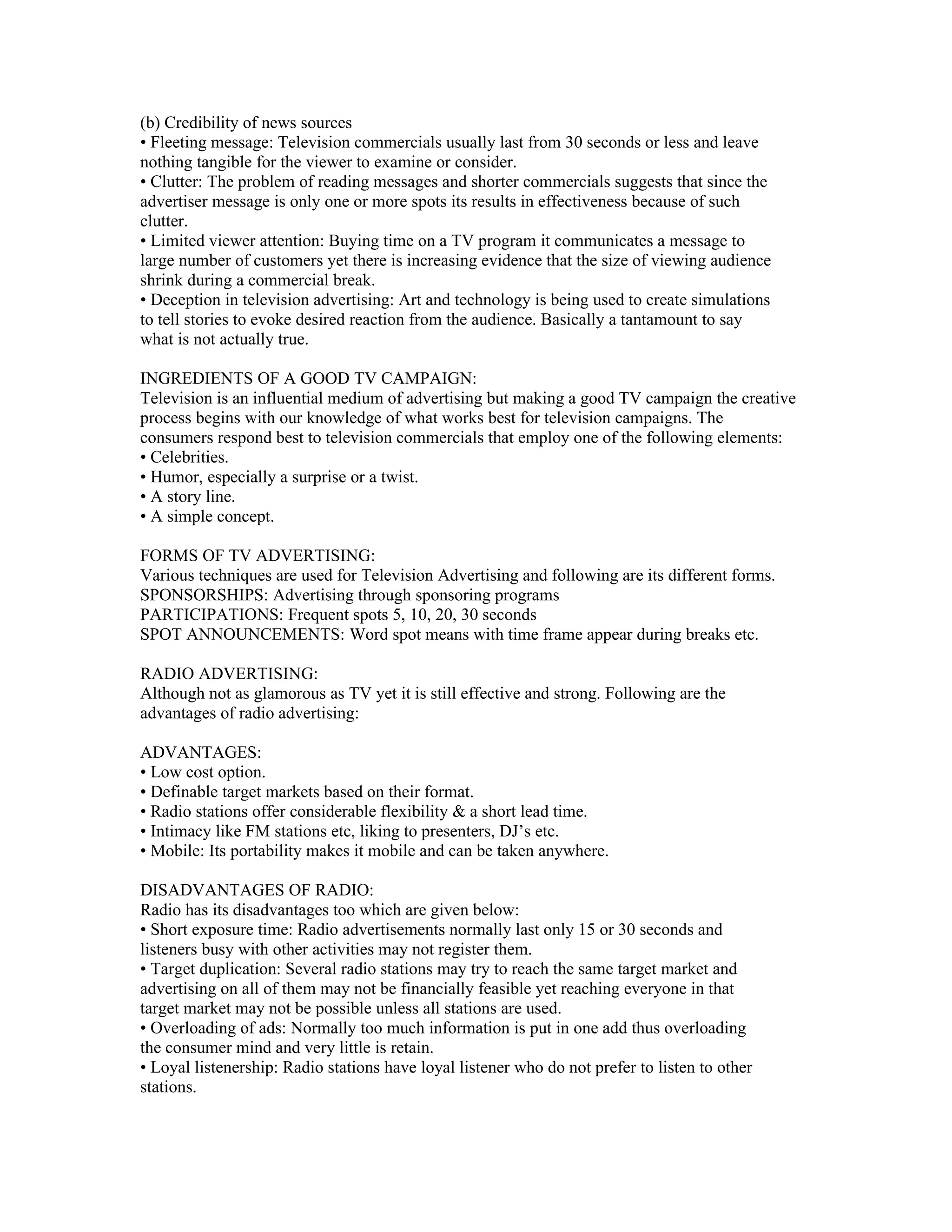 (b) Credibility of news sources
• Fleeting message: Television commercials usually last from 30 seconds or less and leave
nothing tangible for the viewer to examine or consider.
• Clutter: The problem of reading messages and shorter commercials suggests that since the
advertiser message is only one or more spots its results in effectiveness because of such
clutter.
• Limited viewer attention: Buying time on a TV program it communicates a message to
large number of customers yet there is increasing evidence that the size of viewing audience
shrink during a commercial break.
• Deception in television advertising: Art and technology is being used to create simulations
to tell stories to evoke desired reaction from the audience. Basically a tantamount to say
what is not actually true.

INGREDIENTS OF A GOOD TV CAMPAIGN:
Television is an influential medium of advertising but making a good TV campaign the creative
process begins with our knowledge of what works best for television campaigns. The
consumers respond best to television commercials that employ one of the following elements:
• Celebrities.
• Humor, especially a surprise or a twist.
• A story line.
• A simple concept.

FORMS OF TV ADVERTISING:
Various techniques are used for Television Advertising and following are its different forms.
SPONSORSHIPS: Advertising through sponsoring programs
PARTICIPATIONS: Frequent spots 5, 10, 20, 30 seconds
SPOT ANNOUNCEMENTS: Word spot means with time frame appear during breaks etc.

RADIO ADVERTISING:
Although not as glamorous as TV yet it is still effective and strong. Following are the
advantages of radio advertising:

ADVANTAGES:
• Low cost option.
• Definable target markets based on their format.
• Radio stations offer considerable flexibility & a short lead time.
• Intimacy like FM stations etc, liking to presenters, DJ’s etc.
• Mobile: Its portability makes it mobile and can be taken anywhere.

DISADVANTAGES OF RADIO:
Radio has its disadvantages too which are given below:
• Short exposure time: Radio advertisements normally last only 15 or 30 seconds and
listeners busy with other activities may not register them.
• Target duplication: Several radio stations may try to reach the same target market and
advertising on all of them may not be financially feasible yet reaching everyone in that
target market may not be possible unless all stations are used.
• Overloading of ads: Normally too much information is put in one add thus overloading
the consumer mind and very little is retain.
• Loyal listenership: Radio stations have loyal listener who do not prefer to listen to other
stations.
 