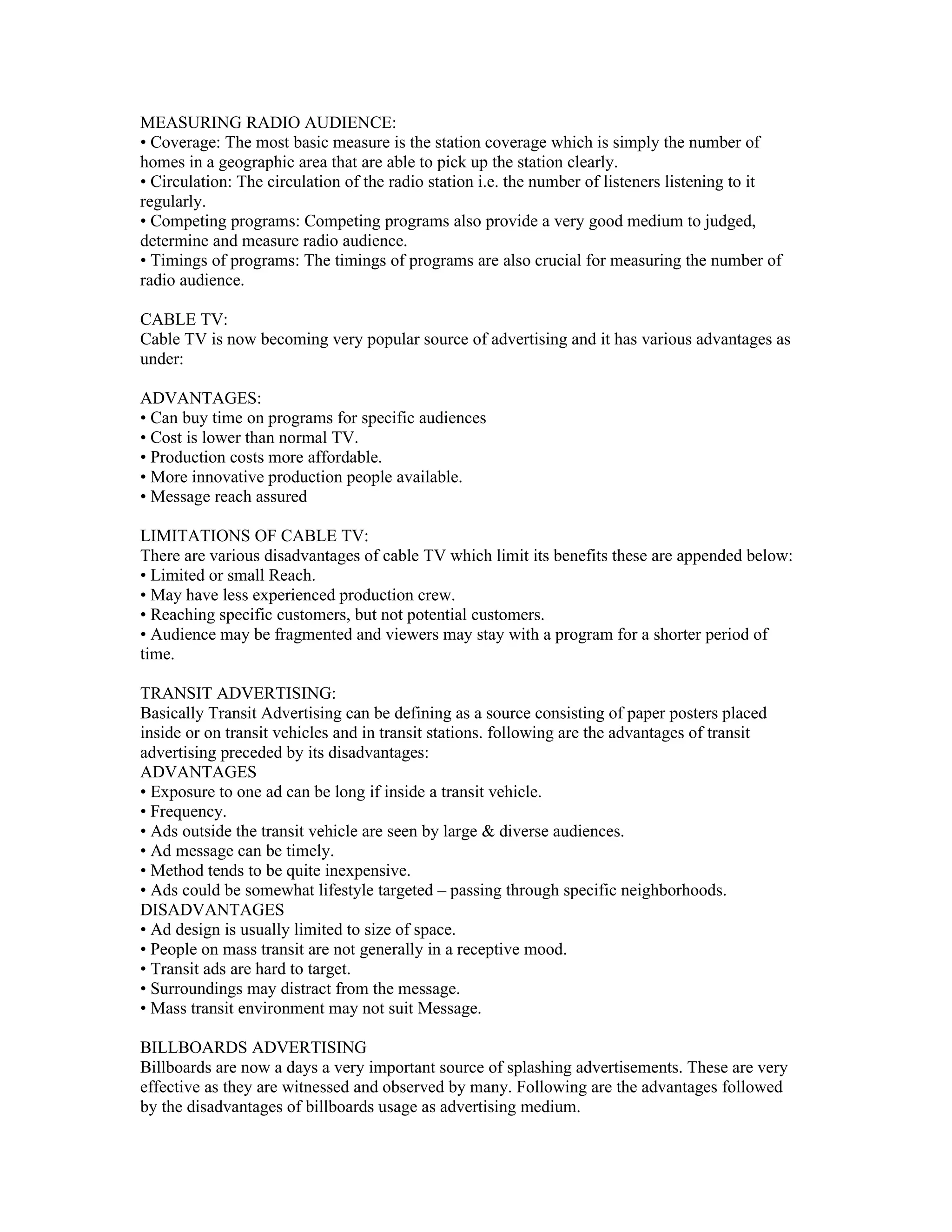 MEASURING RADIO AUDIENCE:
• Coverage: The most basic measure is the station coverage which is simply the number of
homes in a geographic area that are able to pick up the station clearly.
• Circulation: The circulation of the radio station i.e. the number of listeners listening to it
regularly.
• Competing programs: Competing programs also provide a very good medium to judged,
determine and measure radio audience.
• Timings of programs: The timings of programs are also crucial for measuring the number of
radio audience.

CABLE TV:
Cable TV is now becoming very popular source of advertising and it has various advantages as
under:

ADVANTAGES:
• Can buy time on programs for specific audiences
• Cost is lower than normal TV.
• Production costs more affordable.
• More innovative production people available.
• Message reach assured

LIMITATIONS OF CABLE TV:
There are various disadvantages of cable TV which limit its benefits these are appended below:
• Limited or small Reach.
• May have less experienced production crew.
• Reaching specific customers, but not potential customers.
• Audience may be fragmented and viewers may stay with a program for a shorter period of
time.

TRANSIT ADVERTISING:
Basically Transit Advertising can be defining as a source consisting of paper posters placed
inside or on transit vehicles and in transit stations. following are the advantages of transit
advertising preceded by its disadvantages:
ADVANTAGES
• Exposure to one ad can be long if inside a transit vehicle.
• Frequency.
• Ads outside the transit vehicle are seen by large & diverse audiences.
• Ad message can be timely.
• Method tends to be quite inexpensive.
• Ads could be somewhat lifestyle targeted – passing through specific neighborhoods.
DISADVANTAGES
• Ad design is usually limited to size of space.
• People on mass transit are not generally in a receptive mood.
• Transit ads are hard to target.
• Surroundings may distract from the message.
• Mass transit environment may not suit Message.

BILLBOARDS ADVERTISING
Billboards are now a days a very important source of splashing advertisements. These are very
effective as they are witnessed and observed by many. Following are the advantages followed
by the disadvantages of billboards usage as advertising medium.
 