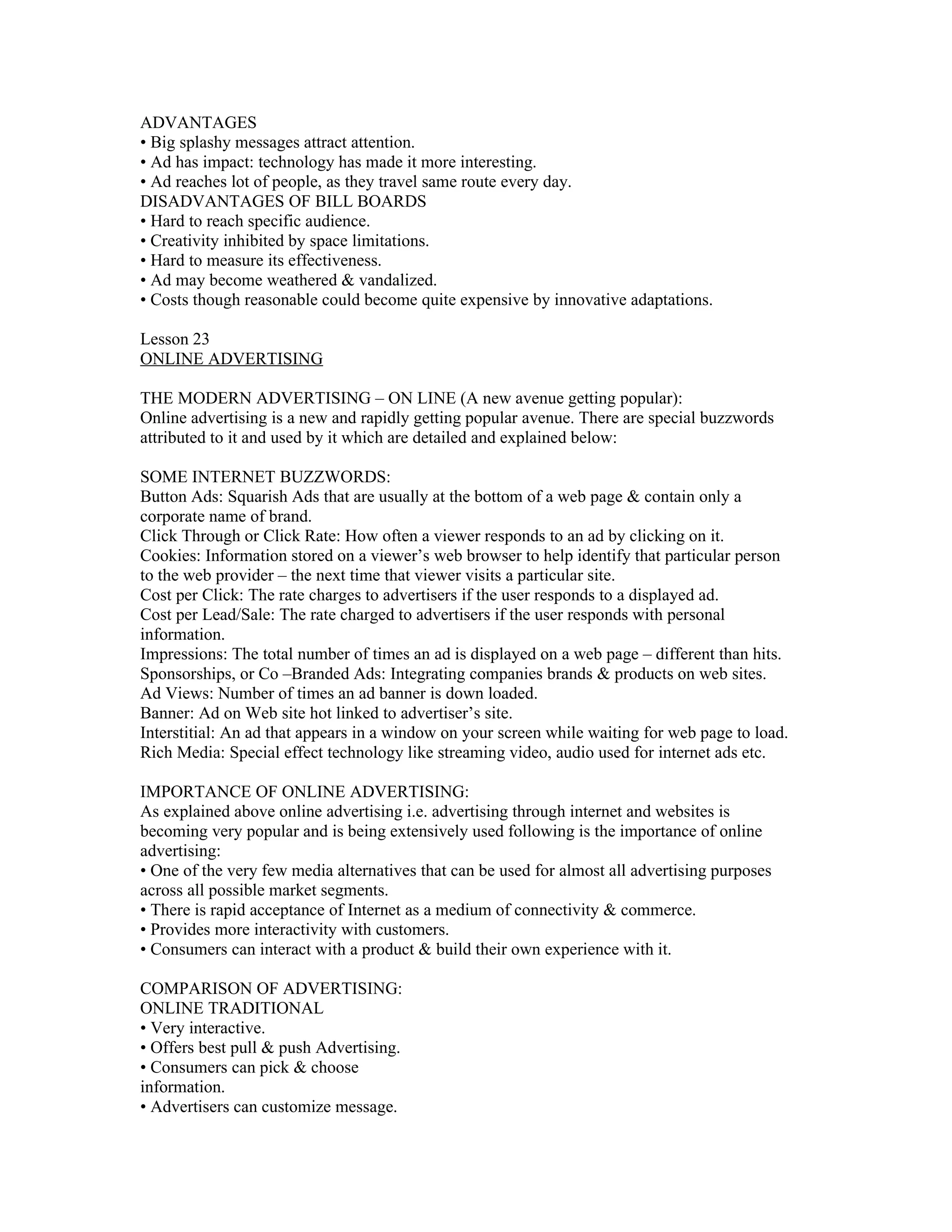 ADVANTAGES
• Big splashy messages attract attention.
• Ad has impact: technology has made it more interesting.
• Ad reaches lot of people, as they travel same route every day.
DISADVANTAGES OF BILL BOARDS
• Hard to reach specific audience.
• Creativity inhibited by space limitations.
• Hard to measure its effectiveness.
• Ad may become weathered & vandalized.
• Costs though reasonable could become quite expensive by innovative adaptations.

Lesson 23
ONLINE ADVERTISING

THE MODERN ADVERTISING – ON LINE (A new avenue getting popular):
Online advertising is a new and rapidly getting popular avenue. There are special buzzwords
attributed to it and used by it which are detailed and explained below:

SOME INTERNET BUZZWORDS:
Button Ads: Squarish Ads that are usually at the bottom of a web page & contain only a
corporate name of brand.
Click Through or Click Rate: How often a viewer responds to an ad by clicking on it.
Cookies: Information stored on a viewer’s web browser to help identify that particular person
to the web provider – the next time that viewer visits a particular site.
Cost per Click: The rate charges to advertisers if the user responds to a displayed ad.
Cost per Lead/Sale: The rate charged to advertisers if the user responds with personal
information.
Impressions: The total number of times an ad is displayed on a web page – different than hits.
Sponsorships, or Co –Branded Ads: Integrating companies brands & products on web sites.
Ad Views: Number of times an ad banner is down loaded.
Banner: Ad on Web site hot linked to advertiser’s site.
Interstitial: An ad that appears in a window on your screen while waiting for web page to load.
Rich Media: Special effect technology like streaming video, audio used for internet ads etc.

IMPORTANCE OF ONLINE ADVERTISING:
As explained above online advertising i.e. advertising through internet and websites is
becoming very popular and is being extensively used following is the importance of online
advertising:
• One of the very few media alternatives that can be used for almost all advertising purposes
across all possible market segments.
• There is rapid acceptance of Internet as a medium of connectivity & commerce.
• Provides more interactivity with customers.
• Consumers can interact with a product & build their own experience with it.

COMPARISON OF ADVERTISING:
ONLINE TRADITIONAL
• Very interactive.
• Offers best pull & push Advertising.
• Consumers can pick & choose
information.
• Advertisers can customize message.
 