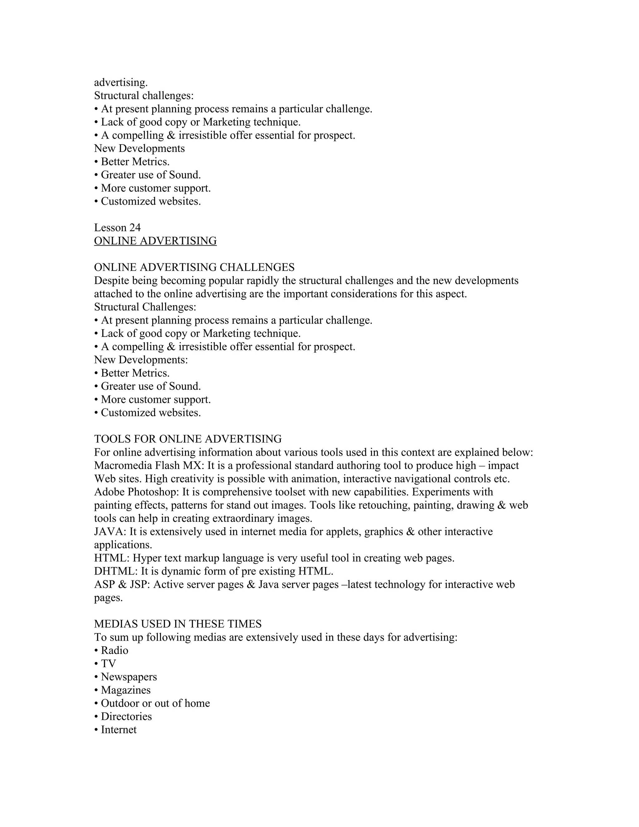 advertising.
Structural challenges:
• At present planning process remains a particular challenge.
• Lack of good copy or Marketing technique.
• A compelling & irresistible offer essential for prospect.
New Developments
• Better Metrics.
• Greater use of Sound.
• More customer support.
• Customized websites.

Lesson 24
ONLINE ADVERTISING

ONLINE ADVERTISING CHALLENGES
Despite being becoming popular rapidly the structural challenges and the new developments
attached to the online advertising are the important considerations for this aspect.
Structural Challenges:
• At present planning process remains a particular challenge.
• Lack of good copy or Marketing technique.
• A compelling & irresistible offer essential for prospect.
New Developments:
• Better Metrics.
• Greater use of Sound.
• More customer support.
• Customized websites.

TOOLS FOR ONLINE ADVERTISING
For online advertising information about various tools used in this context are explained below:
Macromedia Flash MX: It is a professional standard authoring tool to produce high – impact
Web sites. High creativity is possible with animation, interactive navigational controls etc.
Adobe Photoshop: It is comprehensive toolset with new capabilities. Experiments with
painting effects, patterns for stand out images. Tools like retouching, painting, drawing & web
tools can help in creating extraordinary images.
JAVA: It is extensively used in internet media for applets, graphics & other interactive
applications.
HTML: Hyper text markup language is very useful tool in creating web pages.
DHTML: It is dynamic form of pre existing HTML.
ASP & JSP: Active server pages & Java server pages –latest technology for interactive web
pages.

MEDIAS USED IN THESE TIMES
To sum up following medias are extensively used in these days for advertising:
• Radio
• TV
• Newspapers
• Magazines
• Outdoor or out of home
• Directories
• Internet
 