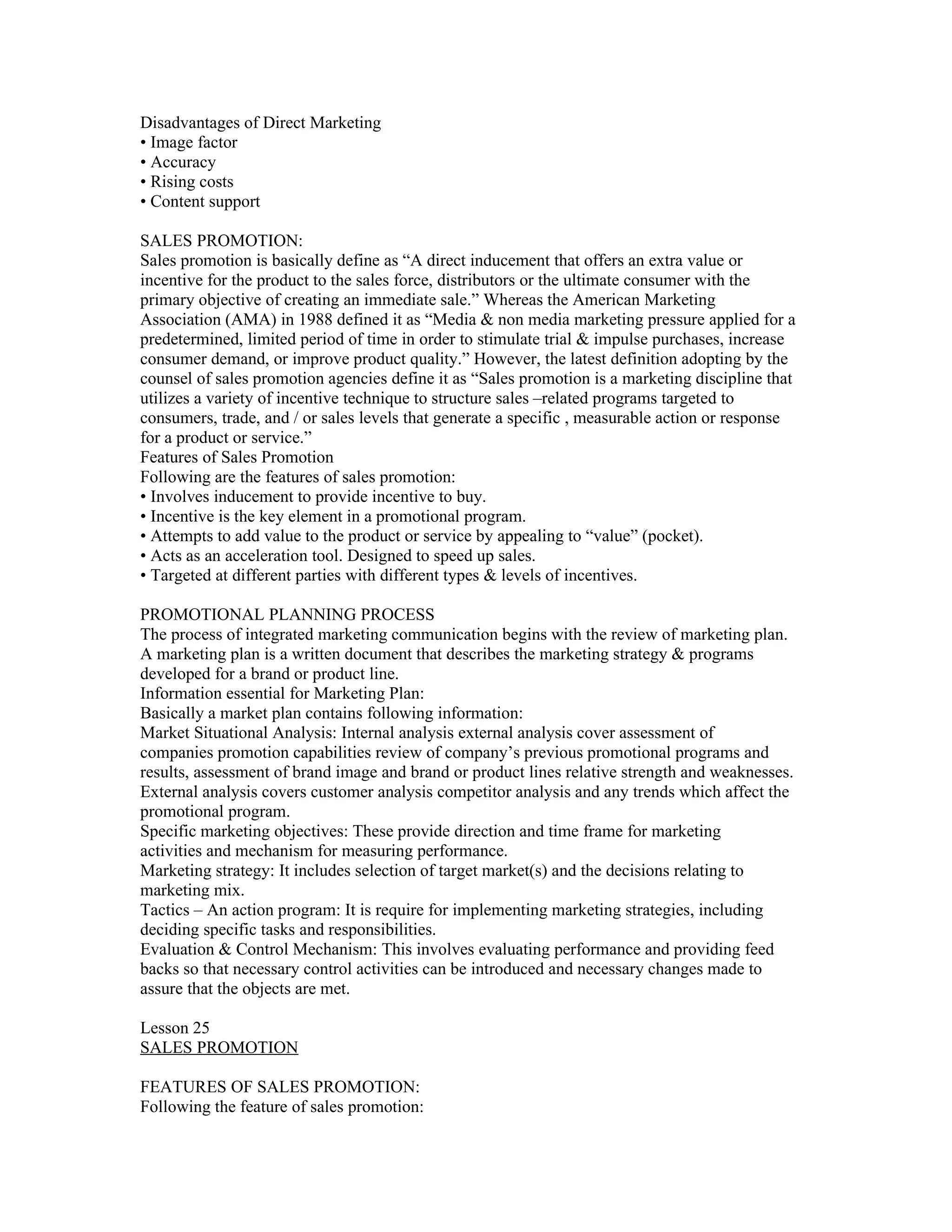 Disadvantages of Direct Marketing
• Image factor
• Accuracy
• Rising costs
• Content support

SALES PROMOTION:
Sales promotion is basically define as “A direct inducement that offers an extra value or
incentive for the product to the sales force, distributors or the ultimate consumer with the
primary objective of creating an immediate sale.” Whereas the American Marketing
Association (AMA) in 1988 defined it as “Media & non media marketing pressure applied for a
predetermined, limited period of time in order to stimulate trial & impulse purchases, increase
consumer demand, or improve product quality.” However, the latest definition adopting by the
counsel of sales promotion agencies define it as “Sales promotion is a marketing discipline that
utilizes a variety of incentive technique to structure sales –related programs targeted to
consumers, trade, and / or sales levels that generate a specific , measurable action or response
for a product or service.”
Features of Sales Promotion
Following are the features of sales promotion:
• Involves inducement to provide incentive to buy.
• Incentive is the key element in a promotional program.
• Attempts to add value to the product or service by appealing to “value” (pocket).
• Acts as an acceleration tool. Designed to speed up sales.
• Targeted at different parties with different types & levels of incentives.

PROMOTIONAL PLANNING PROCESS
The process of integrated marketing communication begins with the review of marketing plan.
A marketing plan is a written document that describes the marketing strategy & programs
developed for a brand or product line.
Information essential for Marketing Plan:
Basically a market plan contains following information:
Market Situational Analysis: Internal analysis external analysis cover assessment of
companies promotion capabilities review of company’s previous promotional programs and
results, assessment of brand image and brand or product lines relative strength and weaknesses.
External analysis covers customer analysis competitor analysis and any trends which affect the
promotional program.
Specific marketing objectives: These provide direction and time frame for marketing
activities and mechanism for measuring performance.
Marketing strategy: It includes selection of target market(s) and the decisions relating to
marketing mix.
Tactics – An action program: It is require for implementing marketing strategies, including
deciding specific tasks and responsibilities.
Evaluation & Control Mechanism: This involves evaluating performance and providing feed
backs so that necessary control activities can be introduced and necessary changes made to
assure that the objects are met.

Lesson 25
SALES PROMOTION

FEATURES OF SALES PROMOTION:
Following the feature of sales promotion:
 