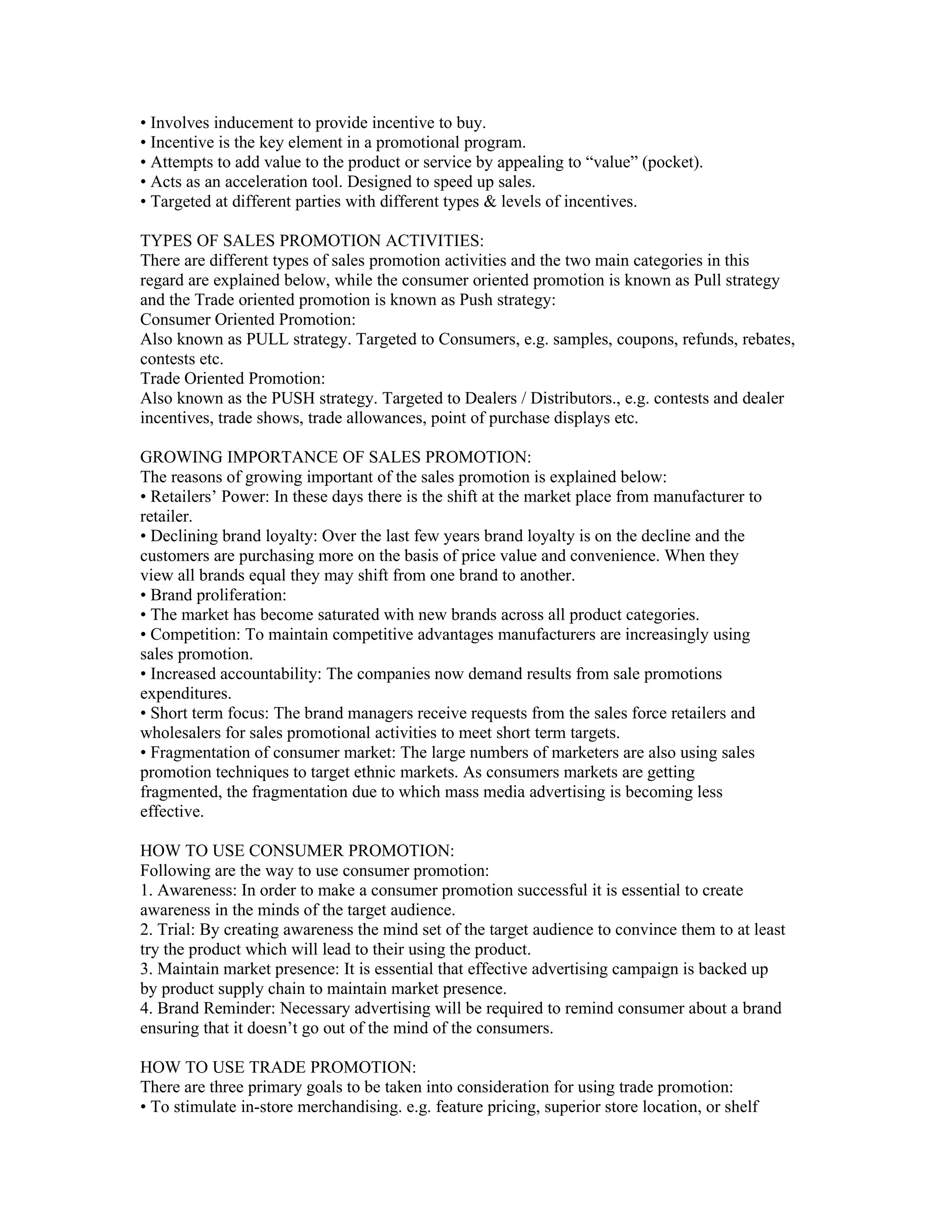 • Involves inducement to provide incentive to buy.
• Incentive is the key element in a promotional program.
• Attempts to add value to the product or service by appealing to “value” (pocket).
• Acts as an acceleration tool. Designed to speed up sales.
• Targeted at different parties with different types & levels of incentives.

TYPES OF SALES PROMOTION ACTIVITIES:
There are different types of sales promotion activities and the two main categories in this
regard are explained below, while the consumer oriented promotion is known as Pull strategy
and the Trade oriented promotion is known as Push strategy:
Consumer Oriented Promotion:
Also known as PULL strategy. Targeted to Consumers, e.g. samples, coupons, refunds, rebates,
contests etc.
Trade Oriented Promotion:
Also known as the PUSH strategy. Targeted to Dealers / Distributors., e.g. contests and dealer
incentives, trade shows, trade allowances, point of purchase displays etc.

GROWING IMPORTANCE OF SALES PROMOTION:
The reasons of growing important of the sales promotion is explained below:
• Retailers’ Power: In these days there is the shift at the market place from manufacturer to
retailer.
• Declining brand loyalty: Over the last few years brand loyalty is on the decline and the
customers are purchasing more on the basis of price value and convenience. When they
view all brands equal they may shift from one brand to another.
• Brand proliferation:
• The market has become saturated with new brands across all product categories.
• Competition: To maintain competitive advantages manufacturers are increasingly using
sales promotion.
• Increased accountability: The companies now demand results from sale promotions
expenditures.
• Short term focus: The brand managers receive requests from the sales force retailers and
wholesalers for sales promotional activities to meet short term targets.
• Fragmentation of consumer market: The large numbers of marketers are also using sales
promotion techniques to target ethnic markets. As consumers markets are getting
fragmented, the fragmentation due to which mass media advertising is becoming less
effective.

HOW TO USE CONSUMER PROMOTION:
Following are the way to use consumer promotion:
1. Awareness: In order to make a consumer promotion successful it is essential to create
awareness in the minds of the target audience.
2. Trial: By creating awareness the mind set of the target audience to convince them to at least
try the product which will lead to their using the product.
3. Maintain market presence: It is essential that effective advertising campaign is backed up
by product supply chain to maintain market presence.
4. Brand Reminder: Necessary advertising will be required to remind consumer about a brand
ensuring that it doesn’t go out of the mind of the consumers.

HOW TO USE TRADE PROMOTION:
There are three primary goals to be taken into consideration for using trade promotion:
• To stimulate in-store merchandising. e.g. feature pricing, superior store location, or shelf
 
