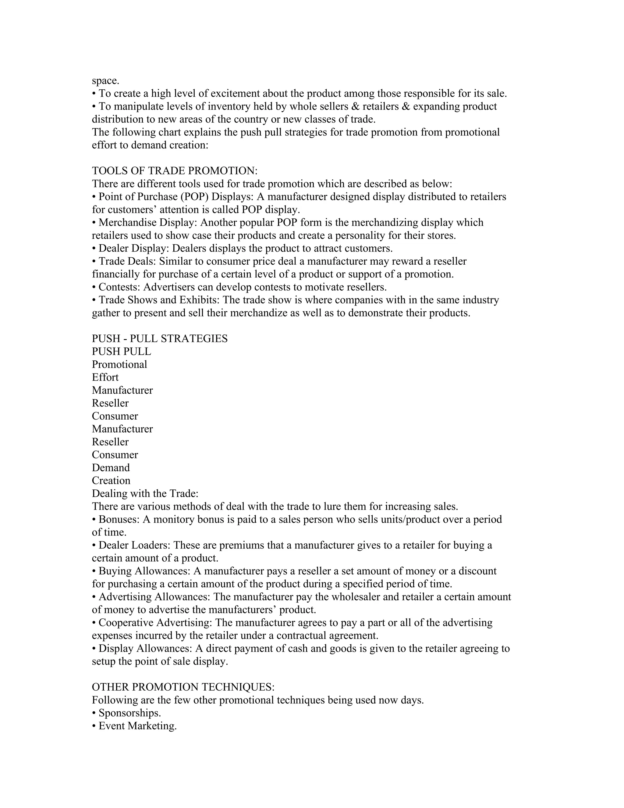 space.
• To create a high level of excitement about the product among those responsible for its sale.
• To manipulate levels of inventory held by whole sellers & retailers & expanding product
distribution to new areas of the country or new classes of trade.
The following chart explains the push pull strategies for trade promotion from promotional
effort to demand creation:

TOOLS OF TRADE PROMOTION:
There are different tools used for trade promotion which are described as below:
• Point of Purchase (POP) Displays: A manufacturer designed display distributed to retailers
for customers’ attention is called POP display.
• Merchandise Display: Another popular POP form is the merchandizing display which
retailers used to show case their products and create a personality for their stores.
• Dealer Display: Dealers displays the product to attract customers.
• Trade Deals: Similar to consumer price deal a manufacturer may reward a reseller
financially for purchase of a certain level of a product or support of a promotion.
• Contests: Advertisers can develop contests to motivate resellers.
• Trade Shows and Exhibits: The trade show is where companies with in the same industry
gather to present and sell their merchandize as well as to demonstrate their products.

PUSH - PULL STRATEGIES
PUSH PULL
Promotional
Effort
Manufacturer
Reseller
Consumer
Manufacturer
Reseller
Consumer
Demand
Creation
Dealing with the Trade:
There are various methods of deal with the trade to lure them for increasing sales.
• Bonuses: A monitory bonus is paid to a sales person who sells units/product over a period
of time.
• Dealer Loaders: These are premiums that a manufacturer gives to a retailer for buying a
certain amount of a product.
• Buying Allowances: A manufacturer pays a reseller a set amount of money or a discount
for purchasing a certain amount of the product during a specified period of time.
• Advertising Allowances: The manufacturer pay the wholesaler and retailer a certain amount
of money to advertise the manufacturers’ product.
• Cooperative Advertising: The manufacturer agrees to pay a part or all of the advertising
expenses incurred by the retailer under a contractual agreement.
• Display Allowances: A direct payment of cash and goods is given to the retailer agreeing to
setup the point of sale display.

OTHER PROMOTION TECHNIQUES:
Following are the few other promotional techniques being used now days.
• Sponsorships.
• Event Marketing.
 
