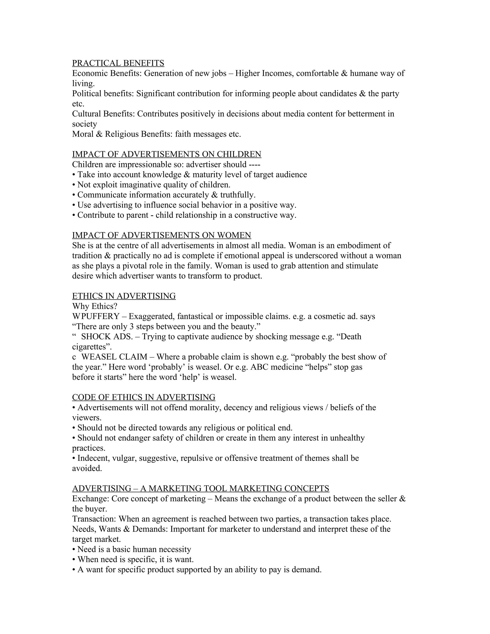 PRACTICAL BENEFITS
Economic Benefits: Generation of new jobs – Higher Incomes, comfortable & humane way of
living.
Political benefits: Significant contribution for informing people about candidates & the party
etc.
Cultural Benefits: Contributes positively in decisions about media content for betterment in
society
Moral & Religious Benefits: faith messages etc.

IMPACT OF ADVERTISEMENTS ON CHILDREN
Children are impressionable so: advertiser should ----
• Take into account knowledge & maturity level of target audience
• Not exploit imaginative quality of children.
• Communicate information accurately & truthfully.
• Use advertising to influence social behavior in a positive way.
• Contribute to parent - child relationship in a constructive way.

IMPACT OF ADVERTISEMENTS ON WOMEN
She is at the centre of all advertisements in almost all media. Woman is an embodiment of
tradition & practically no ad is complete if emotional appeal is underscored without a woman
as she plays a pivotal role in the family. Woman is used to grab attention and stimulate
desire which advertiser wants to transform to product.

ETHICS IN ADVERTISING
Why Ethics?
W PUFFERY – Exaggerated, fantastical or impossible claims. e.g. a cosmetic ad. says
“There are only 3 steps between you and the beauty.”
“ SHOCK ADS. – Trying to captivate audience by shocking message e.g. “Death
cigarettes”.
c WEASEL CLAIM – Where a probable claim is shown e.g. “probably the best show of
the year.” Here word ‘probably’ is weasel. Or e.g. ABC medicine “helps” stop gas
before it starts” here the word ‘help’ is weasel.

CODE OF ETHICS IN ADVERTISING
• Advertisements will not offend morality, decency and religious views / beliefs of the
viewers.
• Should not be directed towards any religious or political end.
• Should not endanger safety of children or create in them any interest in unhealthy
practices.
• Indecent, vulgar, suggestive, repulsive or offensive treatment of themes shall be
avoided.

ADVERTISING – A MARKETING TOOL MARKETING CONCEPTS
Exchange: Core concept of marketing – Means the exchange of a product between the seller &
the buyer.
Transaction: When an agreement is reached between two parties, a transaction takes place.
Needs, Wants & Demands: Important for marketer to understand and interpret these of the
target market.
• Need is a basic human necessity
• When need is specific, it is want.
• A want for specific product supported by an ability to pay is demand.
 