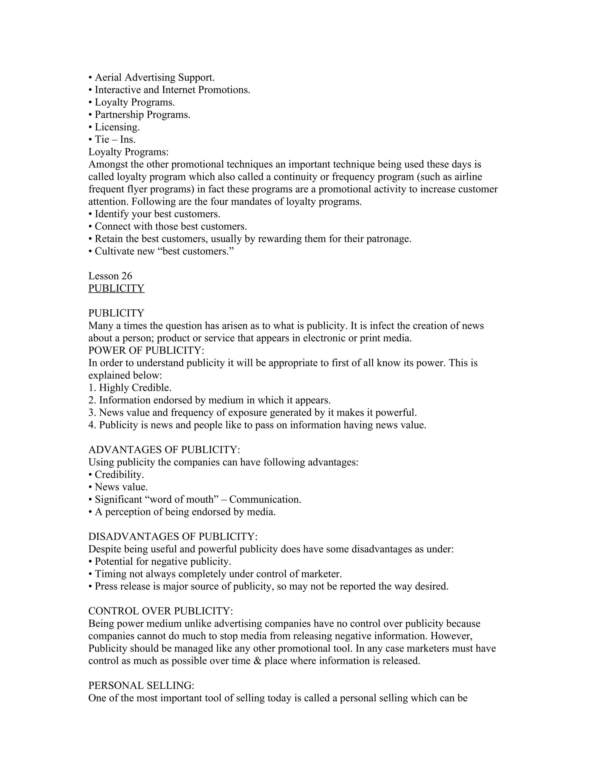 • Aerial Advertising Support.
• Interactive and Internet Promotions.
• Loyalty Programs.
• Partnership Programs.
• Licensing.
• Tie – Ins.
Loyalty Programs:
Amongst the other promotional techniques an important technique being used these days is
called loyalty program which also called a continuity or frequency program (such as airline
frequent flyer programs) in fact these programs are a promotional activity to increase customer
attention. Following are the four mandates of loyalty programs.
• Identify your best customers.
• Connect with those best customers.
• Retain the best customers, usually by rewarding them for their patronage.
• Cultivate new “best customers.”

Lesson 26
PUBLICITY

PUBLICITY
Many a times the question has arisen as to what is publicity. It is infect the creation of news
about a person; product or service that appears in electronic or print media.
POWER OF PUBLICITY:
In order to understand publicity it will be appropriate to first of all know its power. This is
explained below:
1. Highly Credible.
2. Information endorsed by medium in which it appears.
3. News value and frequency of exposure generated by it makes it powerful.
4. Publicity is news and people like to pass on information having news value.

ADVANTAGES OF PUBLICITY:
Using publicity the companies can have following advantages:
• Credibility.
• News value.
• Significant “word of mouth” – Communication.
• A perception of being endorsed by media.

DISADVANTAGES OF PUBLICITY:
Despite being useful and powerful publicity does have some disadvantages as under:
• Potential for negative publicity.
• Timing not always completely under control of marketer.
• Press release is major source of publicity, so may not be reported the way desired.

CONTROL OVER PUBLICITY:
Being power medium unlike advertising companies have no control over publicity because
companies cannot do much to stop media from releasing negative information. However,
Publicity should be managed like any other promotional tool. In any case marketers must have
control as much as possible over time & place where information is released.

PERSONAL SELLING:
One of the most important tool of selling today is called a personal selling which can be
 