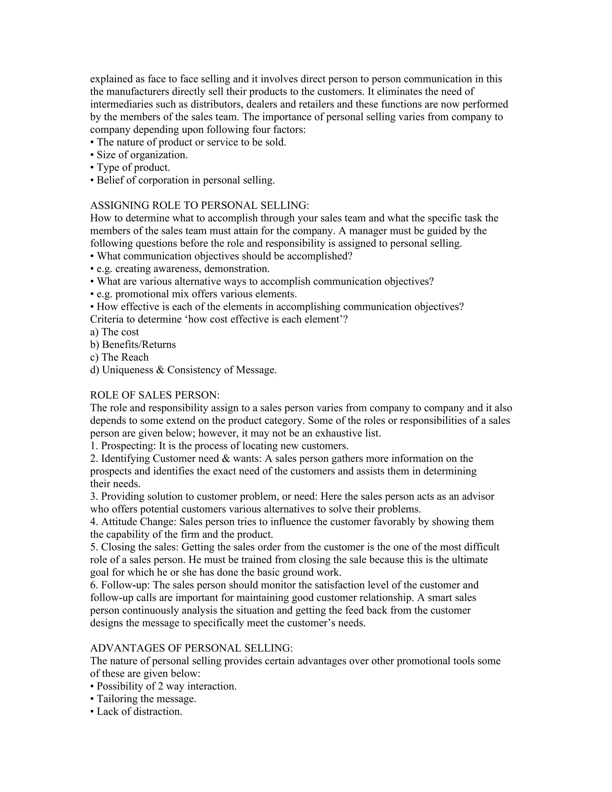 explained as face to face selling and it involves direct person to person communication in this
the manufacturers directly sell their products to the customers. It eliminates the need of
intermediaries such as distributors, dealers and retailers and these functions are now performed
by the members of the sales team. The importance of personal selling varies from company to
company depending upon following four factors:
• The nature of product or service to be sold.
• Size of organization.
• Type of product.
• Belief of corporation in personal selling.

ASSIGNING ROLE TO PERSONAL SELLING:
How to determine what to accomplish through your sales team and what the specific task the
members of the sales team must attain for the company. A manager must be guided by the
following questions before the role and responsibility is assigned to personal selling.
• What communication objectives should be accomplished?
• e.g. creating awareness, demonstration.
• What are various alternative ways to accomplish communication objectives?
• e.g. promotional mix offers various elements.
• How effective is each of the elements in accomplishing communication objectives?
Criteria to determine ‘how cost effective is each element’?
a) The cost
b) Benefits/Returns
c) The Reach
d) Uniqueness & Consistency of Message.

ROLE OF SALES PERSON:
The role and responsibility assign to a sales person varies from company to company and it also
depends to some extend on the product category. Some of the roles or responsibilities of a sales
person are given below; however, it may not be an exhaustive list.
1. Prospecting: It is the process of locating new customers.
2. Identifying Customer need & wants: A sales person gathers more information on the
prospects and identifies the exact need of the customers and assists them in determining
their needs.
3. Providing solution to customer problem, or need: Here the sales person acts as an advisor
who offers potential customers various alternatives to solve their problems.
4. Attitude Change: Sales person tries to influence the customer favorably by showing them
the capability of the firm and the product.
5. Closing the sales: Getting the sales order from the customer is the one of the most difficult
role of a sales person. He must be trained from closing the sale because this is the ultimate
goal for which he or she has done the basic ground work.
6. Follow-up: The sales person should monitor the satisfaction level of the customer and
follow-up calls are important for maintaining good customer relationship. A smart sales
person continuously analysis the situation and getting the feed back from the customer
designs the message to specifically meet the customer’s needs.

ADVANTAGES OF PERSONAL SELLING:
The nature of personal selling provides certain advantages over other promotional tools some
of these are given below:
• Possibility of 2 way interaction.
• Tailoring the message.
• Lack of distraction.
 