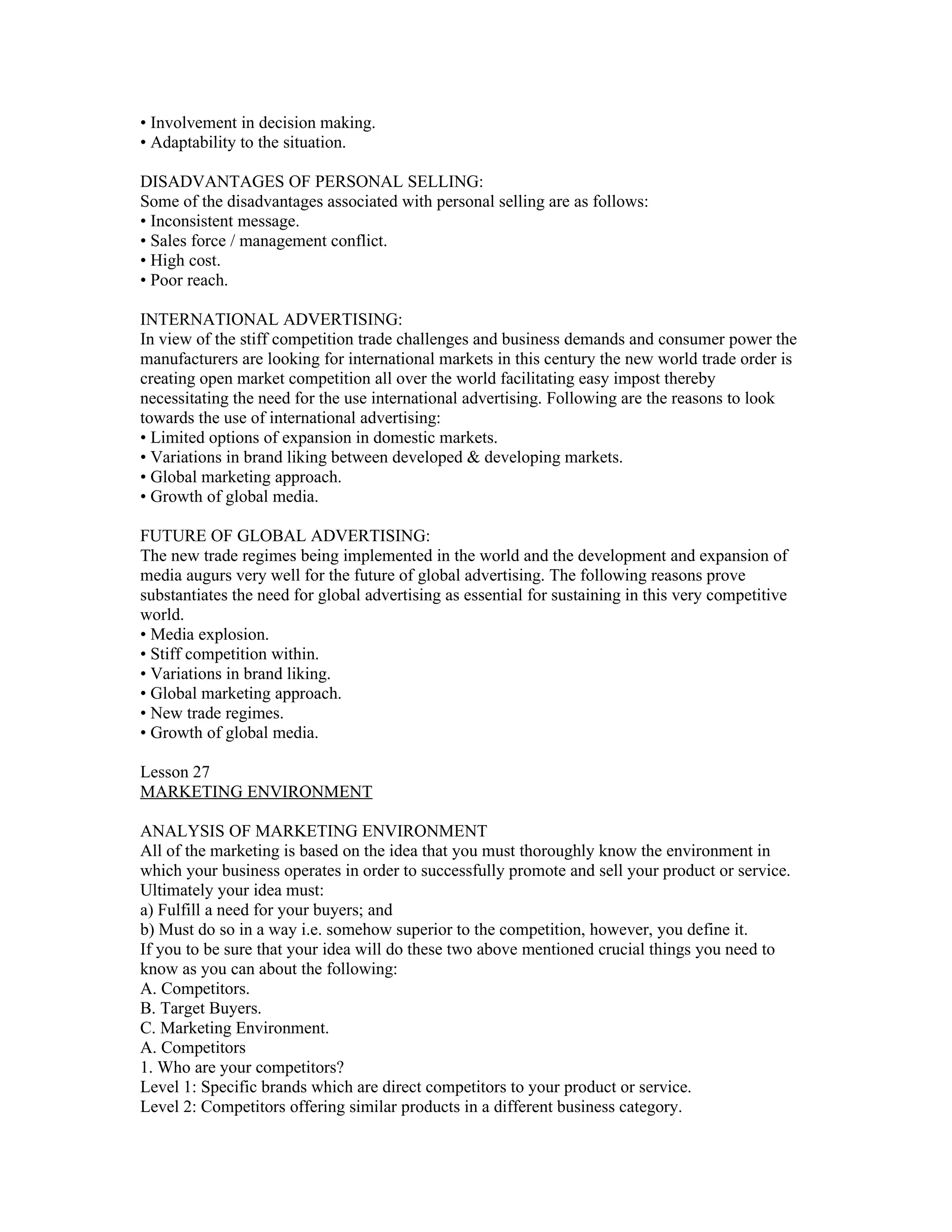 • Involvement in decision making.
• Adaptability to the situation.

DISADVANTAGES OF PERSONAL SELLING:
Some of the disadvantages associated with personal selling are as follows:
• Inconsistent message.
• Sales force / management conflict.
• High cost.
• Poor reach.

INTERNATIONAL ADVERTISING:
In view of the stiff competition trade challenges and business demands and consumer power the
manufacturers are looking for international markets in this century the new world trade order is
creating open market competition all over the world facilitating easy impost thereby
necessitating the need for the use international advertising. Following are the reasons to look
towards the use of international advertising:
• Limited options of expansion in domestic markets.
• Variations in brand liking between developed & developing markets.
• Global marketing approach.
• Growth of global media.

FUTURE OF GLOBAL ADVERTISING:
The new trade regimes being implemented in the world and the development and expansion of
media augurs very well for the future of global advertising. The following reasons prove
substantiates the need for global advertising as essential for sustaining in this very competitive
world.
• Media explosion.
• Stiff competition within.
• Variations in brand liking.
• Global marketing approach.
• New trade regimes.
• Growth of global media.

Lesson 27
MARKETING ENVIRONMENT

ANALYSIS OF MARKETING ENVIRONMENT
All of the marketing is based on the idea that you must thoroughly know the environment in
which your business operates in order to successfully promote and sell your product or service.
Ultimately your idea must:
a) Fulfill a need for your buyers; and
b) Must do so in a way i.e. somehow superior to the competition, however, you define it.
If you to be sure that your idea will do these two above mentioned crucial things you need to
know as you can about the following:
A. Competitors.
B. Target Buyers.
C. Marketing Environment.
A. Competitors
1. Who are your competitors?
Level 1: Specific brands which are direct competitors to your product or service.
Level 2: Competitors offering similar products in a different business category.
 