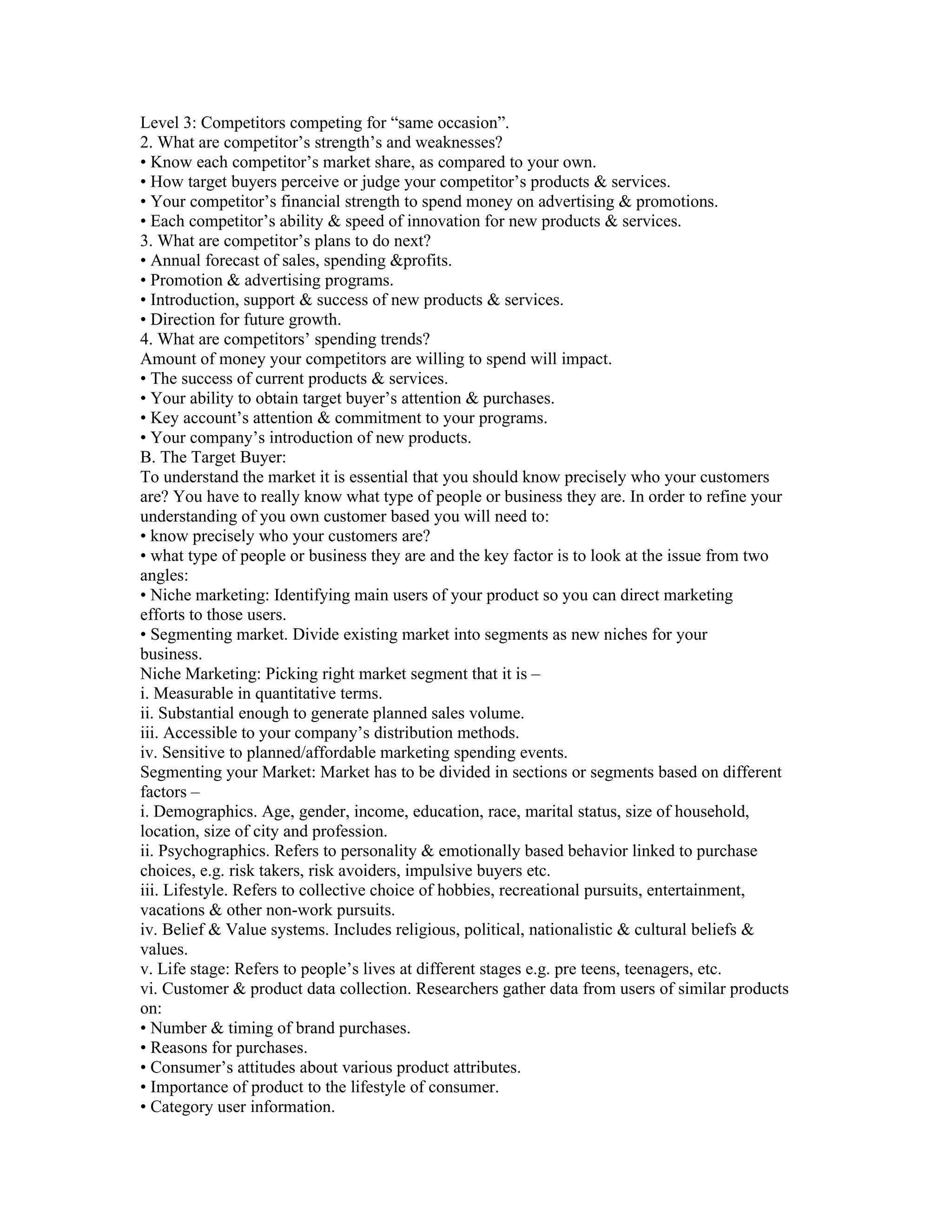 Level 3: Competitors competing for “same occasion”.
2. What are competitor’s strength’s and weaknesses?
• Know each competitor’s market share, as compared to your own.
• How target buyers perceive or judge your competitor’s products & services.
• Your competitor’s financial strength to spend money on advertising & promotions.
• Each competitor’s ability & speed of innovation for new products & services.
3. What are competitor’s plans to do next?
• Annual forecast of sales, spending &profits.
• Promotion & advertising programs.
• Introduction, support & success of new products & services.
• Direction for future growth.
4. What are competitors’ spending trends?
Amount of money your competitors are willing to spend will impact.
• The success of current products & services.
• Your ability to obtain target buyer’s attention & purchases.
• Key account’s attention & commitment to your programs.
• Your company’s introduction of new products.
B. The Target Buyer:
To understand the market it is essential that you should know precisely who your customers
are? You have to really know what type of people or business they are. In order to refine your
understanding of you own customer based you will need to:
• know precisely who your customers are?
• what type of people or business they are and the key factor is to look at the issue from two
angles:
• Niche marketing: Identifying main users of your product so you can direct marketing
efforts to those users.
• Segmenting market. Divide existing market into segments as new niches for your
business.
Niche Marketing: Picking right market segment that it is –
i. Measurable in quantitative terms.
ii. Substantial enough to generate planned sales volume.
iii. Accessible to your company’s distribution methods.
iv. Sensitive to planned/affordable marketing spending events.
Segmenting your Market: Market has to be divided in sections or segments based on different
factors –
i. Demographics. Age, gender, income, education, race, marital status, size of household,
location, size of city and profession.
ii. Psychographics. Refers to personality & emotionally based behavior linked to purchase
choices, e.g. risk takers, risk avoiders, impulsive buyers etc.
iii. Lifestyle. Refers to collective choice of hobbies, recreational pursuits, entertainment,
vacations & other non-work pursuits.
iv. Belief & Value systems. Includes religious, political, nationalistic & cultural beliefs &
values.
v. Life stage: Refers to people’s lives at different stages e.g. pre teens, teenagers, etc.
vi. Customer & product data collection. Researchers gather data from users of similar products
on:
• Number & timing of brand purchases.
• Reasons for purchases.
• Consumer’s attitudes about various product attributes.
• Importance of product to the lifestyle of consumer.
• Category user information.
 
