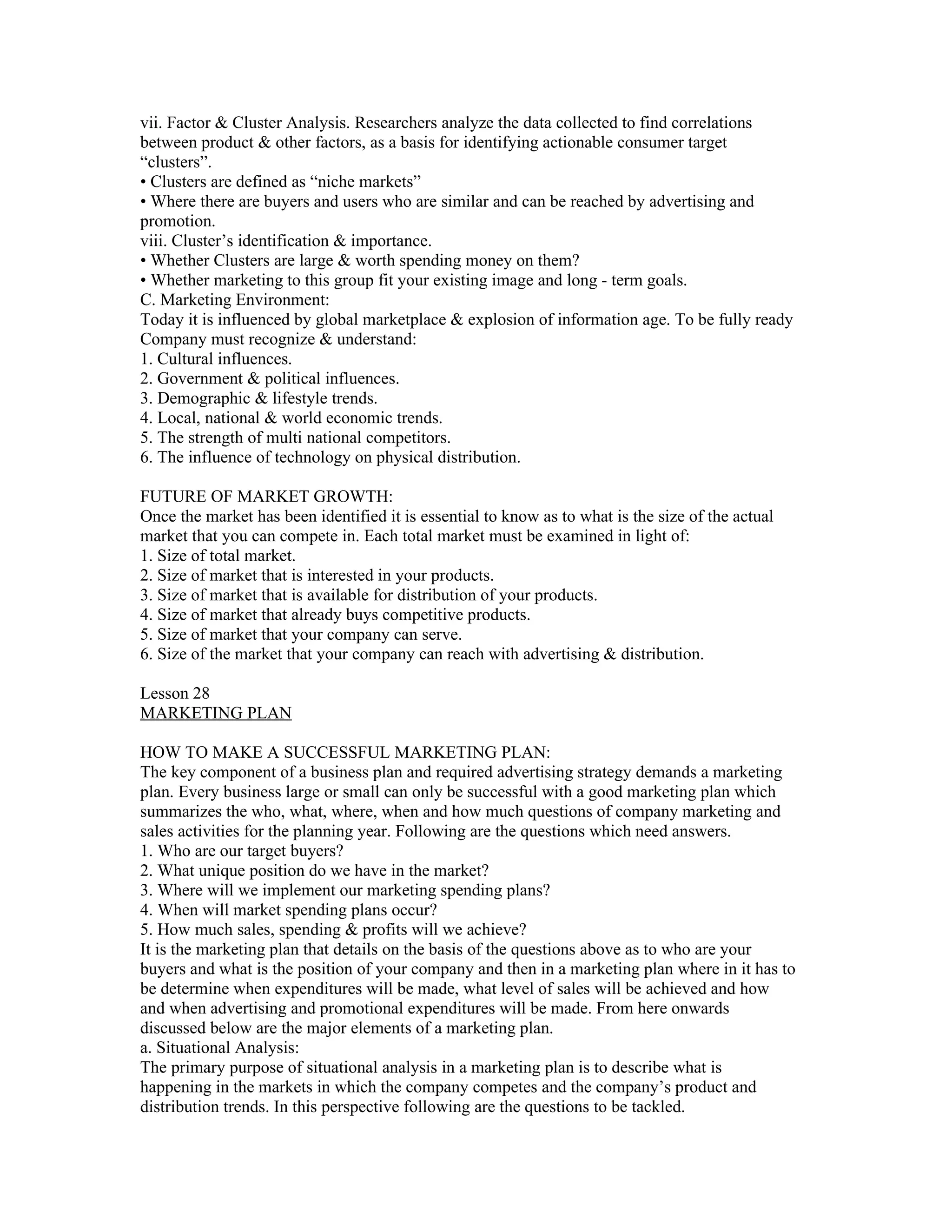 vii. Factor & Cluster Analysis. Researchers analyze the data collected to find correlations
between product & other factors, as a basis for identifying actionable consumer target
“clusters”.
• Clusters are defined as “niche markets”
• Where there are buyers and users who are similar and can be reached by advertising and
promotion.
viii. Cluster’s identification & importance.
• Whether Clusters are large & worth spending money on them?
• Whether marketing to this group fit your existing image and long - term goals.
C. Marketing Environment:
Today it is influenced by global marketplace & explosion of information age. To be fully ready
Company must recognize & understand:
1. Cultural influences.
2. Government & political influences.
3. Demographic & lifestyle trends.
4. Local, national & world economic trends.
5. The strength of multi national competitors.
6. The influence of technology on physical distribution.

FUTURE OF MARKET GROWTH:
Once the market has been identified it is essential to know as to what is the size of the actual
market that you can compete in. Each total market must be examined in light of:
1. Size of total market.
2. Size of market that is interested in your products.
3. Size of market that is available for distribution of your products.
4. Size of market that already buys competitive products.
5. Size of market that your company can serve.
6. Size of the market that your company can reach with advertising & distribution.

Lesson 28
MARKETING PLAN

HOW TO MAKE A SUCCESSFUL MARKETING PLAN:
The key component of a business plan and required advertising strategy demands a marketing
plan. Every business large or small can only be successful with a good marketing plan which
summarizes the who, what, where, when and how much questions of company marketing and
sales activities for the planning year. Following are the questions which need answers.
1. Who are our target buyers?
2. What unique position do we have in the market?
3. Where will we implement our marketing spending plans?
4. When will market spending plans occur?
5. How much sales, spending & profits will we achieve?
It is the marketing plan that details on the basis of the questions above as to who are your
buyers and what is the position of your company and then in a marketing plan where in it has to
be determine when expenditures will be made, what level of sales will be achieved and how
and when advertising and promotional expenditures will be made. From here onwards
discussed below are the major elements of a marketing plan.
a. Situational Analysis:
The primary purpose of situational analysis in a marketing plan is to describe what is
happening in the markets in which the company competes and the company’s product and
distribution trends. In this perspective following are the questions to be tackled.
 