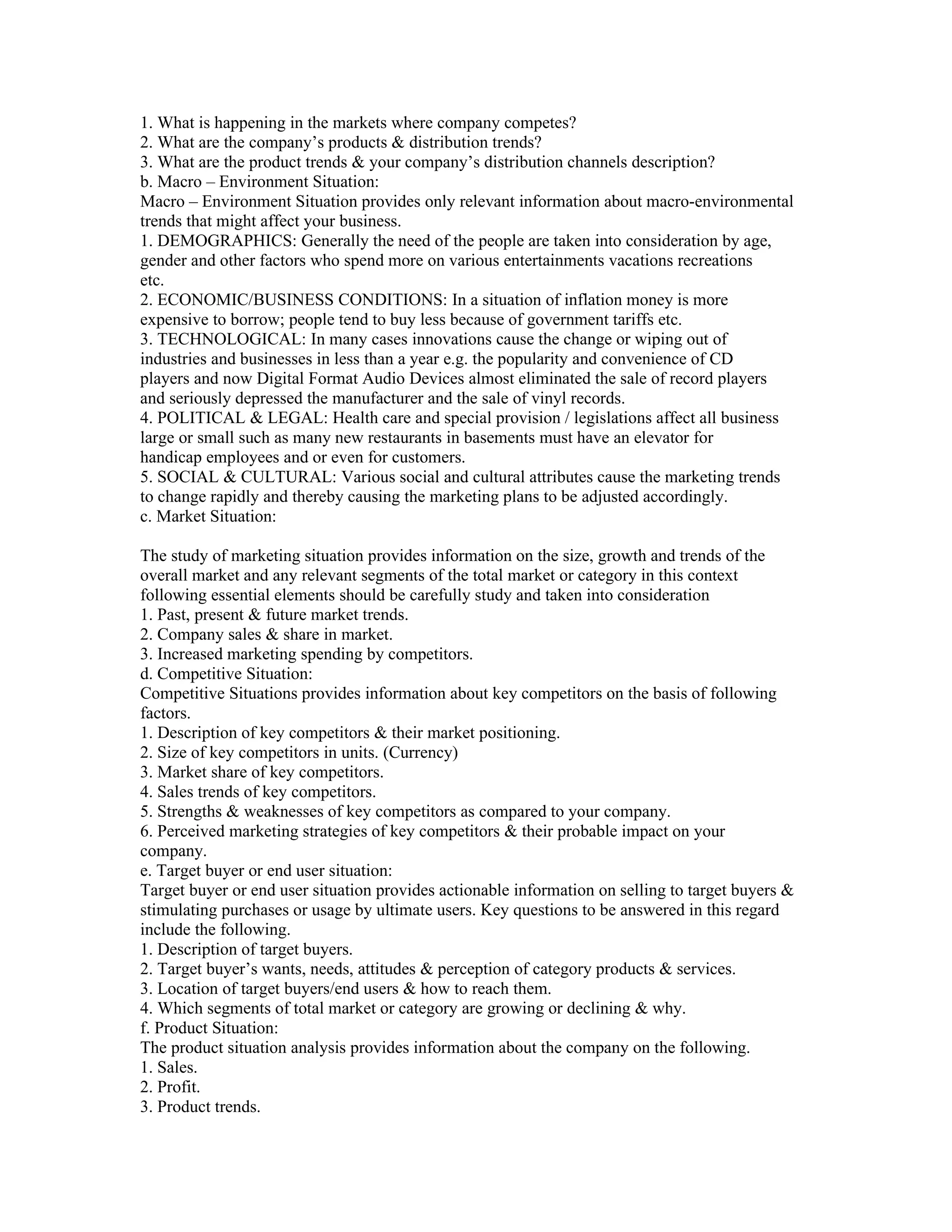1. What is happening in the markets where company competes?
2. What are the company’s products & distribution trends?
3. What are the product trends & your company’s distribution channels description?
b. Macro – Environment Situation:
Macro – Environment Situation provides only relevant information about macro-environmental
trends that might affect your business.
1. DEMOGRAPHICS: Generally the need of the people are taken into consideration by age,
gender and other factors who spend more on various entertainments vacations recreations
etc.
2. ECONOMIC/BUSINESS CONDITIONS: In a situation of inflation money is more
expensive to borrow; people tend to buy less because of government tariffs etc.
3. TECHNOLOGICAL: In many cases innovations cause the change or wiping out of
industries and businesses in less than a year e.g. the popularity and convenience of CD
players and now Digital Format Audio Devices almost eliminated the sale of record players
and seriously depressed the manufacturer and the sale of vinyl records.
4. POLITICAL & LEGAL: Health care and special provision / legislations affect all business
large or small such as many new restaurants in basements must have an elevator for
handicap employees and or even for customers.
5. SOCIAL & CULTURAL: Various social and cultural attributes cause the marketing trends
to change rapidly and thereby causing the marketing plans to be adjusted accordingly.
c. Market Situation:

The study of marketing situation provides information on the size, growth and trends of the
overall market and any relevant segments of the total market or category in this context
following essential elements should be carefully study and taken into consideration
1. Past, present & future market trends.
2. Company sales & share in market.
3. Increased marketing spending by competitors.
d. Competitive Situation:
Competitive Situations provides information about key competitors on the basis of following
factors.
1. Description of key competitors & their market positioning.
2. Size of key competitors in units. (Currency)
3. Market share of key competitors.
4. Sales trends of key competitors.
5. Strengths & weaknesses of key competitors as compared to your company.
6. Perceived marketing strategies of key competitors & their probable impact on your
company.
e. Target buyer or end user situation:
Target buyer or end user situation provides actionable information on selling to target buyers &
stimulating purchases or usage by ultimate users. Key questions to be answered in this regard
include the following.
1. Description of target buyers.
2. Target buyer’s wants, needs, attitudes & perception of category products & services.
3. Location of target buyers/end users & how to reach them.
4. Which segments of total market or category are growing or declining & why.
f. Product Situation:
The product situation analysis provides information about the company on the following.
1. Sales.
2. Profit.
3. Product trends.
 