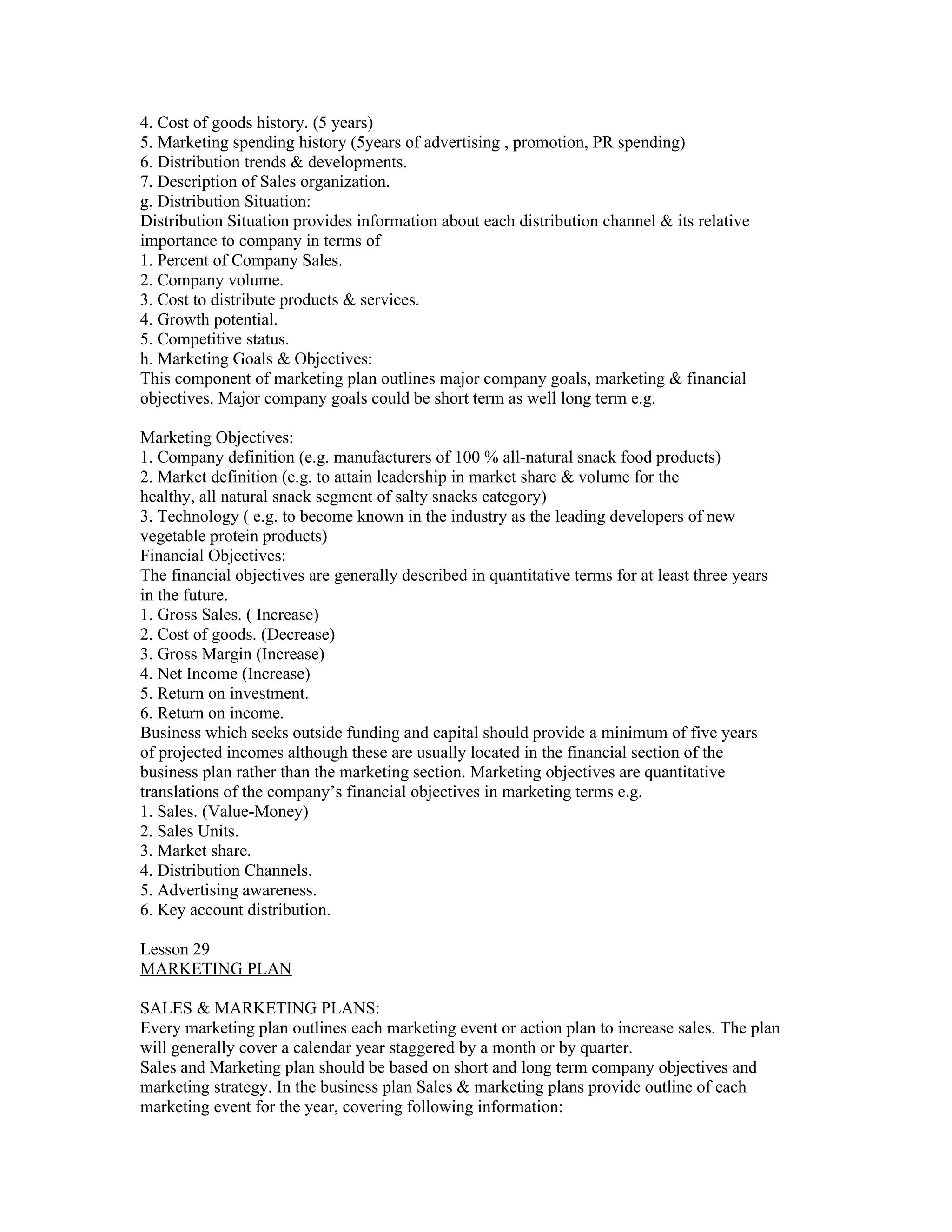 4. Cost of goods history. (5 years)
5. Marketing spending history (5years of advertising , promotion, PR spending)
6. Distribution trends & developments.
7. Description of Sales organization.
g. Distribution Situation:
Distribution Situation provides information about each distribution channel & its relative
importance to company in terms of
1. Percent of Company Sales.
2. Company volume.
3. Cost to distribute products & services.
4. Growth potential.
5. Competitive status.
h. Marketing Goals & Objectives:
This component of marketing plan outlines major company goals, marketing & financial
objectives. Major company goals could be short term as well long term e.g.

Marketing Objectives:
1. Company definition (e.g. manufacturers of 100 % all-natural snack food products)
2. Market definition (e.g. to attain leadership in market share & volume for the
healthy, all natural snack segment of salty snacks category)
3. Technology ( e.g. to become known in the industry as the leading developers of new
vegetable protein products)
Financial Objectives:
The financial objectives are generally described in quantitative terms for at least three years
in the future.
1. Gross Sales. ( Increase)
2. Cost of goods. (Decrease)
3. Gross Margin (Increase)
4. Net Income (Increase)
5. Return on investment.
6. Return on income.
Business which seeks outside funding and capital should provide a minimum of five years
of projected incomes although these are usually located in the financial section of the
business plan rather than the marketing section. Marketing objectives are quantitative
translations of the company’s financial objectives in marketing terms e.g.
1. Sales. (Value-Money)
2. Sales Units.
3. Market share.
4. Distribution Channels.
5. Advertising awareness.
6. Key account distribution.

Lesson 29
MARKETING PLAN

SALES & MARKETING PLANS:
Every marketing plan outlines each marketing event or action plan to increase sales. The plan
will generally cover a calendar year staggered by a month or by quarter.
Sales and Marketing plan should be based on short and long term company objectives and
marketing strategy. In the business plan Sales & marketing plans provide outline of each
marketing event for the year, covering following information:
 