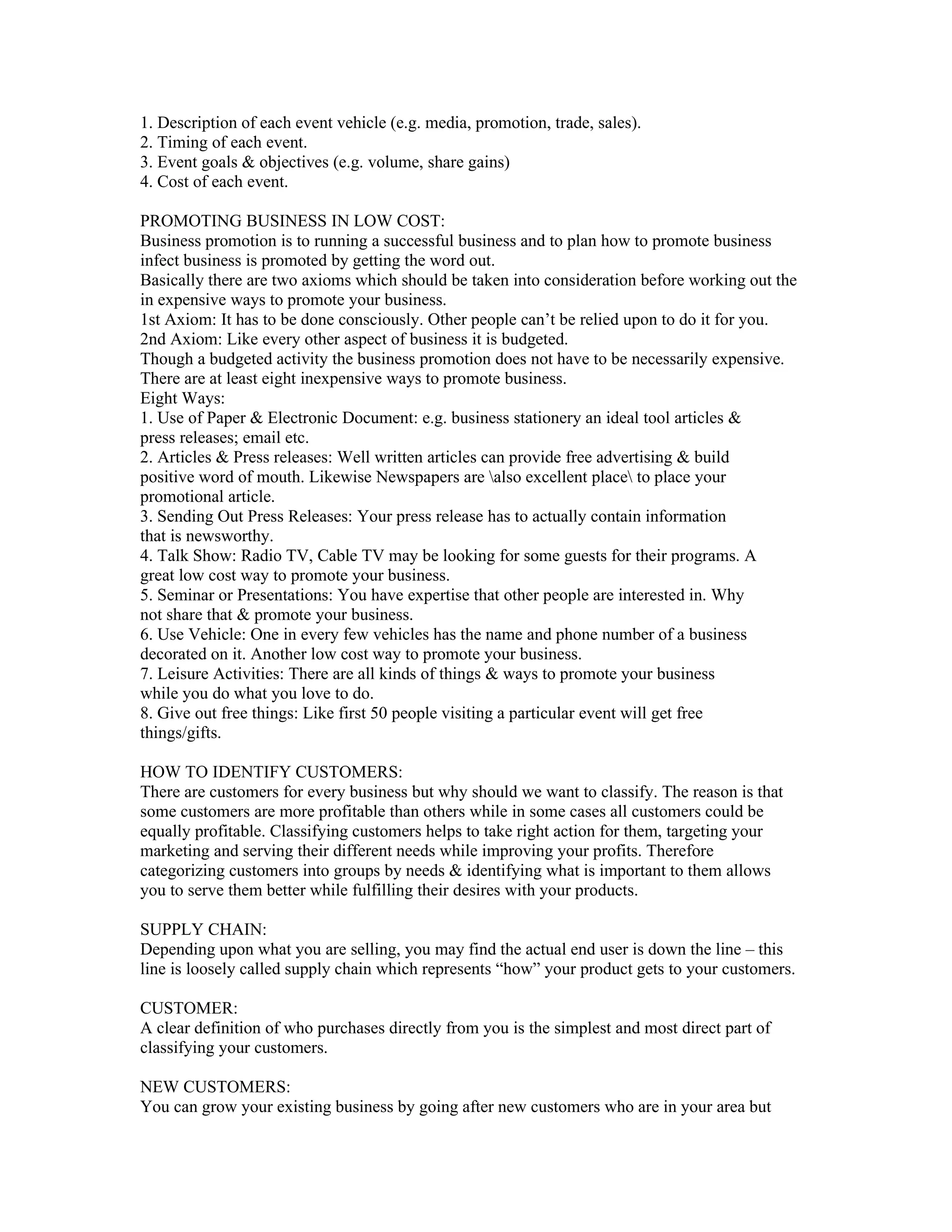1. Description of each event vehicle (e.g. media, promotion, trade, sales).
2. Timing of each event.
3. Event goals & objectives (e.g. volume, share gains)
4. Cost of each event.

PROMOTING BUSINESS IN LOW COST:
Business promotion is to running a successful business and to plan how to promote business
infect business is promoted by getting the word out.
Basically there are two axioms which should be taken into consideration before working out the
in expensive ways to promote your business.
1st Axiom: It has to be done consciously. Other people can’t be relied upon to do it for you.
2nd Axiom: Like every other aspect of business it is budgeted.
Though a budgeted activity the business promotion does not have to be necessarily expensive.
There are at least eight inexpensive ways to promote business.
Eight Ways:
1. Use of Paper & Electronic Document: e.g. business stationery an ideal tool articles &
press releases; email etc.
2. Articles & Press releases: Well written articles can provide free advertising & build
positive word of mouth. Likewise Newspapers are also excellent place to place your
promotional article.
3. Sending Out Press Releases: Your press release has to actually contain information
that is newsworthy.
4. Talk Show: Radio TV, Cable TV may be looking for some guests for their programs. A
great low cost way to promote your business.
5. Seminar or Presentations: You have expertise that other people are interested in. Why
not share that & promote your business.
6. Use Vehicle: One in every few vehicles has the name and phone number of a business
decorated on it. Another low cost way to promote your business.
7. Leisure Activities: There are all kinds of things & ways to promote your business
while you do what you love to do.
8. Give out free things: Like first 50 people visiting a particular event will get free
things/gifts.

HOW TO IDENTIFY CUSTOMERS:
There are customers for every business but why should we want to classify. The reason is that
some customers are more profitable than others while in some cases all customers could be
equally profitable. Classifying customers helps to take right action for them, targeting your
marketing and serving their different needs while improving your profits. Therefore
categorizing customers into groups by needs & identifying what is important to them allows
you to serve them better while fulfilling their desires with your products.

SUPPLY CHAIN:
Depending upon what you are selling, you may find the actual end user is down the line – this
line is loosely called supply chain which represents “how” your product gets to your customers.

CUSTOMER:
A clear definition of who purchases directly from you is the simplest and most direct part of
classifying your customers.

NEW CUSTOMERS:
You can grow your existing business by going after new customers who are in your area but
 