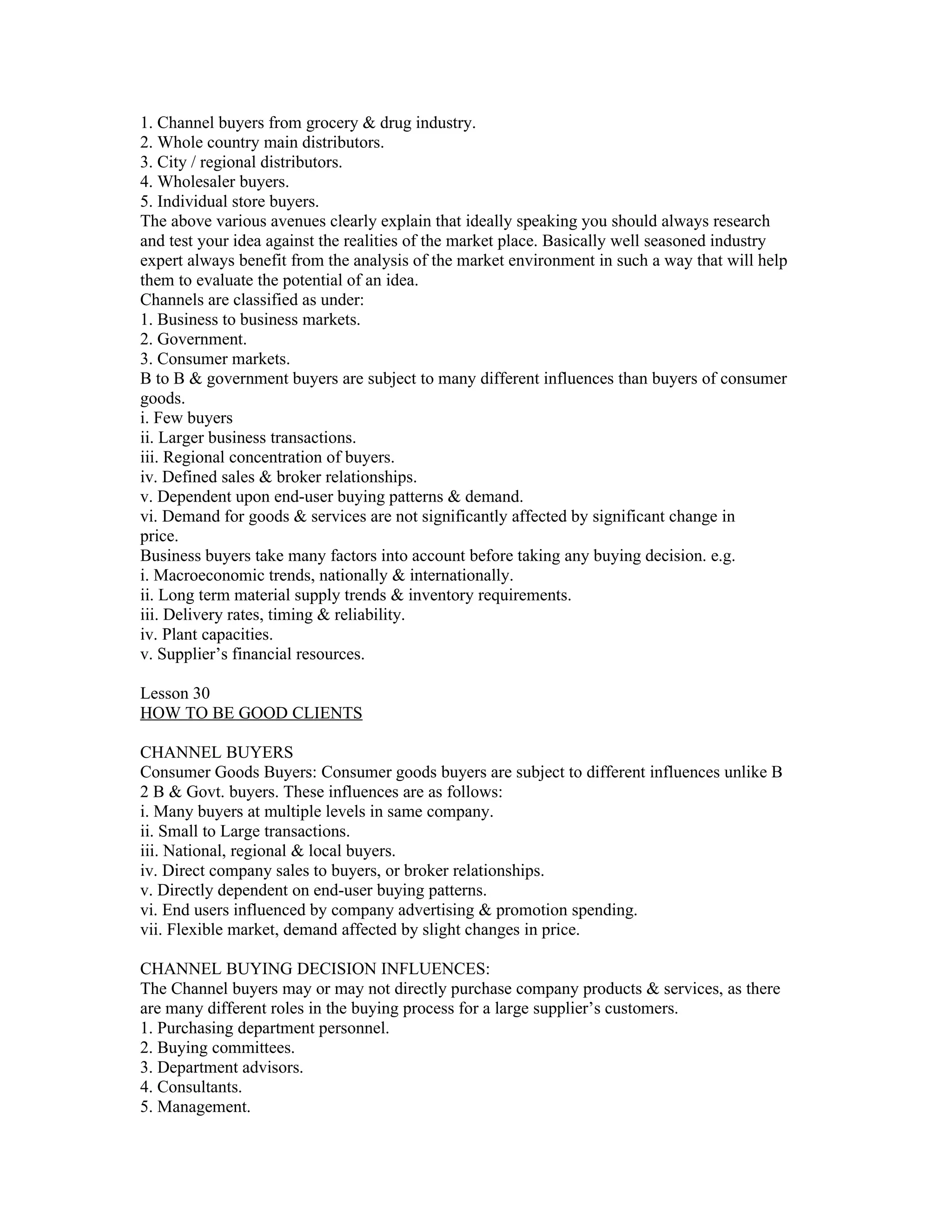 1. Channel buyers from grocery & drug industry.
2. Whole country main distributors.
3. City / regional distributors.
4. Wholesaler buyers.
5. Individual store buyers.
The above various avenues clearly explain that ideally speaking you should always research
and test your idea against the realities of the market place. Basically well seasoned industry
expert always benefit from the analysis of the market environment in such a way that will help
them to evaluate the potential of an idea.
Channels are classified as under:
1. Business to business markets.
2. Government.
3. Consumer markets.
B to B & government buyers are subject to many different influences than buyers of consumer
goods.
i. Few buyers
ii. Larger business transactions.
iii. Regional concentration of buyers.
iv. Defined sales & broker relationships.
v. Dependent upon end-user buying patterns & demand.
vi. Demand for goods & services are not significantly affected by significant change in
price.
Business buyers take many factors into account before taking any buying decision. e.g.
i. Macroeconomic trends, nationally & internationally.
ii. Long term material supply trends & inventory requirements.
iii. Delivery rates, timing & reliability.
iv. Plant capacities.
v. Supplier’s financial resources.

Lesson 30
HOW TO BE GOOD CLIENTS

CHANNEL BUYERS
Consumer Goods Buyers: Consumer goods buyers are subject to different influences unlike B
2 B & Govt. buyers. These influences are as follows:
i. Many buyers at multiple levels in same company.
ii. Small to Large transactions.
iii. National, regional & local buyers.
iv. Direct company sales to buyers, or broker relationships.
v. Directly dependent on end-user buying patterns.
vi. End users influenced by company advertising & promotion spending.
vii. Flexible market, demand affected by slight changes in price.

CHANNEL BUYING DECISION INFLUENCES:
The Channel buyers may or may not directly purchase company products & services, as there
are many different roles in the buying process for a large supplier’s customers.
1. Purchasing department personnel.
2. Buying committees.
3. Department advisors.
4. Consultants.
5. Management.
 