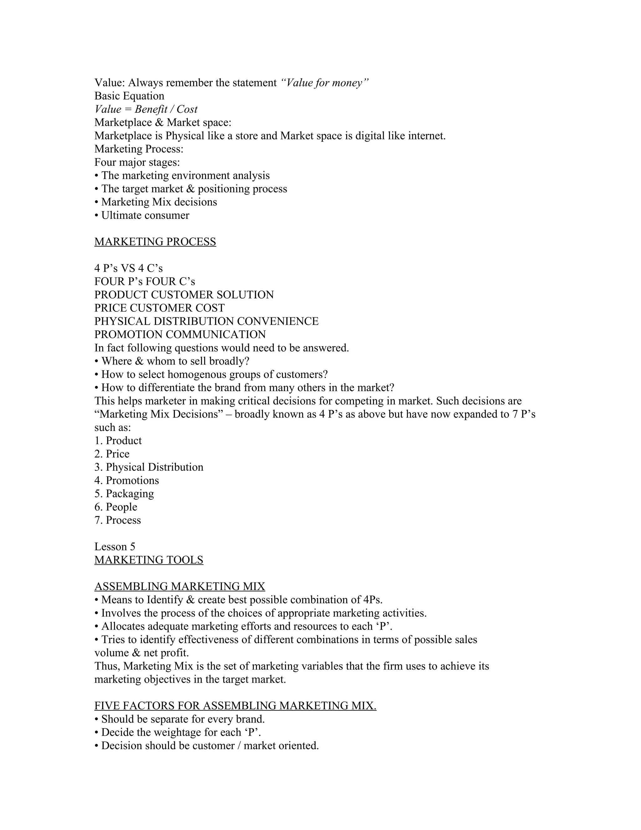 Value: Always remember the statement “Value for money”
Basic Equation
Value = Benefit / Cost
Marketplace & Market space:
Marketplace is Physical like a store and Market space is digital like internet.
Marketing Process:
Four major stages:
• The marketing environment analysis
• The target market & positioning process
• Marketing Mix decisions
• Ultimate consumer

MARKETING PROCESS

4 P’s VS 4 C’s
FOUR P’s FOUR C’s
PRODUCT CUSTOMER SOLUTION
PRICE CUSTOMER COST
PHYSICAL DISTRIBUTION CONVENIENCE
PROMOTION COMMUNICATION
In fact following questions would need to be answered.
• Where & whom to sell broadly?
• How to select homogenous groups of customers?
• How to differentiate the brand from many others in the market?
This helps marketer in making critical decisions for competing in market. Such decisions are
“Marketing Mix Decisions” – broadly known as 4 P’s as above but have now expanded to 7 P’s
such as:
1. Product
2. Price
3. Physical Distribution
4. Promotions
5. Packaging
6. People
7. Process

Lesson 5
MARKETING TOOLS

ASSEMBLING MARKETING MIX
• Means to Identify & create best possible combination of 4Ps.
• Involves the process of the choices of appropriate marketing activities.
• Allocates adequate marketing efforts and resources to each ‘P’.
• Tries to identify effectiveness of different combinations in terms of possible sales
volume & net profit.
Thus, Marketing Mix is the set of marketing variables that the firm uses to achieve its
marketing objectives in the target market.

FIVE FACTORS FOR ASSEMBLING MARKETING MIX.
• Should be separate for every brand.
• Decide the weightage for each ‘P’.
• Decision should be customer / market oriented.
 