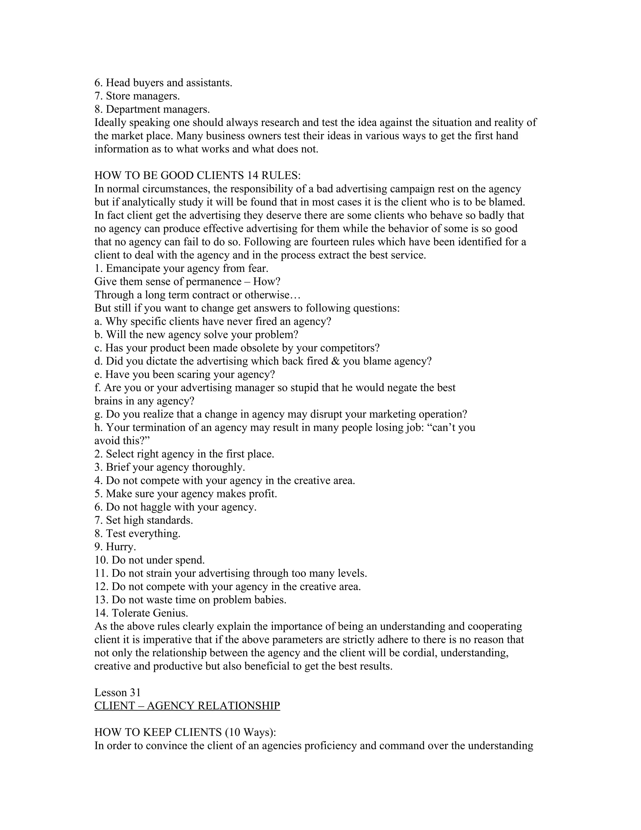 6. Head buyers and assistants.
7. Store managers.
8. Department managers.
Ideally speaking one should always research and test the idea against the situation and reality of
the market place. Many business owners test their ideas in various ways to get the first hand
information as to what works and what does not.

HOW TO BE GOOD CLIENTS 14 RULES:
In normal circumstances, the responsibility of a bad advertising campaign rest on the agency
but if analytically study it will be found that in most cases it is the client who is to be blamed.
In fact client get the advertising they deserve there are some clients who behave so badly that
no agency can produce effective advertising for them while the behavior of some is so good
that no agency can fail to do so. Following are fourteen rules which have been identified for a
client to deal with the agency and in the process extract the best service.
1. Emancipate your agency from fear.
Give them sense of permanence – How?
Through a long term contract or otherwise…
But still if you want to change get answers to following questions:
a. Why specific clients have never fired an agency?
b. Will the new agency solve your problem?
c. Has your product been made obsolete by your competitors?
d. Did you dictate the advertising which back fired & you blame agency?
e. Have you been scaring your agency?
f. Are you or your advertising manager so stupid that he would negate the best
brains in any agency?
g. Do you realize that a change in agency may disrupt your marketing operation?
h. Your termination of an agency may result in many people losing job: “can’t you
avoid this?”
2. Select right agency in the first place.
3. Brief your agency thoroughly.
4. Do not compete with your agency in the creative area.
5. Make sure your agency makes profit.
6. Do not haggle with your agency.
7. Set high standards.
8. Test everything.
9. Hurry.
10. Do not under spend.
11. Do not strain your advertising through too many levels.
12. Do not compete with your agency in the creative area.
13. Do not waste time on problem babies.
14. Tolerate Genius.
As the above rules clearly explain the importance of being an understanding and cooperating
client it is imperative that if the above parameters are strictly adhere to there is no reason that
not only the relationship between the agency and the client will be cordial, understanding,
creative and productive but also beneficial to get the best results.

Lesson 31
CLIENT – AGENCY RELATIONSHIP

HOW TO KEEP CLIENTS (10 Ways):
In order to convince the client of an agencies proficiency and command over the understanding
 