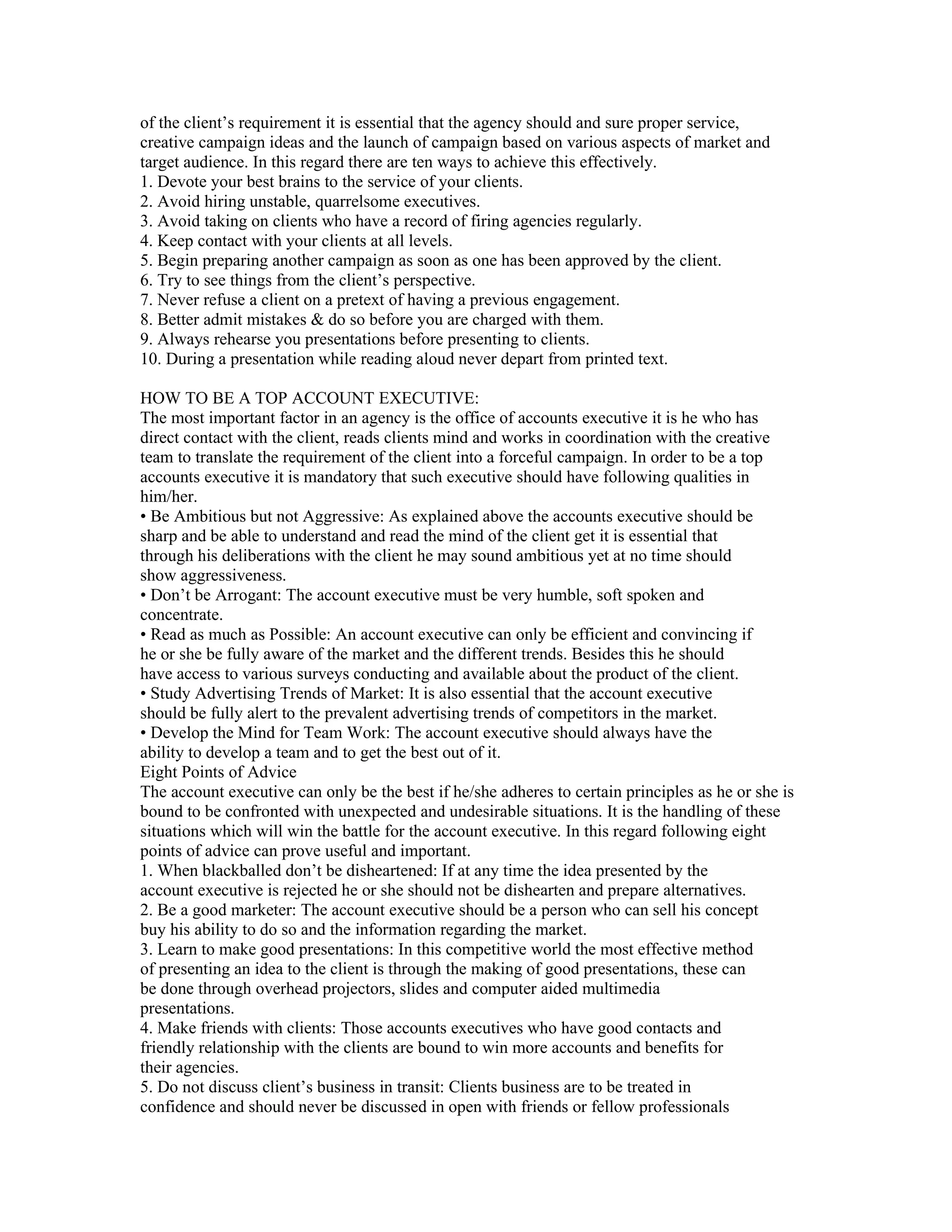 of the client’s requirement it is essential that the agency should and sure proper service,
creative campaign ideas and the launch of campaign based on various aspects of market and
target audience. In this regard there are ten ways to achieve this effectively.
1. Devote your best brains to the service of your clients.
2. Avoid hiring unstable, quarrelsome executives.
3. Avoid taking on clients who have a record of firing agencies regularly.
4. Keep contact with your clients at all levels.
5. Begin preparing another campaign as soon as one has been approved by the client.
6. Try to see things from the client’s perspective.
7. Never refuse a client on a pretext of having a previous engagement.
8. Better admit mistakes & do so before you are charged with them.
9. Always rehearse you presentations before presenting to clients.
10. During a presentation while reading aloud never depart from printed text.

HOW TO BE A TOP ACCOUNT EXECUTIVE:
The most important factor in an agency is the office of accounts executive it is he who has
direct contact with the client, reads clients mind and works in coordination with the creative
team to translate the requirement of the client into a forceful campaign. In order to be a top
accounts executive it is mandatory that such executive should have following qualities in
him/her.
• Be Ambitious but not Aggressive: As explained above the accounts executive should be
sharp and be able to understand and read the mind of the client get it is essential that
through his deliberations with the client he may sound ambitious yet at no time should
show aggressiveness.
• Don’t be Arrogant: The account executive must be very humble, soft spoken and
concentrate.
• Read as much as Possible: An account executive can only be efficient and convincing if
he or she be fully aware of the market and the different trends. Besides this he should
have access to various surveys conducting and available about the product of the client.
• Study Advertising Trends of Market: It is also essential that the account executive
should be fully alert to the prevalent advertising trends of competitors in the market.
• Develop the Mind for Team Work: The account executive should always have the
ability to develop a team and to get the best out of it.
Eight Points of Advice
The account executive can only be the best if he/she adheres to certain principles as he or she is
bound to be confronted with unexpected and undesirable situations. It is the handling of these
situations which will win the battle for the account executive. In this regard following eight
points of advice can prove useful and important.
1. When blackballed don’t be disheartened: If at any time the idea presented by the
account executive is rejected he or she should not be dishearten and prepare alternatives.
2. Be a good marketer: The account executive should be a person who can sell his concept
buy his ability to do so and the information regarding the market.
3. Learn to make good presentations: In this competitive world the most effective method
of presenting an idea to the client is through the making of good presentations, these can
be done through overhead projectors, slides and computer aided multimedia
presentations.
4. Make friends with clients: Those accounts executives who have good contacts and
friendly relationship with the clients are bound to win more accounts and benefits for
their agencies.
5. Do not discuss client’s business in transit: Clients business are to be treated in
confidence and should never be discussed in open with friends or fellow professionals
 