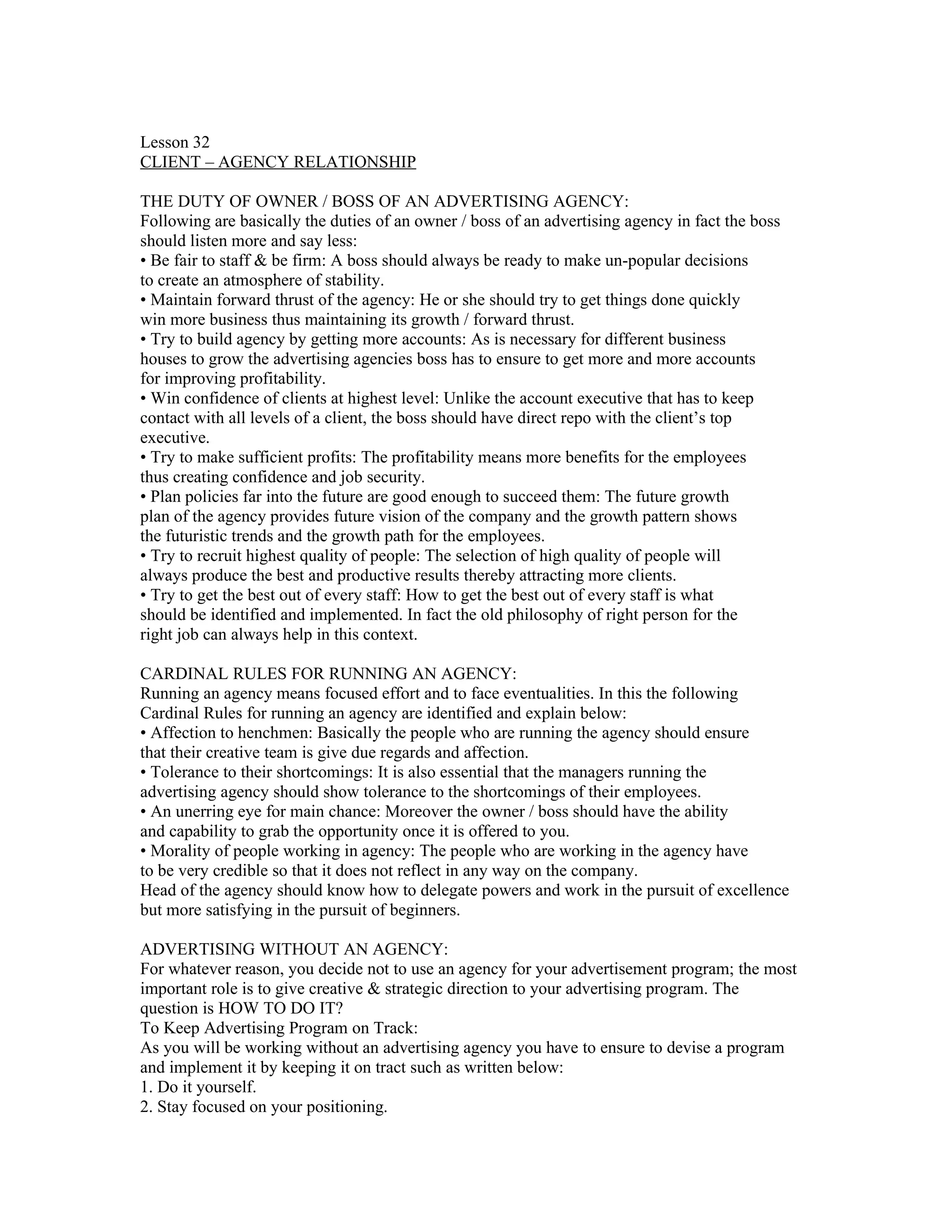Lesson 32
CLIENT – AGENCY RELATIONSHIP

THE DUTY OF OWNER / BOSS OF AN ADVERTISING AGENCY:
Following are basically the duties of an owner / boss of an advertising agency in fact the boss
should listen more and say less:
• Be fair to staff & be firm: A boss should always be ready to make un-popular decisions
to create an atmosphere of stability.
• Maintain forward thrust of the agency: He or she should try to get things done quickly
win more business thus maintaining its growth / forward thrust.
• Try to build agency by getting more accounts: As is necessary for different business
houses to grow the advertising agencies boss has to ensure to get more and more accounts
for improving profitability.
• Win confidence of clients at highest level: Unlike the account executive that has to keep
contact with all levels of a client, the boss should have direct repo with the client’s top
executive.
• Try to make sufficient profits: The profitability means more benefits for the employees
thus creating confidence and job security.
• Plan policies far into the future are good enough to succeed them: The future growth
plan of the agency provides future vision of the company and the growth pattern shows
the futuristic trends and the growth path for the employees.
• Try to recruit highest quality of people: The selection of high quality of people will
always produce the best and productive results thereby attracting more clients.
• Try to get the best out of every staff: How to get the best out of every staff is what
should be identified and implemented. In fact the old philosophy of right person for the
right job can always help in this context.

CARDINAL RULES FOR RUNNING AN AGENCY:
Running an agency means focused effort and to face eventualities. In this the following
Cardinal Rules for running an agency are identified and explain below:
• Affection to henchmen: Basically the people who are running the agency should ensure
that their creative team is give due regards and affection.
• Tolerance to their shortcomings: It is also essential that the managers running the
advertising agency should show tolerance to the shortcomings of their employees.
• An unerring eye for main chance: Moreover the owner / boss should have the ability
and capability to grab the opportunity once it is offered to you.
• Morality of people working in agency: The people who are working in the agency have
to be very credible so that it does not reflect in any way on the company.
Head of the agency should know how to delegate powers and work in the pursuit of excellence
but more satisfying in the pursuit of beginners.

ADVERTISING WITHOUT AN AGENCY:
For whatever reason, you decide not to use an agency for your advertisement program; the most
important role is to give creative & strategic direction to your advertising program. The
question is HOW TO DO IT?
To Keep Advertising Program on Track:
As you will be working without an advertising agency you have to ensure to devise a program
and implement it by keeping it on tract such as written below:
1. Do it yourself.
2. Stay focused on your positioning.
 