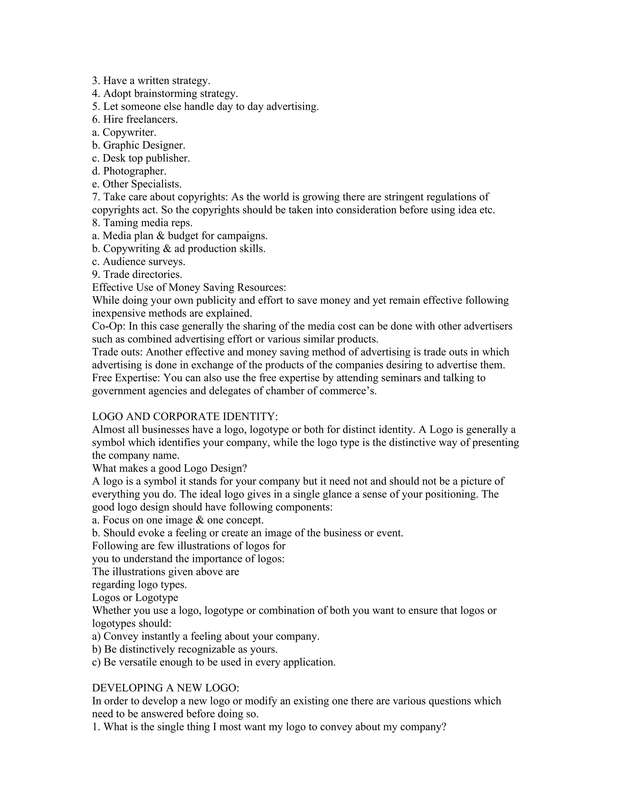 3. Have a written strategy.
4. Adopt brainstorming strategy.
5. Let someone else handle day to day advertising.
6. Hire freelancers.
a. Copywriter.
b. Graphic Designer.
c. Desk top publisher.
d. Photographer.
e. Other Specialists.
7. Take care about copyrights: As the world is growing there are stringent regulations of
copyrights act. So the copyrights should be taken into consideration before using idea etc.
8. Taming media reps.
a. Media plan & budget for campaigns.
b. Copywriting & ad production skills.
c. Audience surveys.
9. Trade directories.
Effective Use of Money Saving Resources:
While doing your own publicity and effort to save money and yet remain effective following
inexpensive methods are explained.
Co-Op: In this case generally the sharing of the media cost can be done with other advertisers
such as combined advertising effort or various similar products.
Trade outs: Another effective and money saving method of advertising is trade outs in which
advertising is done in exchange of the products of the companies desiring to advertise them.
Free Expertise: You can also use the free expertise by attending seminars and talking to
government agencies and delegates of chamber of commerce’s.

LOGO AND CORPORATE IDENTITY:
Almost all businesses have a logo, logotype or both for distinct identity. A Logo is generally a
symbol which identifies your company, while the logo type is the distinctive way of presenting
the company name.
What makes a good Logo Design?
A logo is a symbol it stands for your company but it need not and should not be a picture of
everything you do. The ideal logo gives in a single glance a sense of your positioning. The
good logo design should have following components:
a. Focus on one image & one concept.
b. Should evoke a feeling or create an image of the business or event.
Following are few illustrations of logos for
you to understand the importance of logos:
The illustrations given above are
regarding logo types.
Logos or Logotype
Whether you use a logo, logotype or combination of both you want to ensure that logos or
logotypes should:
a) Convey instantly a feeling about your company.
b) Be distinctively recognizable as yours.
c) Be versatile enough to be used in every application.

DEVELOPING A NEW LOGO:
In order to develop a new logo or modify an existing one there are various questions which
need to be answered before doing so.
1. What is the single thing I most want my logo to convey about my company?
 