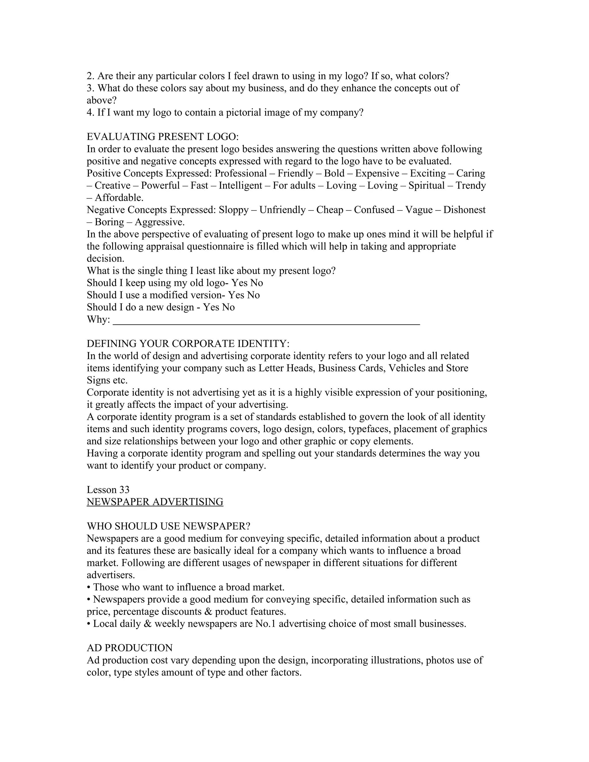 2. Are their any particular colors I feel drawn to using in my logo? If so, what colors?
3. What do these colors say about my business, and do they enhance the concepts out of
above?
4. If I want my logo to contain a pictorial image of my company?

EVALUATING PRESENT LOGO:
In order to evaluate the present logo besides answering the questions written above following
positive and negative concepts expressed with regard to the logo have to be evaluated.
Positive Concepts Expressed: Professional – Friendly – Bold – Expensive – Exciting – Caring
– Creative – Powerful – Fast – Intelligent – For adults – Loving – Loving – Spiritual – Trendy
– Affordable.
Negative Concepts Expressed: Sloppy – Unfriendly – Cheap – Confused – Vague – Dishonest
– Boring – Aggressive.
In the above perspective of evaluating of present logo to make up ones mind it will be helpful if
the following appraisal questionnaire is filled which will help in taking and appropriate
decision.
What is the single thing I least like about my present logo?
Should I keep using my old logo- Yes No
Should I use a modified version- Yes No
Should I do a new design - Yes No
Why: __________________________________________________________

DEFINING YOUR CORPORATE IDENTITY:
In the world of design and advertising corporate identity refers to your logo and all related
items identifying your company such as Letter Heads, Business Cards, Vehicles and Store
Signs etc.
Corporate identity is not advertising yet as it is a highly visible expression of your positioning,
it greatly affects the impact of your advertising.
A corporate identity program is a set of standards established to govern the look of all identity
items and such identity programs covers, logo design, colors, typefaces, placement of graphics
and size relationships between your logo and other graphic or copy elements.
Having a corporate identity program and spelling out your standards determines the way you
want to identify your product or company.

Lesson 33
NEWSPAPER ADVERTISING

WHO SHOULD USE NEWSPAPER?
Newspapers are a good medium for conveying specific, detailed information about a product
and its features these are basically ideal for a company which wants to influence a broad
market. Following are different usages of newspaper in different situations for different
advertisers.
• Those who want to influence a broad market.
• Newspapers provide a good medium for conveying specific, detailed information such as
price, percentage discounts & product features.
• Local daily & weekly newspapers are No.1 advertising choice of most small businesses.

AD PRODUCTION
Ad production cost vary depending upon the design, incorporating illustrations, photos use of
color, type styles amount of type and other factors.
 