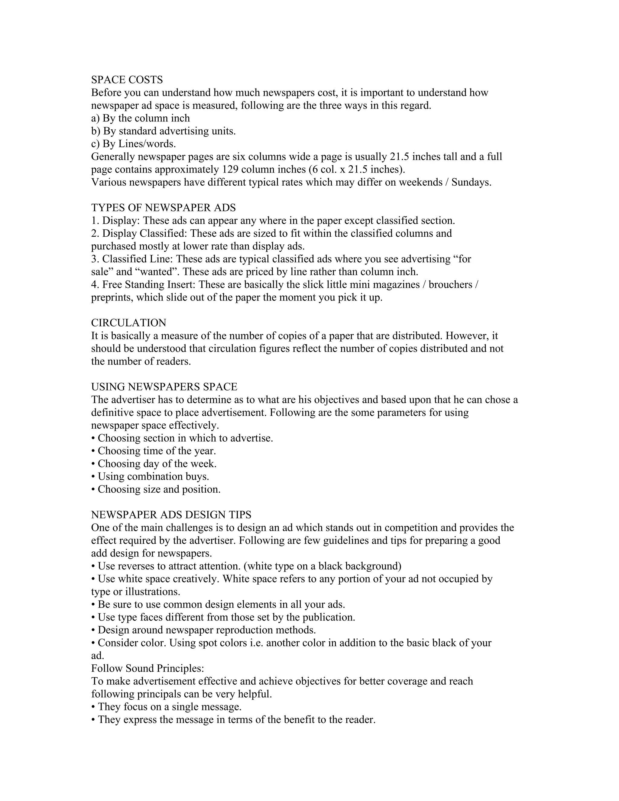 SPACE COSTS
Before you can understand how much newspapers cost, it is important to understand how
newspaper ad space is measured, following are the three ways in this regard.
a) By the column inch
b) By standard advertising units.
c) By Lines/words.
Generally newspaper pages are six columns wide a page is usually 21.5 inches tall and a full
page contains approximately 129 column inches (6 col. x 21.5 inches).
Various newspapers have different typical rates which may differ on weekends / Sundays.

TYPES OF NEWSPAPER ADS
1. Display: These ads can appear any where in the paper except classified section.
2. Display Classified: These ads are sized to fit within the classified columns and
purchased mostly at lower rate than display ads.
3. Classified Line: These ads are typical classified ads where you see advertising “for
sale” and “wanted”. These ads are priced by line rather than column inch.
4. Free Standing Insert: These are basically the slick little mini magazines / brouchers /
preprints, which slide out of the paper the moment you pick it up.

CIRCULATION
It is basically a measure of the number of copies of a paper that are distributed. However, it
should be understood that circulation figures reflect the number of copies distributed and not
the number of readers.

USING NEWSPAPERS SPACE
The advertiser has to determine as to what are his objectives and based upon that he can chose a
definitive space to place advertisement. Following are the some parameters for using
newspaper space effectively.
• Choosing section in which to advertise.
• Choosing time of the year.
• Choosing day of the week.
• Using combination buys.
• Choosing size and position.

NEWSPAPER ADS DESIGN TIPS
One of the main challenges is to design an ad which stands out in competition and provides the
effect required by the advertiser. Following are few guidelines and tips for preparing a good
add design for newspapers.
• Use reverses to attract attention. (white type on a black background)
• Use white space creatively. White space refers to any portion of your ad not occupied by
type or illustrations.
• Be sure to use common design elements in all your ads.
• Use type faces different from those set by the publication.
• Design around newspaper reproduction methods.
• Consider color. Using spot colors i.e. another color in addition to the basic black of your
ad.
Follow Sound Principles:
To make advertisement effective and achieve objectives for better coverage and reach
following principals can be very helpful.
• They focus on a single message.
• They express the message in terms of the benefit to the reader.
 
